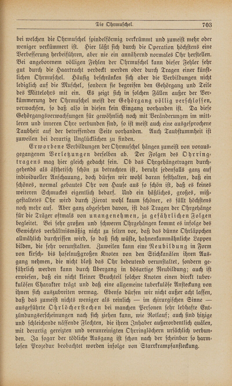 nne FE VC 3 Die Ohrmuſchel. 703 weniger verkümmert iſt. Hier läßt ſich durch die Operation höchſtens eine Verbeſſerung herbeiführen, aber nie ein annähernd normales Ohr herſtellen. Bei angeborenem völligen Fehlen der Ohrmuſchel kann dieſer Fehler ſehr gut durch die Haartracht verdeckt werden oder durch Tragen einer künſt⸗ lichen Ohrmuſchel. Häufig beſchränken ſich aber die Verbildungen nicht lediglich auf die Muſchel, ſondern ſie begreifen den Gehörgang und Teile des Mittelohrs mit ein. Es zeigt ſich in ſolchen Fällen außer der Ver⸗ kümmerung der Ohrmuſchel meiſt der Gehörgang völlig verſchloſſen, verwachſen, ſo daß alſo in dieſen kein Eingang vorhanden iſt. Da dieſe Gehörgangsverwachſungen für gewöhnlich noch mit Veränderungen im mitt⸗ leren und inneren Ohre verbunden ſind, ſo iſt meiſt auch eine ausgeſprochene Taubheit auf der betreffenden Seite vorhanden. Auch Taubſtummheit iſt zuweilen bei derartig Unglücklichen zu finden. | Erworbene Verbildungen der Ohrmuſchel hängen zumeift von voraus⸗ gegangenen Verletzungen derſelben ab. Der Folgen des Ohrring— tragens mag hier gleich gedacht ſein. Ob das Ohrgehängetragen durch— gehends als äſthetiſch ſchön zu betrachten iſt, beruht jedenfalls ganz auf individueller Anſchauung, doch dürfen wir wohl daran feſthalten, daß ein ſchönes, normal gebautes Ohr von Hauſe aus ſo ſchön iſt, daß es keines weiteren Schmuckes eigentlich bedarf. Und ein häßliches, großes, miß— geſtaltetes Ohr wird durch Zierat wohl kaum ſchöner, es fällt höchſtens noch mehr auf. Aber ganz abgeſehen davon, iſt das Tragen der Ohrgehänge für die Träger oftmals von unangenehmen, ja gefährlichen Folgen begleitet. Bei ſehr großen und ſchweren Ohrgehängen kommt es infolge des Gewichtes verhältnismäßig nicht zu ſelten vor, daß das dünne Ohrläppchen allmählich durchriſſen wird, ſo daß ſich wüſte, hahnenkammähnliche Lappen bilden, die ſehr verunſtalten. Zuweilen kann eine Neubildung in Form von kirſch⸗ bis haſelnußgroßen Knoten von den Stichkanälen ihren Aus⸗ gang nehmen, die nicht bloß das Ohr bedeutend verunſtaltet, ſondern ge— fährlich werden kann durch Übergang in bösartige Neubildung; auch iſt erwieſen, daß ein nicht kleiner Bruchteil ſolcher Knoten einen direkt tuber- kulöſen Charakter trägt und daß eine allgemeine tuberkulöſe Anſteckung von ihnen ſich auszubreiten vermag. Ebenſo dürfen wir nicht außer acht laſſen, daß das zumeiſt nichts weniger als reinlich — im chirurgiſchen Sinne — ausgeführte Ohrlöcherſtechen bei manchen Perſonen ſehr lebhafte Ent- zündungserſcheinungen nach ſich ziehen kann, wie Rotlauf; auch ſind hitzige und ſchleichende näſſende Flechten, die ihren Inhaber außerordentlich quälen, mit derartig gereizten und verunreinigten Ohrringlöchern urſächlich verbun— den. Ja ſogar der tödliche Ausgang iſt ſchon nach der ſcheinbar jo harm- loſen Prozedur beobachtet worden infolge von Starrkrampfanſteckung.