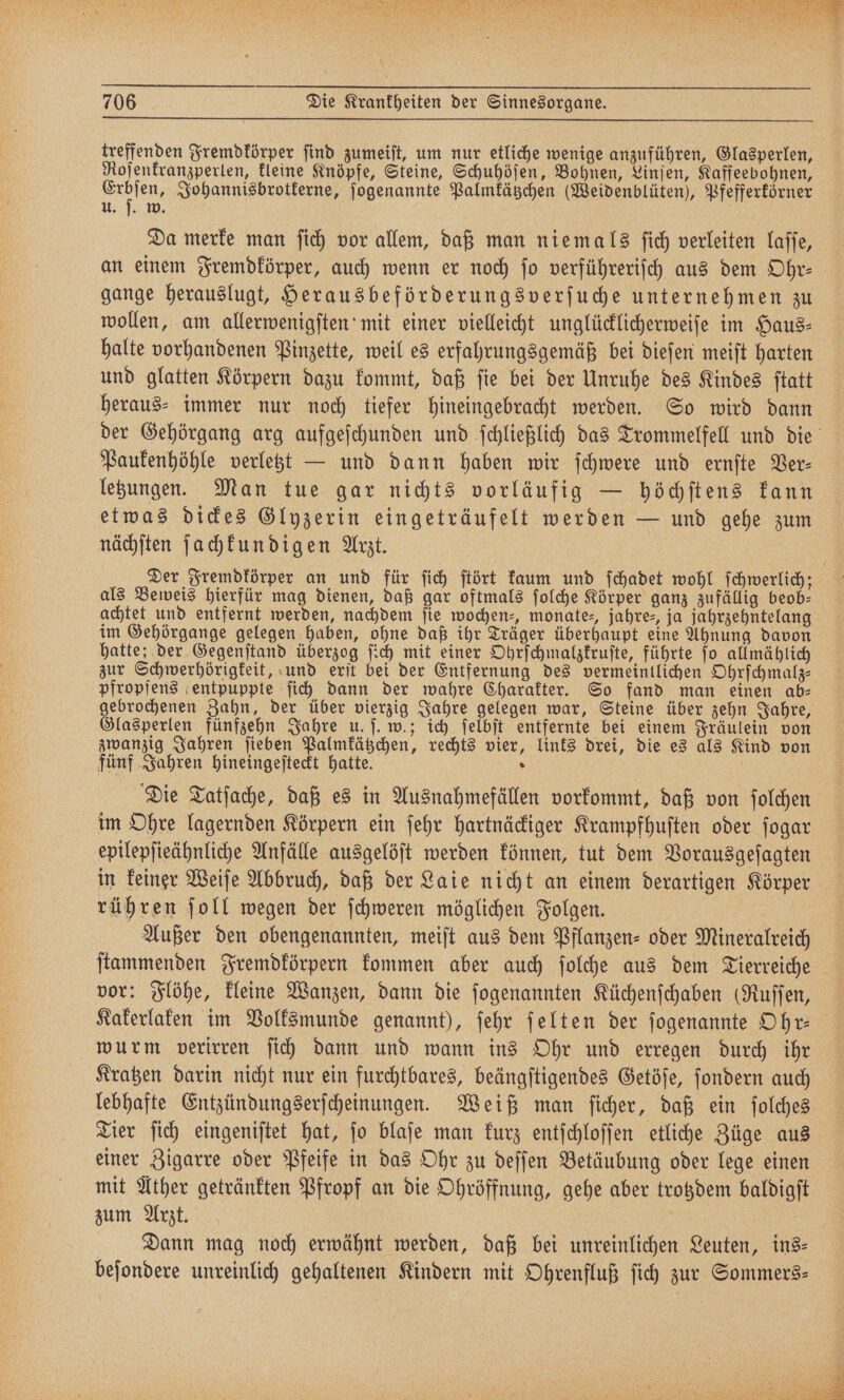 treffenden Fremdkörper find zumeiſt, um nur etliche wenige anzuführen, Glasperlen, Roſenkranzperlen, kleine Knöpfe, Steine, Schuhöſen, Bohnen, Linſen, Kaffeebohnen, 1 1 1 Johannisbrotkerne, ſogenannte Palmkätzchen (Weidenblüten), Pfefferkörner u. ſ. w. 5 Da merke man ſich vor allem, daß man niemals ſich verleiten laſſe, gange herauslugt, Herausbeförderungsverſuche unternehmen zu halte vorhandenen Pinzette, weil es erfahrungsgemäß bei dieſen meiſt harten und glatten Körpern dazu kommt, daß ſie bei der Unruhe des Kindes ſtatt heraus⸗ immer nur noch tiefer hineingebracht werden. So wird dann Paukenhöhle verletzt — und dann haben wir ſchwere und ernſte Ver⸗ letzungen. Man tue gar nichts vorläufig — höchſtens kann etwas dickes Glyzerin eingeträufelt werden — und gehe zum nächſten ſachkundigen Arzt. | Der Fremdkörper an und für ſich ſtört kaum und ſchadet wohl ſchwerlich; als Beweis hierfür mag dienen, daß gar oftmals ſolche Körper ganz zufällig beob- achtet und entfernt werden, nachdem fie wochen⸗, monate-, jahre⸗, ja jahrzehntelang im Gehörgange gelegen haben, ohne daß ihr Träger überhaupt eine Ahnung davon hatte; der Gegenſtand überzog ſich mit einer Ohrſchmalzkruſte, führte ſo allmählich zur Schwerhörigkeit, und erſt bei der Entfernung des vermeintlichen Ohrſchmalz— pfropfens entpuppte ſich dann der wahre Charakter. So fand man einen ab— gebrochenen Zahn, der über vierzig Jahre gelegen war, Steine über zehn Jahre, Glasperlen fünfzehn Jahre u. ſ. w.; ich ſelbſt entfernte bei einem Fräulein von zwanzig Jahren ſieben Palmkätzchen, rechts vier, links drei, die es als Kind von fünf Jahren hineingeſteckt hatte. . Die Tatſache, daß es in Ausnahmefällen vorkommt, daß von ſolchen im Ohre lagernden Körpern ein ſehr hartnäckiger Krampfhuſten oder ſogar epilepſieähnliche Anfälle ausgelöſt werden können, tut dem Vorausgeſagten in keiner Weiſe Abbruch, daß der Laie nicht an einem derartigen Körper rühren ſoll wegen der ſchweren möglichen Folgen. 1 Außer den obengenannten, meiſt aus dem Pflanzen- oder Mineralreich vor: Flöhe, kleine Wanzen, dann die ſogenannten Küchenſchaben (Ruſſen, wurm verirren ſich dann und wann ins Ohr und erregen durch ihr Kratzen darin nicht nur ein furchtbares, beängſtigendes Getöſe, ſondern auch Tier ſich eingeniſtet hat, ſo blaſe man kurz entſchloſſen etliche Züge aus einer Zigarre oder Pfeife in das Ohr zu deſſen Betäubung oder lege einen mit Ather getränkten Pfropf an die Ohröffnung, gehe aber trotzdem baldigſt zum Arzt. RT: Dann mag noch erwähnt werden, daß bei unreinlichen Leuten, ins⸗ beſondere unreinlich gehaltenen Kindern mit Ohrenfluß ſich zur Sommers⸗ ach R et 1