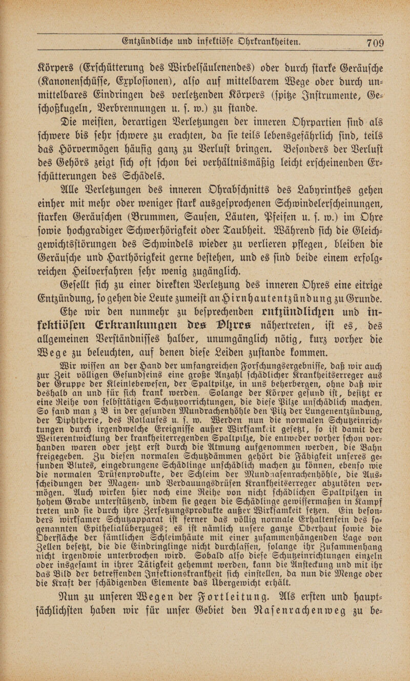 Körpers (Erſchütterung des Wirbelſäulenendes) oder durch ſtarke Geräuſche (Kanonenſchüſſe, Exploſionen), alſo auf mittelbarem Wege oder durch un- mittelbares Eindringen des verletzenden Körpers (ſpitze Inſtrumente, Ge⸗ ſchoßkugeln, Verbrennungen u. ſ. w.) zu ſtande. Die meiſten, derartigen Verletzungen der inneren Ohrpartien ſind als das Hörvermögen häufig ganz zu Verluſt bringen. Beſonders der Verluſt des Gehörs zeigt ſich oft ſchon bei verhältnismäßig leicht erſcheinenden Er⸗ ſchütterungen des Schädels. i | u Alle Verletzungen des inneren Ohrabſchnitts des Labyrinthes gehen einher mit mehr oder weniger ſtark ausgeſprochenen Schwindelerſcheinungen, ſtarken Geräuſchen (Brummen, Sauſen, Läuten, Pfeifen u. ſ. w.) im Ohre ſowie hochgradiger Schwerhörigkeit oder Taubheit. Während ſich die Gleich— gewichtsſtörungen des Schwindels wieder zu verlieren pflegen, bleiben die Geräuſche und Harthörigkeit gerne beſtehen, und es ſind beide einem erfolg⸗ reichen Heilverfahren ſehr wenig zugänglich. | | Geſellt ſich zu einer direkten Verletzung des inneren Ohres eine eitrige Entzündung, jo gehen die Leute zumeiſt an Hirnhautentzündung zu Grunde. Ehe wir den nunmehr zu beſprechenden enkzündlichen und in- fkektiöſen Erkrankungen des Dhres nähertreten, iſt es, des allgemeinen Verſtändniſſes halber, unumgänglich nötig, kurz vorher die Wege zu beleuchten, auf denen dieſe Leiden zuſtande kommen. Wir wiſſen an der Hand der umfangreichen Forſchungsergebniſſe, daß wir auch zur Zeit völligen Geſundſeins eine große Anzahl ſchädlicher Krankheitserreger aus der Gruppe der Kleinlebeweſen, der Spaltpilze, in uns beherbergen, ohne daß wir deshalb an und für ſich krank werden. Solange der Körper geſund iſt, beſitzt er eine Reihe von ſelbſttätigen Schutzvorrichtungen, die dieſe Pilze unſchädlich machen. So fand man z Bein der geſunden Mundrachenhöhle den Pilz der Lungenentzündung, der Diphtherie, des Rotlaufes u. ſ. w. Werden nun die normalen Schutzeinrich⸗ tungen durch irgendwelche Ereigniſſe außer Wirkſamkeit geſetzt, ſo iſt damit der Weiterentwicklung der krankheiterregenden Spaltpilze, die entweder vorher ſchon vor— handen waren oder jetzt erſt durch die Atmung aufgenommen werden, die Bahn freigegeben. Zu dieſen normalen Schutzdämmen gehört die Fähigkeit unſeres ge⸗ ſunden Blutes, eingedrungene Schädlinge unſchädlich machen zu können, ebenſo wie die normalen Drüſenprodukte, der Schleim der Mundnaſenrachenhöhle, die Aus— ſcheidungen der Magen- und Verdauungsdrüſen Krankheitserreger abzutöten ver⸗ hohem Grade unterſtützend, indem ſie gegen die Schädlinge gewiſſermaßen in Kampf treten und ſie durch ihre Zerſetzungsprodukte außer Wirkſamkeit ſetzen. Ein beſon⸗ genannten Epithelialüberzuges; es iſt nämlich unſere ganze Oberhaut ſowie die Oberfläche der ſämtlichen Schleimhäute mit einer zuſammenhängenden Lage von Zellen beſetzt, die die Eindringlinge nicht durchlaſſen, ſolange ihr Zuſammenhang nicht irgendwie unterbrochen wird. Sobald alſo dieſe Schutzeinrichtungen einzeln oder insgeſamt in ihrer Tätigkeit gehemmt werden, kann die Anſteckung und mit ihr das Bild der betreffenden Infektionskrankheit ſich einſtellen, da nun die Menge oder die Kraft der ſchädigenden Elemente das Übergewicht erhält. 8 Nun zu unſeren Wegen der Fortleitun g. Als erſten und haupt⸗ ſächlichſten haben wir für unſer Gebiet den Naſenrachenweg zu be—
