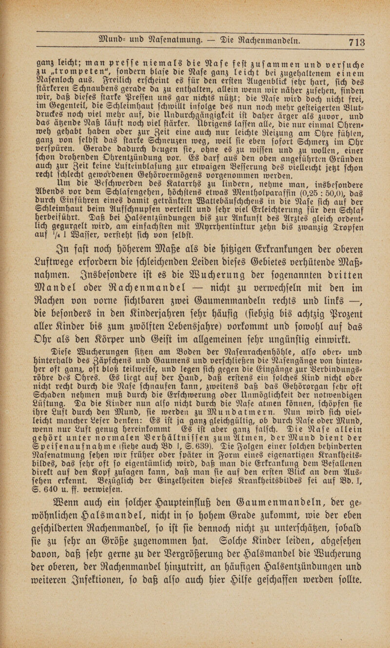 ganz leicht; man preſſe niemals die Naſe feſt zuſammen und verſuche zu „trompeten“, ſondern blaſe die Naſe ganz leicht bei zugehaltenem einem Naſenloch aus. Freilich erſcheint es für den erſten Augenblick ſehr hart, ſich des ſtärkeren Schnaubens gerade da zu enthalten, allein wenn wir näher zuſehen, finden wir, daß dieſes ſtarke Preſſen uns gar nichts nützt; die Naſe wird doch nicht frei, im Gegenteil, die Schleimhaut ſchwillt infolge des nun noch mehr geſteigerten Blut⸗ druckes noch viel mehr auf, die Undurchgängigkeit iſt daher ärger als zuvor, und das ätzende Naß läuft noch viel ſtärker. Übrigens laſſen alle, die nur einmal Ohren⸗ weh gehabt haben oder zur Zeit eine auch nur leichte Reizung am Ohre fühlen, ganz von ſelbſt das ſtarke Schneuzen weg, weil ſie eben ſofort Schmerz im Ohr verſpüren. Gerade dadurch beugen ſie, ohne es zu wiſſen und zu wollen, einer ſchon drohenden Ohrentzündung vor. Es darf aus den oben angeführten Gründen auch zur Zeit keine Lufteinblaſung zur etwaigen Beſſerung des vielleicht jetzt ſchon recht ſchlecht gewordenen Gehörvermögens vorgenommen werden. Um die Beſchwerden des Katarrhs zu lindern, nehme man, insbeſondere Abends vor dem Schlafengehen, höchſtens etwas Mentholparaffin (0,25: 50,0), das durch Einführen eines damit getränkten Wattebäuſchchens in die Naſe ſich auf der Schleimhaut beim Aufſchnupfen verteilt und ſehr viel Erleichterung für den Schlaf herbeiführt. Daß bei Halsentzündungen bis zur Ankunft des Arztes gleich ordent: lich gegurgelt wird, am einfachſten mit Myrrhentinktur zehn bis zwanzig Tropfen auf / 1 Waſſer, verſteht ſich von ſelbſt. | | In faſt noch höherem Maße als die hitzigen Erkrankungen der oberen Luftwege erfordern die ſchleichenden Leiden dieſes Gebietes verhütende Maß⸗ nahmen. Insbeſondere iſt es die Wucherung der ſogenannten dritten Mandel oder Rachenmandel — nicht zu verwechſeln mit den im Rachen von vorne ſichtbaren zwei Gaumenmandeln rechts und links —, die beſonders in den Kinderjahren ſehr häufig (ſiebzig bis achtzig Prozent aller Kinder bis zum zwölften Lebensjahre) vorkommt und ſowohl auf das Ohr als den Körper und Geiſt im allgemeinen ſehr ungünſtig einwirkt. Dieſe Wucherungen ſitzen am Boden der Naſenrachenhöhle, alſo ober- und hinterhalb des Zäpfchens und Gaumens und verſchließen die Naſengänge von hinten⸗ her oft ganz, oft bloß teilweiſe, und legen fich gegen die Eingänge zur Verbindungs— röhre des Ohres. Es liegt auf der Hand, daß erſtens ein ſolches Kind nicht oder nicht recht durch die Naſe ſchnaufen kann, zweitens daß das Gehörorgan ſehr oft Schaden nehmen muß durch die Erſchwerung oder Unmöglichkeit der notwendigen Lüftung. Da die Kinder nun alſo nicht durch die Naſe atmen können, ſchöpfen ſie ihre Luft durch den Mund, ſie werden zu Mundatmern. Nun wird ſich viel⸗ leicht mancher Leſer denken: Es iſt ja ganz gleichgültig, ob durch Naſe oder Mund, wenn nur Luft genug hereinkommt Es iſt aber ganz falſch. Die Naſe allein gehört unter normalen Verhältniſſen zum Atmen, der Mund dient der Speiſenaufnahme ſſiehe auch BD. I, S. 639). Die Folgen einer ſolchen behinderten Naſenatmung ſehen wir früher oder ſpäter in Form eines eigenartigen Krankheits— bildes, das ſehr oft ſo eigentümlich wird, daß man die Erkrankung dem Befallenen direkt auf den Kopf zuſagen kann, daß man fie auf den erſten Blick an dem Aus: ſehen erkennt. Bezüglich der Einzelheiten dieſes Krankheitsbildes ſei auf Bd. J, S. 640 u. ff. verwieſen. | Wenn auch ein ſolcher Haupteinfluß den Gaumenmandeln, der ge- wöhnlichen Halsmandel, nicht in ſo hohem Grade zukommt, wie der eben geſchilderten Rachenmandel, ſo iſt ſie dennoch nicht zu unterſchätzen, ſobald ſie zu ſehr an Größe zugenommen hat. Solche Kinder leiden, abgeſehen davon, daß ſehr gerne zu der Vergrößerung der Halsmandel die Wucherung dier oberen, der Rachenmandel hinzutritt, an häufigen Halsentzündungen und weiteren Infektionen, fo daß alfo auch hier Hilfe geſchaffen werden ſollte. e ß d kk . . ee r a