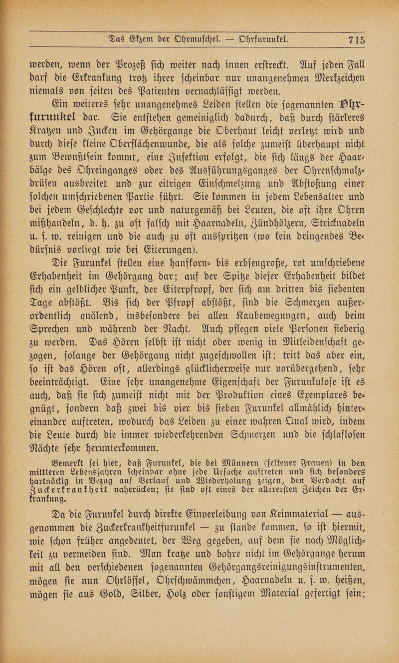 werden, wenn der Prozeß ſich weiter nach innen erſtreckt. Auf jeden Fall darf die Erkrankung trotz ihrer ſcheinbar nur unangenehmen Merkzeichen niemals von ſeiten des Patienten vernachläſſigt werden. Ein weiteres ſehr unangenehmes Leiden ſtellen die ſogenannten Ohr- furunkel dar. Sie entſtehen gemeiniglich dadurch, daß durch ſtärkeres Kratzen und Jucken im Gehörgange die Oberhaut leicht verletzt wird und durch dieſe kleine Oberflächenwunde, die als ſolche zumeiſt überhaupt nicht zum Bewußtſein kommt, eine Infektion erfolgt, die ſich längs der Haar— bälge des Ohreinganges oder des Ausführungsganges der Ohrenſchmalz— drüſen ausbreitet und zur eitrigen Einſchmelzung und Abſtoßung einer ſolchen umſchriebenen Partie führt. Sie kommen in jedem Lebensalter und bei jedem Geſchlechte vor und naturgemäß bei Leuten, die oft ihre Ohren mißhandeln, d. h. zu oft falſch mit Haarnadeln, Zündhölzern, Stricknadeln u. ſ. w. reinigen und die auch zu oft ausſpritzen (wo kein dringendes Be— dürfnis vorliegt wie bei Eiterungen). Die Furunkel ſtellen eine hanfkorn- bis erbſengroße, rot umſchriebene Erhabenheit im Gehörgang dar; auf der Spitze dieſer Erhabenheit bildet ſich ein gelblicher Punkt, der Gepe der ſich am dritten bis ſiebenten Tage abſtößt. Bis ſich der Pfropf abſtößt, ſind die Schmerzen außer⸗ ordentlich quälend, insbeſondere bei allen Kaubewegungen, auch beim Sprechen und während der Nacht. Auch pflegen viele Perſonen fieberig zu werden. Das Hören ſelbſt iſt nicht oder wenig in Mitleidenſchaft ge— zogen, ſolange der Gehörgang nicht zugeſchwollen iſt; tritt das aber ein, ſo iſt das Hören oft, allerdings glücklicherweiſe nur vorübergehend, ſehr beeinträchtigt. Eine ſehr unangenehme Eigenſchaft der Furunkuloſe iſt es auch, daß ſie ſich zumeiſt nicht mit der Produktion eines Exemplares be- gnügt, ſondern daß zwei bis vier bis ſieben Furunkel allmählich hinter⸗ einander auftreten, wodurch das Leiden zu einer wahren Qual wird, indem die Leute durch die immer wiederkehrenden Schmerzen und die ſchlafloſen Nächte ſehr herunterkommen. Bemerkt ſei hier, daß Furunkel, die bei Männern (ſeltener Ställe in den mittleren Lebensjahren ſcheinbar ohne jede Urſache auftreten und fich beſonders hartnäckig in Bezug auf Verlauf und Wiederholung zeigen, den Verdacht auf Zuckerkrankheit naherücken; ſie ſind oft eines der allererſten Zeichen der Er⸗ krankung. Da die Furunkel durch direkte Einverleibung von Keimmaterial — aus⸗ genommen die Zuckerkrankheitfurunkel — zu ſtande kommen, ſo iſt hiermit, wie ſchon früher angedeutet, der Weg gegeben, auf dem ſie nach Möglich— keit zu vermeiden ſind. Man kratze und bohre nicht im Gehörgange herum mit all den verſchiedenen ſogenannten Gehörgangsreinigungsinſtrumenten, mögen ſie nun Ohrlöffel, Ohrſchwämmchen, Haarnadeln u. ſ. w. heißen, mögen ſie aus Gold, Silber, Holz oder ſonſtigem Material gefertigt ſein;