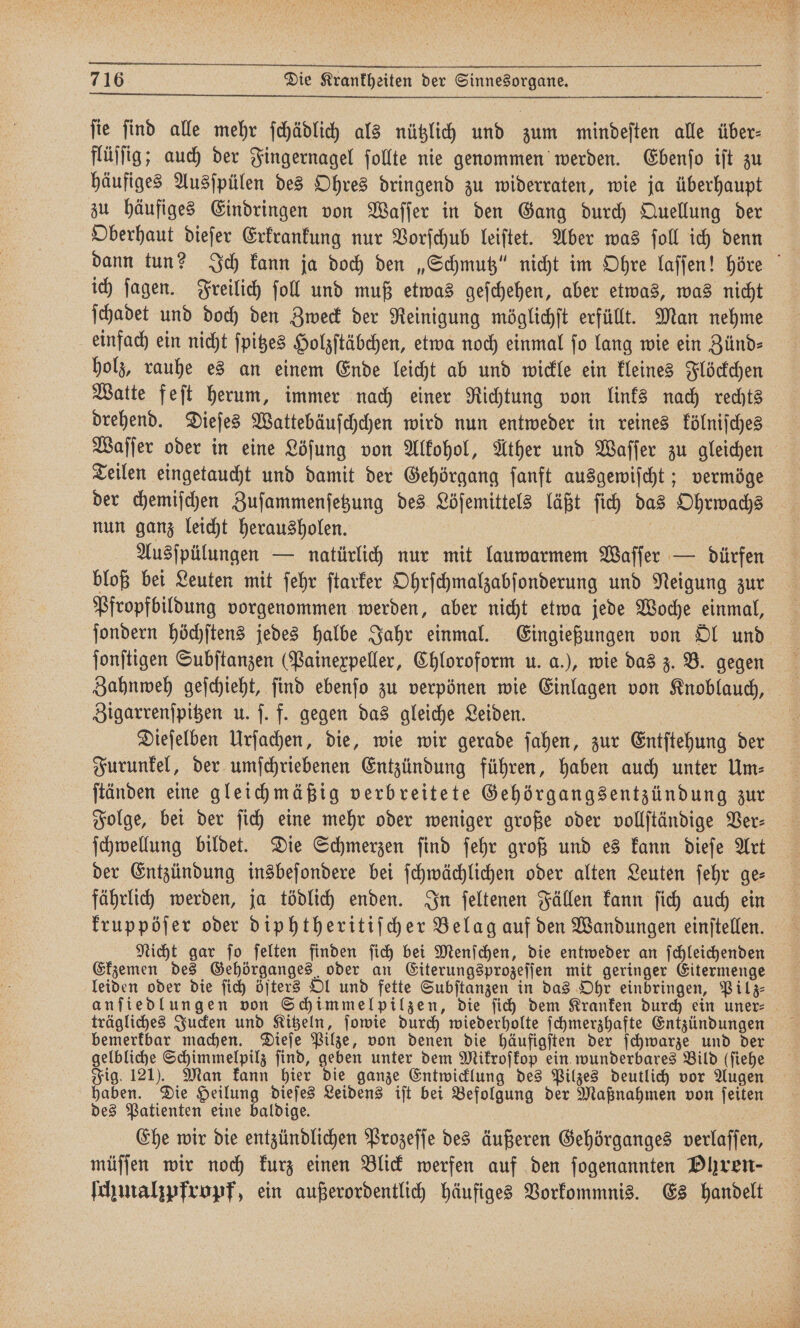 fie ſind alle mehr ſchädlich als nützlich und zum mindeſten alle über: flüſſig; auch der Fingernagel ſollte nie genommen werden. Ebenſo iſt zu häufiges Ausſpülen des Ohres dringend zu widerraten, wie ja überhaupt zu häufiges Eindringen von Waſſer in den Gang durch Quellung der Oberhaut dieſer Erkrankung nur Vorſchub leiſtet. Aber was ſoll ich denn ich ſagen. Freilich ſoll und muß etwas geſchehen, aber etwas, was nicht ſchadet und doch den Zweck der Reinigung möglichſt erfüllt. Man nehme einfach ein nicht ſpitzes Holzſtäbchen, etwa noch einmal fo lang wie ein Zünd— holz, rauhe es an einem Ende leicht ab und wickle ein kleines Flöckchen Watte feſt herum, immer nach einer Richtung von links nach rechts drehend. Dieſes Wattebäuſchchen wird nun entweder in reines kölniſches Waſſer oder in eine Löſung von Alkohol, Ather und Waſſer zu gleichen Teilen eingetaucht und damit der Gehörgang ſanft ausgewiſcht; vermöge der chemiſchen Zuſammenſetzung des Löſemittels läßt ſich das Ohrwachs nun ganz leicht herausholen. | Ausſpülungen — natürlich nur mit lauwarmem Waſſer — dürfen bloß bei Leuten mit ſehr ſtarker Ohrſchmalzabſonderung und Neigung zur Pfropfbildung vorgenommen werden, aber nicht etwa jede Woche einmal, ſonſtigen Subſtanzen (Painexpeller, Chloroform u. a.), wie das z. B. gegen Zigarrenſpitzen u. ſ. f. gegen das gleiche Leiden. Dieſelben Urſachen, die, wie wir gerade ſahen, zur Entſtehung der Furunkel, der umſchriebenen Entzündung führen, haben auch unter Um- ſchwellung bildet. Die Schmerzen ſind ſehr groß und es kann dieſe Art der Entzündung insbeſondere bei ſchwächlichen oder alten Leuten ſehr ge— fährlich werden, ja tödlich enden. In ſeltenen Fällen kann ſich auch ein Ekzemen des Gehörganges oder an Eiterungsprozeſſen mit geringer Eitermenge leiden oder die ſich öfters Ol und fette Subſtanzen in das Ohr einbringen, Pilz⸗ bemerkbar machen. Dieſe Pilze, von denen die häufigſten der ſchwarze und der Fig. 121). Man kann hier die ganze Entwicklung des Pilzes deutlich vor Augen haben. Die Heilung dieſes Leidens iſt bei Befolgung der Maßnahmen von ſeiten des Patienten eine baldige. Ehe wir die entzündlichen Prozeſſe des äußeren Gehörganges verlaſſen, müſſen wir noch kurz einen Blick werfen auf den ſogenannten Phren- fhmahpfropf, ein außerordentlich häufiges Vorkommnis. Es handelt