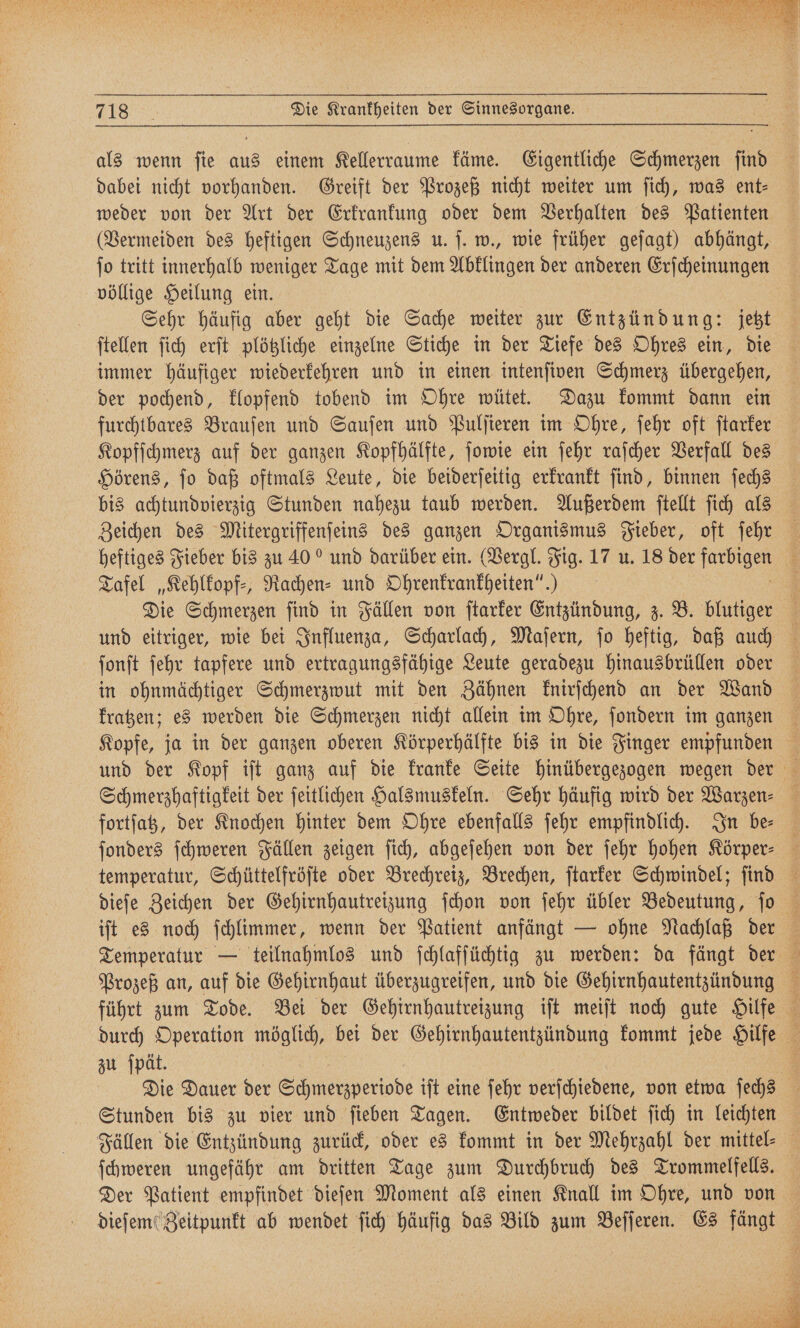 als wenn fie aus einem Kellerraume käme. Eigentliche Schmerzen ſind dabei nicht vorhanden. Greift der Prozeß nicht weiter um ſich, was ent- weder von der Art der Erkrankung oder dem Verhalten des Patienten (Vermeiden des heftigen Schneuzens u. ſ. w., wie früher geſagt) abhängt, ſo tritt innerhalb weniger Tage mit dem Abklingen der anderen Erſcheinungen völlige Heilung ein. Sehr häufig aber geht die Sache weiter zur Entzündung: jetzt ſtellen ſich erſt plötzliche einzelne Stiche in der Tiefe des Ohres ein, die immer häufiger wiederkehren und in einen intenſiven Schmerz übergehen, der pochend, klopfend tobend im Ohre wütet. Dazu kommt dann ein furchtbares Brauſen und Sauſen und Pulſieren im Ohre, ſehr oft ſtarker Kopfſchmerz auf der ganzen Kopfhälfte, ſowie ein ſehr raſcher Verfall des Hörens, ſo daß oftmals Leute, die beiderſeitig erkrankt ſind, binnen ſechs bis achtundvierzig Stunden nahezu taub werden. Außerdem ſtellt ſich als Zeichen des Mitergriffenſeins des ganzen Organismus Fieber, oft jeher heftiges Fieber bis zu 40“ und darüber ein. (Vergl. Fig. 17 u. 18 der u 3 Tafel „Kehlkopf⸗, Rachen⸗ und Ohrenkrankheiten“.) 3 Die Schmerzen ſind in Fällen von ſtarker Entzündung, z. B. blutiger und eitriger, wie bei Influenza, Scharlach, Maſern, ſo heftig, daß auch ſonſt ſehr tapfere und ertragungsfähige Leute geradezu hinausbrüllen oder in ohnmächtiger Schmerzwut mit den Zähnen knirſchend an der Wand Kopfe, ja in der ganzen oberen Körperhälfte bis in die Finger empfunden und der Kopf iſt ganz auf die kranke Seite hinübergezogen wegen der Schmerzhaftigkeit der ſeitlichen Halsmuskeln. Sehr häufig wird der Warzen⸗ fortſatz, der Knochen hinter dem Ohre ebenfalls ſehr empfindlich. In be⸗ ſonders ſchweren Fällen zeigen ſich, abgeſehen von der ſehr hohen Körper: 8 temperatur, Schüttelfröſte oder Brechreiz, Brechen, ſtarker Schwindel; ſind iſt es noch ſchlimmer, wenn der Patient anfängt — ohne Nachlaß der Temperatur — teilnahmlos und ſchlafſüchtig zu werden: da fängt der Prozeß an, auf die Gehirnhaut überzugreifen, und die Gehirnhautentzündung führt zum Tode. Bei der Gehirnhautreizung iſt meiſt noch gute Hilfe durch Operation möglich, bei der Gehirnhautentzündung kommt jede Hilfe 5 zu ſpät. a Die Dauer ber ode iſt eine ſehr verſchiedene, von etwa ſechs 4 Stunden bis zu vier und ſieben Tagen. Entweder bildet ſich in leichten Fällen die Entzündung zurück, oder es kommt in der Mehrzahl der mittel⸗ ſchweren ungefähr am dritten Tage zum Durchbruch des Trommelfells. Der Patient empfindet dieſen Moment als einen Knall im Ohre, und von dieſem Zeitpunkt ab wendet ſich häufig das Bild zum Beſſeren. Es fängt