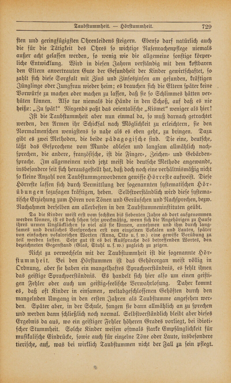 ſten und geringfügigſten Ohrenleidens ſteigern. Ebenſo darf natürlich auch die für die Tätigkeit des Ohres ſo wichtige Naſenrachenpflege niemals außer acht gelaſſen werden, ſo wenig wie die allgemeine ſonſtige körper⸗ den Eltern anvertrauten Gute der Geſundheit der Kinder gewirtſchaftet, ſo zahlt ſich dieſe Sorgfalt mit Zins und Zinſeszinſen am geſunden, kräftigen Jünglinge oder Jungfrau wieder heim; es brauchen ſich die Eltern ſpäter keine Vorwürfe zu machen oder machen zu laſſen, daß ſie ſo Schlimmes hätten ver⸗ hüten können. Alſo tue niemals die Hände in den Schoß, auf daß es nie heiße: „Zu ſpät!“ Nirgends paßt das orientaliſche „Kismet“ weniger als hier! Iſt die Taubſtummheit aber nun einmal da, ſo muß darnach getrachtet werden, den Armen ihr Schickſal nach Möglichkeit zu erleichtern, ſie den Normalmenſchen wenigſtens ſo nahe als es eben geht, zu bringen. Dazu gibt es zwei Methoden, die beide pädagogiſche ſind. Die eine, deutſche, läßt das Geſprochene vom Munde ableſen und langſam allmählich nach⸗ ſprechen, die andere, franzöſiſche, iſt die Finger-, Zeichen- und Gebärden⸗ ſprache. Im allgemeinen wird jetzt meiſt die deutſche Methode angewandt, insbeſondere ſeit ſich herausgeſtellt hat, daß doch noch eine verhältnismäßig nicht ſo kleine Anzahl von Taubſtummgewordenen gewiſſe Hörreſte aufweiſt. Dieſe Hörreſte laſſen ſich durch Vermittlung der ſogenannten ſyſtematiſchen Hör— übungen ſozuſagen kräftigen, heben. Selbſtverſtändlich wird dieſe ſyſtema⸗ tiſche Erziehung zum Hören von Tönen und Geräuſchen und Nachſprechen, bezw. Nachahmen derſelben am allerbeſten in den Taubſtummeninſtituten geübt. Da die Kinder meiſt erſt vom ſechſten bis ſiebenten Jahre ab dort aufgenommen werden können, iſt es doch ſchon ſehr zweckmäßig, wenn ſich die Angehörigen zu Hauſe ihres armen Unglücklichen ſo viel als ſie können, annehmen und ihm durch lang⸗ james und deutliches Vorſprechen erſt von einzelnen Vokalen und Lauten, ſpäter von einfachen vokalreichen Worten (Anna, Otto u. ſ. w.) eine gewiſſe Vorübung zu teil werden laſſen. Sehr gut iſt es bei Ausſprache des betreffenden Wortes, den bezeichneten Gegenſtand (Glas, Stuhl u. ſ. w.) zugleich zu zeigen. Nicht zu verwechſeln mit der Taubſtummheit iſt die ſogenannte Hör⸗ ſtummheit. Bei den Hörſtummen iſt das Gehörorgan meiſt völlig in Ordnung, aber ſie haben ein mangelhaftes Sprachverſtändnis, es fehlt ihnen das geiſtige Sprachverſtändnis. Es handelt ſich hier alſo um einen geiſti⸗ gen Fehler oder auch um geiſtig⸗ſeeliſche Verwahrloſung. Daher kommt es, daß oft Kinder in einſamen, weltabgeſchloſſenen Gehöften durch den mangelnden Umgang in den erſten Jahren als Taubſtumme angeſehen wer⸗ und werden dann ſchließlich noch normal. Selbſtverſtändlich bleibt aber dieſes Ergebnis da aus, wo ein geiſtiger Fehler höheren Grades vorliegt, bei idioti⸗ ſcher Stummheit. Solche Kinder weiſen oftmals ſtarke Empfänglichkeit für muſikaliſche Eindrücke, ſowie auch für einzelne Töne oder Laute, insbeſondere tieriſche, auf, was bei wirklich Taubſtummen nicht der Fall zu ſein pflegt.