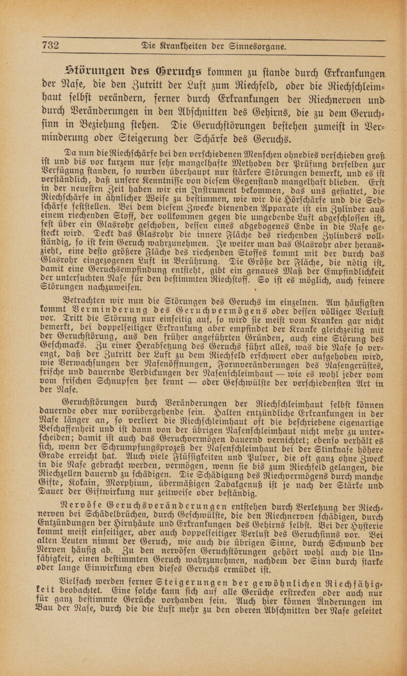 Slörungen des Geruchs kommen zu ſtande durch Erkrankungen. der Naſe, die den Zutritt der Luft zum Riechfeld, oder die Riechſchleim⸗ haut ſelbſt verändern, ferner durch Erkrankungen der Riechnerven und durch Veränderungen in den Abſchnitten des Gehirns, die zu dem Geruch— ſinn in Beziehung ſtehen. Die Geruchſtörungen beſtehen zumeiſt in Ver⸗ minderung oder Steigerung der Schärfe des Geruchs. Da nun die Riechſchärfe bei den verſchiedenen Menſchen ohnedies verſchieden groß. iſt und bis vor kurzem nur ſehr mangelhafte Methoden der Prüfung derſelben zur: Verfügung ſtanden, ſo wurden überhaupt nur ſtärkere Störungen bemerkt, und es iſt verſtändlich, daß unſere Kenntniſſe von dieſem Gegenſtand mangelhaft blieben. Erſt. in der neueſten Zeit haben wir ein Inſtrument bekommen, das uns geſtattet, die Riechſchärfe in ähnlicher Weiſe zu beſtimmen, wie wir die Hörſchärfe und die Seh⸗ ſchärfe feſtſtellen. Bei dem dieſem Zwecke dienenden Apparate iſt ein Zylinder aus einem riechenden Stoff, der vollkommen gegen die umgebende Luft abgeſchloſſen iſt, feſt über ein Glasrohr geſchoben, deſſen eines abgebogenes Ende in die Naſe ge⸗ ſtändig, ſo iſt kein Geruch wahrzunehmen. Je weiter man das Glasrohr aber heraus⸗ zieht, eine deſto größere Fläche des riechenden Stoffes kommt mit der durch das Glasrohr eingezogenen Luft in Berührung. Die Größe der Fläche, die nötig iſt, damit eine Geruchsempfindung entſteht, gibt ein genaues Maß der Empfindlichkeit Störungen nachzuweiſen. f Betrachten wir nun die Störungen des Geruchs im einzelnen. Am häufigſten kommt Verminderung des Geruchvermögens oder deſſen völliger Verluſt vor. Tritt die Störung nur einſeitig auf, ſo wird ſie meiſt vom Kranken gar nicht bemerkt, bei doppelſeitiger Erkrankung aber empfindet der Kranke gleichzeitig mit der Geruchſtörung, aus den früher angeführten Gründen, auch eine Störung des engt, daß der Zutritt der Luft zu dem Riechfeld erſchwert oder aufgehoben wird, wie Verwachſungen der Naſenöffnungen, Formveränderungen des Naſengerüſtes, friſche und dauernde Verdickungen der Naſenſchleimhaut — wie es wohl jeder vom 85 W Schnupfen her kennt — oder Geſchwülſte der verſchiedenſten Art in er Naſe. N Geruchſtörungen durch Veränderungen der Riechſchleimhaut ſelbſt können dauernde oder nur vorübergehende ſein. Halten entzündliche Erkrankungen in der Naſe länger an, ſo verliert die Riechſchleimhaut oft die beſchriebene eigenartige Beſchaffenheit und iſt dann von der übrigen Naſenſchleimhaut nicht mehr zu unter⸗ ſcheiden; damit iſt auch das Geruchvermögen dauernd vernichtet; ebenſo verhält es ſich, wenn der Schrumpfungsprozeß der Naſenſchleimhaut bei der Stinknaſe höhere Grade erreicht hat. Auch viele Flüſſigkeiten und Pulver, die oft ganz ohne Zweck in die Naſe gebracht werden, vermögen, wenn ſie bis zum Riechfeld gelangen, die Riechzellen dauernd zu ſchädigen. Die Schädigung des Riechvermögens durch manche Gifte, Kokain, Morphium, übermäßigen Tabakgenuß iſt je nach der Stärke und Dauer der Giftwirkung nur zeitweiſe oder beſtändig. Nervöſe Geruchsveränderungen entſtehen durch Verletzung der Riech⸗ nerven bei Schädelbrüchen, durch Geſchwülſte, die den Riechnerven ſchädigen, durch Entzündungen der Hirnhäute und Erkrankungen des Gehirns ſelbſt. Bei der Hyſterie kommt meiſt einſeitiger, aber auch doppelſeikiger Verluſt des Geruchſinns vor. Bei Nerven häufig ab. Zu den nervöſen Geruchſtörungen gehört wohl auch die Un⸗ fähigkeit, einen beſtimmten Geruch wahrzunehmen, nachdem der Sinn durch ſtarke oder lange Einwirkung eben dieſes Geruchs ermüdet iſt. Vielfach werden ferner Steigerungen der gewöhnlichen Riechfähig⸗ keit beobachtet. Eine ſolche kann ſich auf alle Gerüche erſtrecken oder auch nur Bau der Naſe, durch die die Luft mehr zu den oberen Abſchnitten der Naſe geleitet 5 8 F N / r LEE