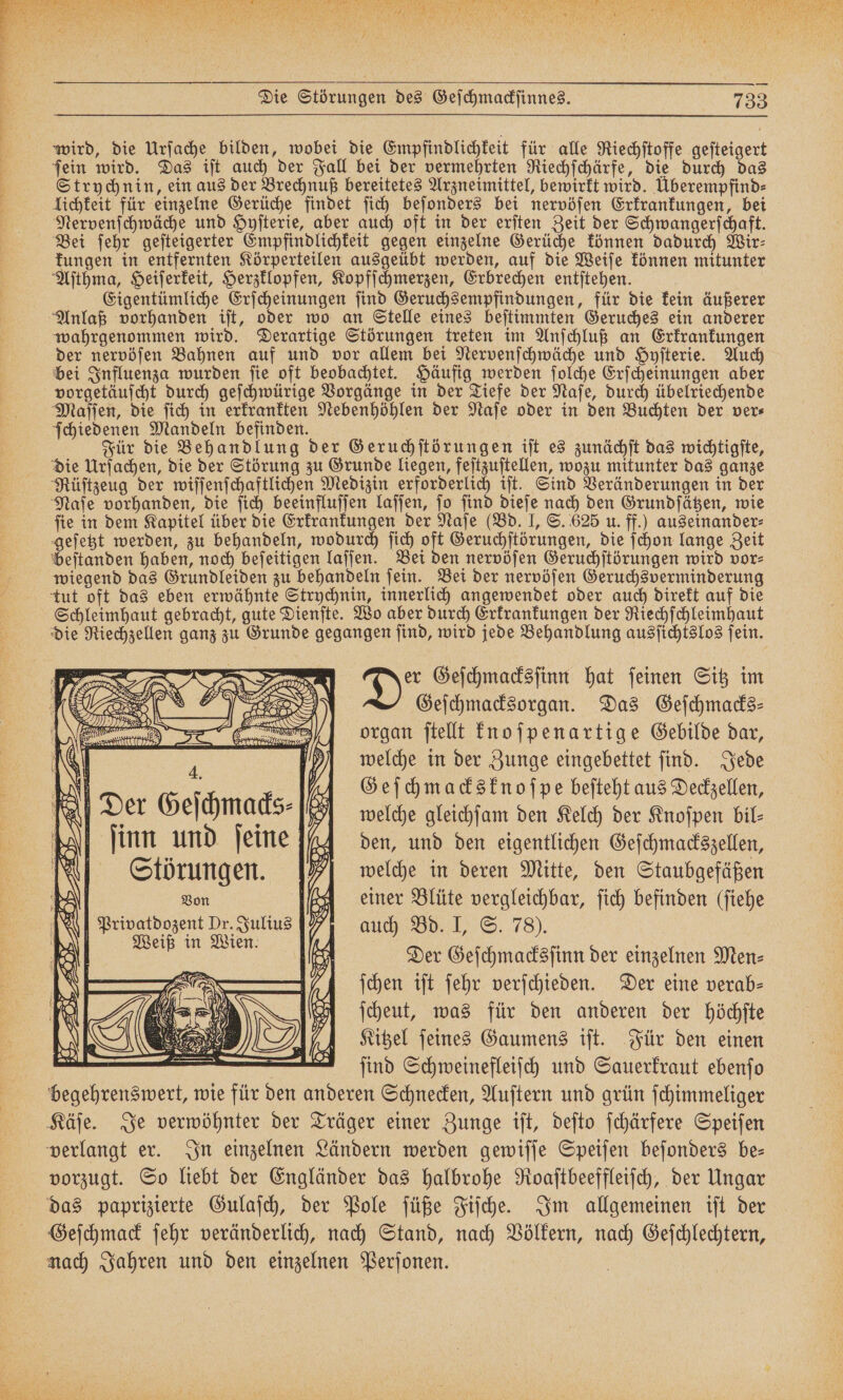 Be FB nn Dt A a a n wird, die Urſache bilden, wobei die Empfindlichkeit für alle Riechſtoffe geſteigert ſein wird. Das iſt auch der Fall bei der vermehrten Riechſchärfe, die durch das Strychnin, ein aus der Brechnuß bereitetes Arzneimittel, bewirkt wird. Überempfind⸗ lichkeit für einzelne Gerüche findet ſich beſonders bei nervöſen Erkrankungen, bei Nervenſchwäche und Hyſterie, aber auch oft in der erſten Zeit der Schwangerſchaft. Bei ſehr geſteigerter Empfindlichkeit gegen einzelne Gerüche können dadurch Wir⸗ kungen in entfernten Körperteilen ausgeübt werden, auf die Weiſe können mitunter Aſthma, Heiſerkeit, Herzklopfen, Kopfſchmerzen, Erbrechen entſtehen. Eigentümliche Erſcheinungen ſind Geruchsempfindungen, für die kein äußerer Anlaß vorhanden iſt, oder wo an Stelle eines beſtimmten Geruches ein anderer wahrgenommen wird. Derartige Störungen treten im Anſchluß an Erkrankungen der nervöſen Bahnen auf und vor allem bei Nervenſchwäche und Hyſterie. Auch bei Influenza wurden ſie oft beobachtet. Häufig werden ſolche Erſcheinungen aber vorgetäuſcht durch geſchwürige Vorgänge in der Tiefe der Naſe, durch übelriechende Maſſen, die ſich in erkrankten Nebenhöhlen der Naſe oder in den Buchten der ver⸗ ſchiedenen Mandeln befinden. 1 ö | 1 7 Für die Behandlung der Geruchſtörungen iſt es zunächſt das wichtigſte, die Urſachen, die der Störung zu Grunde liegen, feſtzuſtellen, wozu mitunter das ganze Rüſtzeug der wiſſenſchaftlichen Medizin erforderlich iſt. Sind Veränderungen in der Naſe vorhanden, die ſich beeinfluſſen laſſen, ſo ſind dieſe nach den Grundſätzen, wie fie in dem Kapitel über die Erkrankungen der Naſe (Bd. I, S. 625 u. ff.) auseinander⸗ geſetzt werden, zu behandeln, wodurch ſich oft Geruchſtörungen, die ſchon lange Zeit beſtanden haben, noch beſeitigen laſſen. Bei den nervöſen Geruchſtörungen wird vor⸗ wiegend das Grundleiden zu behandeln ſein. Bei der nervöſen Geruchsverminderung tut oft das eben erwähnte Strychnin, innerlich angewendet oder auch direkt auf die Schleimhaut gebracht, gute Dienſte. Wo aber durch Erkrankungen der Riechſchleimhaut die Riechzellen ganz zu Grunde gegangen ſind, wird jede Behandlung ausſichtslos ſein. Der Geſchmacksſinn hat feinen Sitz im Geſchmacksorgan. Das Geſchmacks— organ ſtellt knoſpenartige Gebilde dar, | welche in der Zunge eingebettet find. Jede IR „A Geſchmacksknoſpe beſteht aus Deckzellen, N Der Geſchmacks⸗ welche gleichſam den Kelch der Knoſpen bil⸗ N ſinn und ſeine den, und den eigentlichen Geſchmackszellen, Störungen. A| welche in deren Mitte, den Staubgefäßen 3 Von einer Blüte vergleichbar, ſich befinden (ſiehe I Privatdozent Dr. Julius % auch Bd. I, S. 78). | en | Der Geſchmacksſinn der einzelnen Men⸗ ſchen iſt ſehr verſchieden. Der eine verab— ſcheut, was für den anderen der höchſte Kitzel ſeines Gaumens iſt. Für den einen ſind Schweinefleiſch und Sauerkraut ebenſo begehrenswert, wie für den anderen Schnecken, Auſtern und grün ſchimmeliger 4. vorzugt. So liebt der Engländer das halbrohe Roaſtbeeffleiſch, der Ungar Geſchmack ſehr veränderlich, nach Stand, nach Völkern, nach Geſchlechtern, nach Jahren und den einzelnen Perſonen.