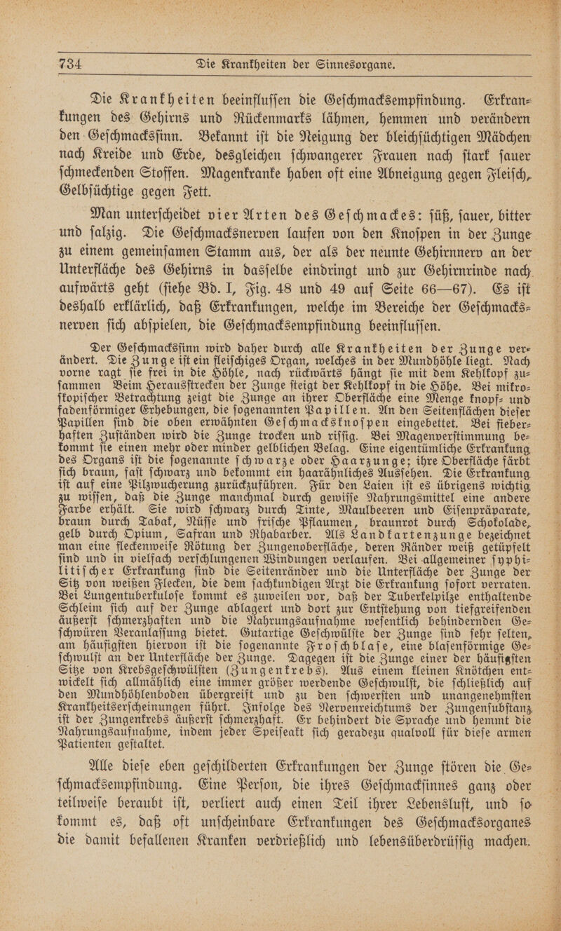 Die Krankheiten beeinfluſſen die Geſchmacksempfindung. Erkran⸗ kungen des Gehirns und Rückenmarks lähmen, hemmen und verändern den Geſchmacksſinn. Bekannt iſt die Neigung der bleichſüchtigen Mädchen nach Kreide und Erde, desgleichen ſchwangerer Frauen nach ſtark ſauer ſchmeckenden Stoffen. Magenkranke haben oft eine Abneigung gegen Fleiſch, Gelbſüchtige gegen Fett. a Man unterſcheidet vier Arten des Geſchmackes: ſüß, ſauer, bitter und ſalzig. Die Geſchmacksnerven laufen von den Knoſpen in der Zunge deshalb erklärlich, daß Erkrankungen, welche im Bereiche der Geſchmacks⸗ nerven ſich abſpielen, die Geſchmacksempfindung beeinfluſſen. Der Geſchmacksſinn wird daher durch alle Krankheiten der Zunge ver⸗ ändert. Die Zunge iſt ein fleiſchiges Organ, welches in der Mundhöhle liegt. Nach vorne ragt ſie frei in die Höhle, nach rückwärts hängt ſie mit dem Kehlkopf zu⸗ ſammen Beim Herausſtrecken der Zunge ſteigt der Kehlkopf in die Höhe. Bei mikro⸗ ſkopiſcher Betrachtung zeigt die Zunge an ihrer Oberfläche eine Menge knopf⸗ und fadenförmiger Erhebungen, die ſogenannten Papillen. An den Seitenflächen dieſer Papillen ſind die oben erwähnten Geſchmacksknoſpen eingebettet. Bei fieber⸗ haften Zuſtänden wird die Zunge trocken und riſſig. Bei Magenverſtimmung be⸗ kommt ſie einen mehr oder minder gelblichen Belag. Eine eigentümliche Erkrankung des Organs iſt die ſogenannte ſchwarze oder Haarzunge; ihre Oberfläche färbt iſt auf eine Pilzwucherung zurückzuführen. Für den Laien iſt es übrigens wichtig zu wiſſen, daß die Zunge manchmal durch gewiſſe Nahrungsmittel eine andere Farbe erhält. Sie wird ſchwarz durch Tinte, Maulbeeren und Eiſenpräparate, braun durch Tabak, Nüſſe und friſche Pflaumen, braunrot durch Schokolade, gelb durch Opium, Safran und Rhabarber. Als Land kartenzunge bezeichnet man eine fleckenweiſe Rötung der Zungenoberfläche, deren Ränder weiß getüpfelt ſind und in vielfach verſchlungenen Windungen verlaufen. Bei allgemeiner ſyphi⸗ litiſcher Erkrankung ſind die Seitenränder und die Unterfläche der Zunge der Sitz von weißen Flecken, die dem ſachkundigen Arzt die Erkrankung ſofort verraten. Bei Lungentuberkuloſe kommt es zuweilen vor, daß der Tuberkelpilze enthaltende Schleim ſich auf der Zunge ablagert und dort zur Entſtehung von tiefgreifenden äußerſt ſchmerzhaften und die Nahrungsaufnahme weſentlich behindernden Ge⸗ ſchwüren Veranlaſſung bietet. Gutartige Geſchwülſte der Zunge ſind ſehr ſelten, am häufigſten hiervon iſt die ſogenannte Froſchblaſe, eine blaſenförmige Ge⸗ ſchwulſt an der Unterfläche der Zunge. Dagegen iſt die Zunge einer der häufigſten wickelt ſich allmählich eine immer größer werdende Geſchwulſt, die ſchließlich auf den Mundhöhlenboden übergreift und zu den ſchwerſten und unangenehmſten iſt der Zungenkrebs äußerſt ſchmerzhaft. Er behindert die Sprache und hemmt die Nahrungsaufnahme, indem jeder Speiſeakt ſich geradezu qualvoll für dieſe armen Patienten geſtaltet. | | Alle dieſe eben geſchilderten Erkrankungen der Zunge ftören die Ge— ſchmacksempfindung. Eine Perſon, die ihres Geſchmackſinnes ganz oder teilweiſe beraubt iſt, verliert auch einen Teil ihrer Lebensluſt, und ſo kommt es, daß oft unſcheinbare Erkrankungen des Geſchmacksorganes
