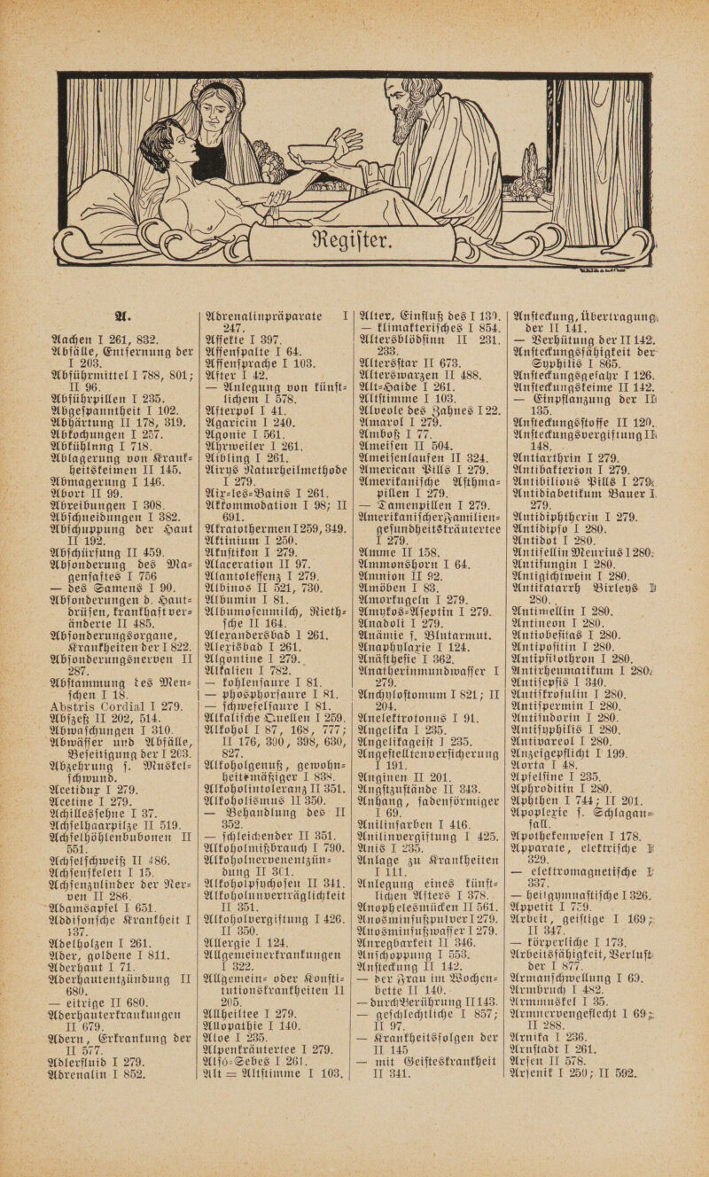 Abfälle, Entfernung der 1 203 Abführmittel 1 788, 801; II 96 Abführpillen I 235. Abgeſpanntheit I 102. Abhärtung II 178, 319. Abkochungen I 257. Abkühlung I 718. Ablagerung von Krank- heitskeimen II 145. Abmagerung I 146. Abort II 99. Abreibungen I 308. Abſchneidungen I 382. 1 10 der Haut 192. Abſchürfung II 459. Abſonderung des Ma⸗ genſaftes I 756 — des Samens I 90. Abſonderungen d. Haut⸗ drüſen, krankhaft ver⸗ änderte II 485. Abſonderungsorgane, Krankheiten der I 822. Vor II 28 Abſtammung des Men⸗ ſchen I 18. - Abstris Cordial I 279. Abſzeß II 202, 514. Abwaſchungen I 310. Abwäſſer und Abfälle, Beſeitigung der I 203. Abzehrung ſ. Muskel- ſchwund. Acetidux I 279. Acetine I 279. Achillesſehne I 37. Achſelhaarpilze II 519. eee II 5 Achſelſchweiß II 486. Achſenſkelett I 15. Achſenzylinder der Ner- ven II 286. Adamsapfel I 651. Addiſonſche Krankheit I 137 Adelholzen I 261. Ader, goldene I 811. Aderhaut I 71. Aderhautentzündung II 680 — eitrige II 680. Aderhauterkrankungen II 679. Adern, Erkrankung der II 577. Adlerfluid I 279. Adrenalin I 852, — Affenſpalte I 64. Affenſprache I 103. After I 42. — Anlegung von künſt⸗ lichem I 578. Afterpol I 41. Agariein I 240. Agonie I 561. Ahrweiler I 261. Aibling I 261. Airys Naturheilmethode 1 279 Aix⸗les⸗Bains I 261. e 1987 II Akratothermen 1 259, 349. Aktinium I 250. Akuſtikon I 279. Alaceration II 97. Alantoleſſenz I 279. Albinos II 521, 730. Albumin I 81. Albumoſenmilch, Rieth⸗ ſche II 164. Alexanders bad 1 261. Alexisbad I 261. Algontine I 279. Alkalien I 782. — kohlenſaure I 81. — ſchwefelſaure I 81. Alkaliſche Quellen I 259. 15 176, 300, 398, 630, 827. Alkoholgenuß, gewohn⸗ heite mäßiger I 838. Alkoholintoleranz II 351. Alkoholismus II 350. 352. — ſchleichender II 351. Alkoholmißbrauch I 790. Alkoholnervenentzün⸗ dung II 301. Alkoholpſychoſen II 341. Alkoholunverträglichkeit II 351. Alkoholvergiftung I 426. II 350. Allergie I 124. Allgemeinerkrankungen 1.322. Allgemein- oder Konſti⸗ tutionskrankheiten II 205. Allheiltee I 279. Allopathie I 140. Aloe I 235. Alpenfräutertee I 279. Alſo⸗Sebes I 261. Alt = Altſtimme I 103. Alter, Einfluß des J 1390. — klimakteriſches I 854. 233. Altersſtar II 673. Alterswarzen II 488. Alt⸗Haide I 261. Altſtimme I 103. Alveole des Zahnes 122. Amarol I 279. Amboß I 77. Ameiſen II 504. Ameijenlaufen II 324. American Pills I 279. Amerikaniſche Aſthma⸗ pillen I 279. — Damenpillen I 279. Amerikaniſcher Familien⸗ geſundheitskräutertee I 279. Amme II 158. Ammonshorn I 64. Amnion II 92. Amöben I 83. Amorkugeln I 279. Amykos⸗Aſeptin I 279. Anadoli I 279. Anämie ſ. Blutarmut. Anaphylaxie I 124. Anäſtheſie I 362. VH 1 27 Anchyloſtomum 1821 II 204 Anelektrotonus I 9. Angelika I 235. Angelikageiſt I 235. E 91. Anginen II 201. Angſtzuſtände II 343. e fadenförmiger Anilinfarben I 416. Anilinvergiftung I 425. Anis I 235. Anlage zu Krankheiten Ii Anlegung eines künſt⸗ lichen Afters I 378. Anophelesmücken II 561. Anosminfußpulver 279. Anosminfußwaſſer 1 279. Anregbarkeit II 346. Anſchoppung 1 553. Anſteckung II 142. — der Frau im Wochen⸗ bette II 140. — durch Berührung II 143. — geſchlechtliche I 857; 119%. — Krankheitsfolgen der II 145 — mit Geiſteskrankheit II 341. Anſteckung, übertragung der II 141. Anſteckungsfähigkeit der Syphilis I: 865. Anſteckungsgeſahr I 126. Anſteckungskeime II 142. — 135 der IH Anſteckungsſtoffe II 120. eee LT OWENE IE Antiarthrin I 279. Antibafterion I 279. Antibilious Pills I 279. Antidiabetikum Bauer I 279. Antidiphtherin I 279. Antidipſo I 280. Antidot I 280. Antifellin Meurius 1280. Antifungin I 280. Antigichtwein I 280. Antikatarrh Birleys A 280. Antimellin I 280. Antineon I 280. Antiobeſitas I 280. Antipoſitin I 280. Antipſilothron I 280. Antirheumatikum I 280. Antiſepſis I 340. Antiſkrofulin I 280. Antiſpermin I 280. Antiſudorin J 280. Antiſyphilis I 280. Antivareol I 280. Anzeigepflicht I 199. Aorta I 48. Apfelſine I 235. Aphroditin I 280. Aphthen I 744; II 201. en ſ. Schlagan= a Apothekenweſen I 178. 1 elektriſche E 29 — elektromagnetiſche L 337 — heilgymnaſtiſche 1 326. Appetit I 729. Arbeit, geiſtige I 169 II 3747 — körperliche I 173. Arbeitsfähigkeit, Berluft: der I 877. Armanſchwellung I 69. Armbruch I 482. Armmuskel I 35. Armnervengeflecht I 69 5 II 288. Arnika I 236. Arnſtadt I 261. Arſen II 578. Arſenik I 250; II 592.