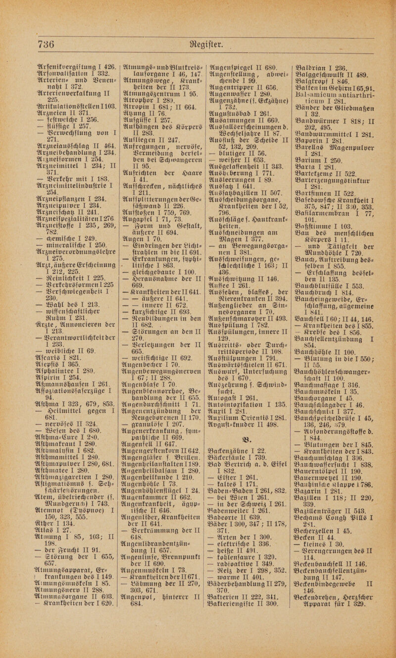 Arſenikvergiftung I 426. Arjonvalifation 1 332. Arterien⸗ und Venen⸗ Arterienverfalfung II 225 Artikulationsſtellen 1103. Arzneien II 371. — feſtweiche I 256. — flüſſige I 257. — Se von 1 Arzneiausſchlag I Arzneibehandlung I 234. Arzneiformen I 254. e 1 234; II 371. — Verkehr mit I 183. Araneimittelinduftrie N; Arzneipflanzen I 234. Arzneipulver I 234. Arzneiſchatz II 241. Arzneiſpezialitäten 1276 le I 235, 269, — chemiſche I 249. — mineraliſche I 250. 1 275. I 212, 225. — Reinlichkeit I 225. — Verkehrsformen ! 225 = a ah 15 — Wabl des I 213. — wiſſenſchaftlicher Ruhm I 231. Arzte, Annoncieren der 1 218. — Verantwortlichkeit der 1 233. — weibliche II 69. Aſcaris I 821. Aſepſis I 365. Aſphalintee I 280. Aſpirin I 254. Aßmannshauſen I 261. Aſſoziationsfaſerzüge I 4 94. Aſthma I 323, 679, 853. — Seilmittel gegen 1 — late II 324. — Weſen des I 680. Aſthma⸗Cure I 230. Aſthmakraut I 280. Aſthmalyſin I 682. Aſthmamittel I 280. Aſthmapulver I 280, 681. Aſthmatee I 280. Aſthmazigaretten I 280. Aſtigmatismus j. Seh- ſchärſeſtörungen. Atem, übelriechender (j. Mundgeruch) I 743. Atemnot (Dyspnoe) I 150, 323, 555. Ather 1 134. Atlas I 27. Atmung I 85, 103; II 198. — der Frucht II 91. — Störung der I 655, 657. Atmungsapparat, Er⸗ krankungen des 1 149. Almungsmuskeln I 85. Atmungsnerv II 288. Atmungsorgane II 603. — Krankheiten der 1 620. Atmungs⸗- und Blutkreis⸗ lauforgane I 46, 147. Atmungs wege, Krank⸗ heiten der IT 173. Atmungszentrum I 95. Atrophor I 280. Atropin 1 681; II 664. Atzung II 76. Aufgüſſe I 257. Aufhängen des Körpers II 283. Aufliegen II 247. Aufregungen, nervöſe, Vermeidung derſel⸗ ben bei Schwangeren II 95. e der Haare Aae erungen der Ge⸗ fäßwand II 226. Aufſtoßen I 759, 769. Augapfel I 71, 73. — Form und Geſtalt, äußere II 694. Augen 1 70. — Eindringen der Licht⸗ ſtrahlen in die II 691. — RE ſyphi⸗ litiſche I 863 — gleichgebaute I 100. — Herausnahme der II 669. — Krankheiten der II 641. — — äußere II 641. — — innere II 672. — kurzſichtige II 693. — Neubildungen in den II 682 — Störungen an den II 270. Ss en der II — weitſichtige II 692. Augenbecher 1 70. Augenbewegungsnerven I 67; II 288 Augenblaſe I 70. Augenblennorrhoe, Be— handlung der II 655. Angendurchſchnitt I 71. Augenentzündung der Neugeborenen II 170. — granulöſe I 207. Augenerkrankung, ſym⸗ pathiſche II 669. Augenfell II 647. Augengerſtenkorn II 642. Augengläſer ſ. Brillen. Augenheilanſtalten 1189. Augenheilbalſam I 280. Augenheilkunde I 210. Augenhöhle I 73. Augenhöhlenflügel I 24. Augenkammer II 662. ee ägyp⸗ liſche J Atgenkiber, Krankheiten der II — Verkrümmung der II 648. Augenlidrandentzün⸗ dung II 657. Augenlinſe, Brennpunkt der II 690. Augenmuskeln I 73. — Krankheiten der 11671. — Lähmung der II 270, 303, 671. Augenpol, hinterer II 684. Augenſpiegel II 680. Augenſtellung, abwei⸗ chende I 99. Augentripper II 656. Augenwaſſer I 280. eee Eckzähne) Auguſtnsbab I 261. Ausatmungen II 660. Ausfallserſcheinungen d. Wechſeljahre II 87. Ausfluß der Scheide II 52, 132, 209. — blutiger II 56. — weißer II 653. Ausgelaſſenheit II 343. Ausheberung I 771. Ausſatz I 641. Ausſatzbazillen II 507. Ausſcheidungsorgane, ELSE der J 52, 79 Ausſchläge ſ. Hautkrank⸗ heiten. Ausſchneidungen am Magen 1 377. — an Bewegungsorga⸗ nen I 381. Ausſchweifungen, ges ſchlechtliche I 163; II 436. Aus ſchwitzung II 146. Auſſee I 261. Ausſehen, blaſſes, der Nierenkranken II 394. Außenglieder an Sin⸗ nesorganen I 70. Außenſchmarotzer II 493. Aus ſpülung I 782. Ausſpülungen, innere II Austritts⸗ oder Durch- trittsperiode II 108. Ausſtülpungen I 791. Auswärtsſchielen II 671. Auswurf, Unterſuchung des 1 670. e Schwind⸗ Aulogaſt I 261. Autointorifation I 135. Auxil I 281. Auxilium Orientis 1281. Ayguſt⸗knuder II 498. B. Backenzähne I 22. Bäckerfäule I 95 Bad Bertrich a. 1 832 — Eiter J 261. — kaltes 1 171. Baden-Baden 1 261, 832. — bei Wien I 261. — in der Schweiz 1 261. Badenweiler I 261. Badeorte II 639. Bäder 1 300, 347; II 178, 371. — Arten der I 300. — elektriſche I 336. — heiße II 401. — kohlenſaure I 320. — radioaktive I 349. — Reiz der I 298, 352. — warme II 401. en ehandlung II 279, Bakterien II 222, 341, Bakteriengifte II 300. d. Eifel 202, 495. Bandwurmmittel I 281. Baporin I 281. Magenpulver Barium I 250. Barta I 281. Bartetzeme II 522. Barterzeugungstinktur I 281. f Bartfinnen II 522. Ba ſedowſche Krankheit I 375, 847; II 330, 353. Bafilaemenibran I 7 Baßſtimme I 103. Bau des menschlichen Körpers 1 11. — und Tätigkeit der Mundhöhle I 720. Bauch, Auftreibung des⸗ jelben I 855. — 1 desſel⸗ ben II 135 Bauchblutfülle I 553. Bauchbruch I 814. Baucheingeweide, Er- e s, allgemeine Bauchfell 160 II 44, 146. — Krankheiten des 1 855. — Krebſe des I 856. ee e I Bauchhöhle II 100. — Blutung in die I 550; II 55 Bauchhöhlenſchwanger⸗ ſchaft II 100. Bauchmaſſage I 316. Bauchmuskeln I 35. Bauchorgane I 45. Bauchſchnitt I 377. Bauchſpeicheldrüſe I 45, 136, 246, 379. — flelenderungsſtoffed. — Krankheiten der 1843. Bauchumſchlag I 306. Bach waßte inch I 838. Bauerntölpel II 190. Bauernwetzel II 190. Bauhinſche Klappe 1786. Bazarin 1 281. Bazillen I 118; II 220, 339. Bazillenträger II 513. Be Congh Pills I Becherzellen I 45. Becken II 44. — kleines I 30. — 11 des II Beckenbauchfell II 146. Beckenbauchfellentzün⸗ dung II 147. eee II Apparat für I 329. „**