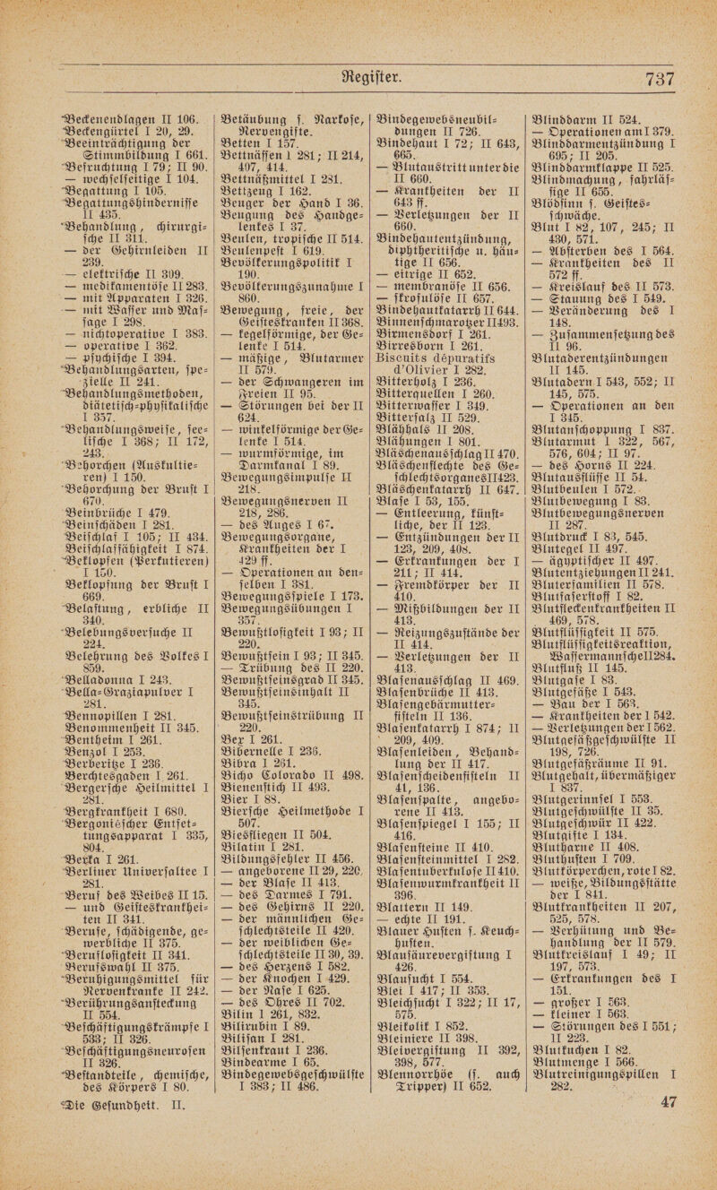 Beckengürtel I 20, 29. Beeinträchtigung der Stimmbildung I 661. Befruchtung 179; II 90. — wechſelſeitige I 104. Begattung I 105. p Behandlung, chirurgi⸗ ſche II 311. — der Gehirnleiden II 239. — elektriſche II 309. — medikamentöſe II 283. — mit Apparaten I 326. — mit Waſſer und Maſ⸗ ſage I 298. i — nichtoperative I 383. — operative I 362. — pſychiſche I 394. Behandlungsarten, ſpe⸗ zielle II 241. Behandlungsmethoden, 515 phyſikaliſche Bean dns ſee⸗ liſche I 368; II 172, 243. Behorchen (Auskultie⸗ ren) I 150. nn der Bruſt I Bein brüche I 479. Beinſchäden I 281. a I 105; II 434. Beiſchlaf fähigkeit J 874. i ee (Berfutieren) 66 der Bruſt I erbliche II Beletngsverfude Fr Se des Volkes I Bella o 1 243. a I 28 Behne Bennopillen I 281. Benommenheit II 345. Bentheim 1 261. Benzol I 253. Berberitze I 236. Berchtesgaden I 261. 8 28 Heilmittel 1 Bergtrantheit I 680. Bergoniéſcher Entfet⸗ tungsapparat I 335, 804. Berka I 261. en Univerjaltee I 28 Beruf des Weibes II 15. — und Geiſteskrankhei⸗ ten II 341. Berufe, ſchädigende, ge⸗ werbliche II 375. Berufloſigkeit II 341. Berufswahl II 375. Beruhigungsmittel für Nervenkranke II 242. Neff 554 ungsanſteckung Beldiltinungsträmpfe I 533; 26. Beldiitigungsnenzofen VBeſtandtele, chemiſche, des Körpers I 80. Die Geſundheit. II. Nervengifte. Betten I 157. Bettnäffen 1 281; II 214, 407, 414 Bettnäßmittel I 231. Bettzeug I 162. Beuger der Hand I 36. Beugung 5 Handge⸗ lenkes I Beulen, kroplſche II 514. Beulenpeſt J 619. Bevölkerungspolitik I 190. Bevölterungszunahme I 860. Bewegung, freie, der Geiſteskranken II 368. — kegelförmige, der Ge⸗ lenke I 514. — mäßige, Blutarmer II 579. — der Schwangeren im Freien II 95. — Störungen bei der II 624. — winkelförmige der Ge⸗ lenke J 514. — wurmförmige, im Darmkanal I 89. ee II 218. VVT II 218, 286. — des Auges I 67. en Krankheiten der I 429 ff. — Operationen an den⸗ ſelben I 381. Bewegungsſpiele I 173. Bewegungsübungen 1 3 Bewuptlofigteit 1 937 JI Bewaßfſein I 93; II 345. — Trübung des II 220. Bewußtſeinsgrad II 345. e II Bewußtſeinstrübung II 220. Bex I 261. Bibernelle I 236. Bibra I 261. Bicho Colorado II 498. Bienenſtich II 493. Bier I 88. 50 Heilmethode I Biesfliegen II 504. Bilatin I 281. Bildungsfehler II 456. — angeborene II 29, 220, — der Blaſe II 413. — des Darmes I 791. — des Gehirns II 220. — der männlichen Ge⸗ ſchlechtsteile II 420. — 125 weiblichen Ge⸗ ſchlechtsteile II 30, 39. — des Herzens J 582. — der Knochen I 429. — der Naſe I 625. — des Ohres II 702. Bilin 1 261, 832. Bilirubin I 89. Biliſan I 281. Bilſenkraut I 236. Bindearme IJ 665. Bindegewebsgeſchwülſte I 383 II 486. dungen II 726. Bindehaut 1 72; II 643, 665. — Blutaustritt unter die II 660. — Krankheiten der II 643 ff. — a euuaen der II Wehen diphtheritiſche u. häu⸗ tige II 656. — eitrige II 652. — membranöſe II 656. — ſkrofulöſe II 657. Bindehautkatarrh II 644. Binnenſchmarotzer 11493. Birmensdorf I 261. Birresborn I 261. Biscuits depuratifs d’Olivier I 282. Bitterholz I 236. Bitterquellen I 260. Bitterwaſſer I 349. Bitterſalz II 529. Blähhals II 208. Blähungen I 801. Bläschenausſchlag II 470. Bläscheuflechte des Ge⸗ ſchlechtsorganes 1423. Bläschenkatarrh II 647. Blaſe I 53, 155. — Entleerung, künſt⸗ liche, der II 123. — Entzündungen der II 123, 209, 408. — Erkrankungen der I 211; II 414. — Sremdtörper der II — Bilhoiungen der II — Beiyungspuftände der — Aeerkegungen der II 413. Blaſenausſchlag II 469. Blaſenbrüche II 413. Blaſengebärmutter⸗ fiſteln II 136. Blaſenkatarrh I 874; II 209, 409. Blaſenleiden, Behand⸗ lung der II 417. rl II Blaſenſpalte, rene II 413. eee e Blaſenſteine II 410. Blaſenſteinmittel I 282. Blaſentuberkuloſe II 410. Bla ſenwurmkrankheit II 396. Blattern II 149. — echte II 191. Blauer Huſten ſ. Keuch⸗ huſten. „ 1 Blauſucht I 554. Blei I 417; II 358. Bleichſucht' 32% 10.17, 575. Bleikolik I 852. Bleiniere II 398. Bleivergiftung II 392, 398, 577 Blennorrhöe (ſ. auch Tripper) II 652. angebo⸗ l 737 — Operationen am! 379. Blinddarmentzündung I 695 ; II 205. Blinddarmklappe II 525. Blindmachung, fahrläſ⸗ ſige II 665. Blödſinn ſ. Geiſtes⸗ ſchwäche. Blut I 82, 107, 245; II 430, 571. — Abſterben des I 564. 2 des II Kreislauf des II 573. Stauung des I 549. Veränderung des I 148. — Zuſammenſetzung des II 96. Blutaderentzündungen II 145. Blutadern 1 543, 552; II 145, 575. — Operationen an den 1 345 Blutanſchoppung I 837. Blutarmut I 322, 567, 576, 604; II 97. — des Horns II 224. Blutausflüſſe II 51. Blutbeulen I 572. Blutbewegung I 83. Blutbewegungsnerven 287. Blutdruck I 83, 545. Blutegel II 497. — ägyptiſcher II 497. Blutentziehungen II 241. Bluterfamilien II 578. Blutfaſerſtoff I 82. Blutfleckenkrankheiten II 469, 578. Blutflüſſigkeit II 575. Blutflüſſigkeitsreaktion, Waſſermannſchell284. Blutfluß II 145. Blutgaſe I 83. Blutgefäße I 543. — Bau der 1 563. — Krankheiten der I 542. — Verletzungen der 1562. V II 198, 726. Blutgefüßräume II 91. ee übermäßiger 18 Blutgerinnsel J 553. Blutgeſchwülſte II 35. Blutgeſchwür II 422. Blutgifte I 134. Blutharne II 408. Bluthuſten I 709. Blutkörperchen, rote! 82. — weiße, Bildungsſtätte der I 811. Blutkrankheiten II 207, 525, 578. — Verhütung und Be⸗ handlung der II 579. Blutkreislauf I 49; II 197, 573. a — Erkrankungen des I 151. — großer I 563. — kleiner I 563. — Störungen des I 551; II 223. Blutkuchen I 82. Blutmenge I 566. Blutreinigungspillen I 47