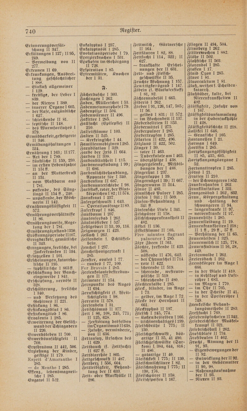 740 Erinnerungsverfäl⸗ ſchung II 347. Erkältungen I 127; II 95, 249 — Vermeidung von II 277. Ertennen II 69. Erkrankungen, Ausbrei⸗ tung geſchlechtlicher 1 888 — Einfluß allgemeiner 29 — krebſige, der Leber I 839. — der Nieren I 380. — innerer Organe 605. — der Naſe, entzündliche I 627. — ſchleichende II 81. — ſeptiſche II 148. — des Wurmfortſatzes I 379. . Ermüdbarkeit, geſteigerte 46 II 346. Ermüdungshaltungen I 534. Ernährung 1 163 II177. Art der 1 789. — künſtliche II 159, 230. — im erſten Lebensjahre II 150 ff. — an der Mutterbruſt II 151. — vom Maſtdarm aus I 781. En — paſſende, des Säug⸗ lings II 154 ff., 240. — unpaſſende, der Wöch⸗ nerin II 142. He n ee H 5 Ernährungsverhältniſſe II 86 Ernährungsweiſe, Rege⸗ lung der I 781. Ernährungszuſtand 1350. Eröffnungsperiode IL107. Erregbarkeit, gemütliche II 343. Erregungen, ſeeliſche, bei Zuckerkranken II 594. Erſatzzellen I 101. Erſcheinungen, katarrha⸗ liſche II 195. — ſyuphilitiſche I 863 ff. Erſchlaffung der Bauch⸗ eingeweide I 841. Erſchöpfung, nervöſe II 328 Erſchütterung, ſeeliſche I 340 — und Verletzung des Gehirnes II 221. Erſtickung I 86. Erſtickungsblut I 86. Erſtickungstod I 86. Ervalenta 1 285. Erweiterung der Gefäß⸗ wand der Schlagadern II 226. Erwerbsleben II 700. „„ II Erythrasma II 442, 506. Erziehung der Kinder, geiſtige II 179. Esprit d' Amaranthe I 285. — de Menthe I 285. Eſſenz, lebensmagneti— ſche I 285. Eugatol II 522. Eukalyptus I 237. Eukalyptusöl 1 285. Evolutionsperiode I 79. Exerzierknochen I 531. Exoſtoſen im Gehörgang II 726 Exſpiration I 85. Extremitäten, Knochen der 1 31. J. Fächerduſche I 303. Fachingen I 262. Fa den, Müllerſcher I 53. Fadenmetamorphoſe 179. Fadenpilze II 504. Fadenwürmer II 496. Fakirtee I 285. eng (Epilepſie) II Falſettſtimme I 103. Falten II 525. — Kerkringſche I 44. Familienmedizinen 1285. Faradiſation 1 329. „Farbe der Iris II 664. Farben II 308. Farbenblindheit I 115. Farbenempfindung 1 99; II 686. Farbenlichtbehandlung, Apparate für I 340. Farbenſinn II 687. Farbenunterſchiede I 98. Farbſtoff, roter, der Blut⸗ körperchen 18211 574. Farnkraut I 237. Faſergeſchwulſt I 643. — Operationsfrage II 80. Faſerkropf I 846. Faulbaum I 237. Faulenſeebad I 262. Fäulnisfieber I 527. Fehlgeburt II 53, 99, 116. Feigwarzen II 423. Fellach I 262. Felſenbein ſ. Schlüſſel⸗ bein. Fenchel J 237. Fenchelhonigextrakt I 285 Fenſter, ovales I 77. — rundes I 77, 100. Fer Bravais I 285. Ferienkoloniebeſtrebun— gen II 177. Fermente II 154. Fernpunkte des Auges II 694. Fernſichtigkeit (ſ. Weit⸗ ſichtigkeit) I 98. Ferratin II 578. Ferſenbein I 31. Fetiſchismus II 377. Fett 1 86, 108, 245, 773; II 125, 628. — Berftörung desſelben im Organismus J1638. von II 636. Jettanſatz, Urſachen des II 629. Fettbauch (ſ. Fettſucht) II 627 ff Fettdiarrhöe I 805. Fettgeſchwulſt II 487. Fettherz I 556, 604. Fettleibigkeit, Behand- lung der II 633. e Markhülle II Fettmilch, Gärtnerſche II 164. Fettſäuren I 82, 88. Fettſucht I 114, 322; II 627. — krankhafte Erſchei⸗ nungen der II 631. Fett⸗ und Fleiſch⸗ geſchwülſte II 35. Feuchte Wohnung I 157. Feuchtigkeitsgrad I 147. Fibrin (ſ. Blutfaſerſtoff) 1.81, 82. Fichtennadelöl I 665. Fideris I 262. Fieber I 91,126, 147, 585; II 56. — gelbes I 831; II 572. — im Wochenbett II 137. Fieberdelirien II 353. Fiebermittel I 275. Fieberpulver I 285. Fiebertropfen I 285. Filarien II 422, 496. Filzlaus II 422, 502. Finger I 30. — toter II 463. — Tuberkuloſe am I 463. — überzählige I 438. Fingergelenke, Mißbil⸗ dungen der I 488. Fingerhut 1 237. Fingerkuppe I 39. Fingernägel J 39; II 667. Fingerwurm II 514. Finne II 483. Finniſches Pulver I 285. Finſen I 341; II 509. Finſen⸗Behandlung I 341 ff. Finſenſche Linſe I 341. Fiſchpüree II 158. eee eit II 5 Fiſtel II 136. Fiſtelſtimme II 103. Five minutes flagrant paincurer I 285. Fixe Ideen II 361. — näſſende II 476, 642. — der Ohrmuſchel II 714. — rote II 422. — ſcherende II 519. — ſcherende, weſteuro⸗ päiſche II 519. — ſchleichende II 480. Flechtenſalbe I 285. Fleck, blinder, im Auge 3. — gelber, im Auge I 72. Flecktyphus II 197. Fleiſch I 245, 774. — Kochen desſelben 1166. — trichinenhaltiges 1199. ie 1 775, Fleiſchgeſchwulſt, bös⸗ artige II 35, 41 490. Fleiſchgeſchwülſte (Sar- kom] I 384, 644, 816; II 486. — gutartige II 40. Fleiſchkoſt I 775; II 130. Fleiſchmilchſäure I 82. Fleiſchnahrung I 775; II 130, 176. Fleiſchpüree II 158. Fliegen II 494, 504. Flinsberg I 262. Flöhe II 502. Flohſtiche II 503. Florendol I 285. Floſſen I 17. Fluid Ozon I 285. Fluor I 81. c Fluorcalcium I 81. Fluß, weißer. Scheiden⸗ katarrh. Flußbäder, kalte, bei 402. in der Hodenſackhöhle II 428. Flüſſigkeitsſchicht II 218. Follikel II 646. — Graafſche I 105. Fontanellen I 21. Forman I 649. Fortiſin I 285. Fortpflanzungsfähigkeit II 85, 435, 605. Fortunattropfen I 285. Fötus I 21. Fraiſen II 210. — der Schwangeren 1852. Frankenhauſen I 262. Frankliniſation I 331. Frau, Körpergeſtaltung und haltung ſchwangeren II 94. — lungenkranke II 97. Frauenhilfe I 285. Frauentleidung II 19. II I ff., 29 ff., 57 ff. Frauenleiden I 325. 449. f Freienwalde I 262. Freiersbach I 262. 666 röhre I 683. im Magen I 770. im Ohr II 705. 749. Frenkelſche Behand? lungsmethode II 283. Freßſucht I 769. krampf II 321. Friedrichshall I 262. Froſchblaſe II 734. Froſtbeulen II 462. ’ 1292 — Entwicklung der II 92. II 90, 98. der II 93.
