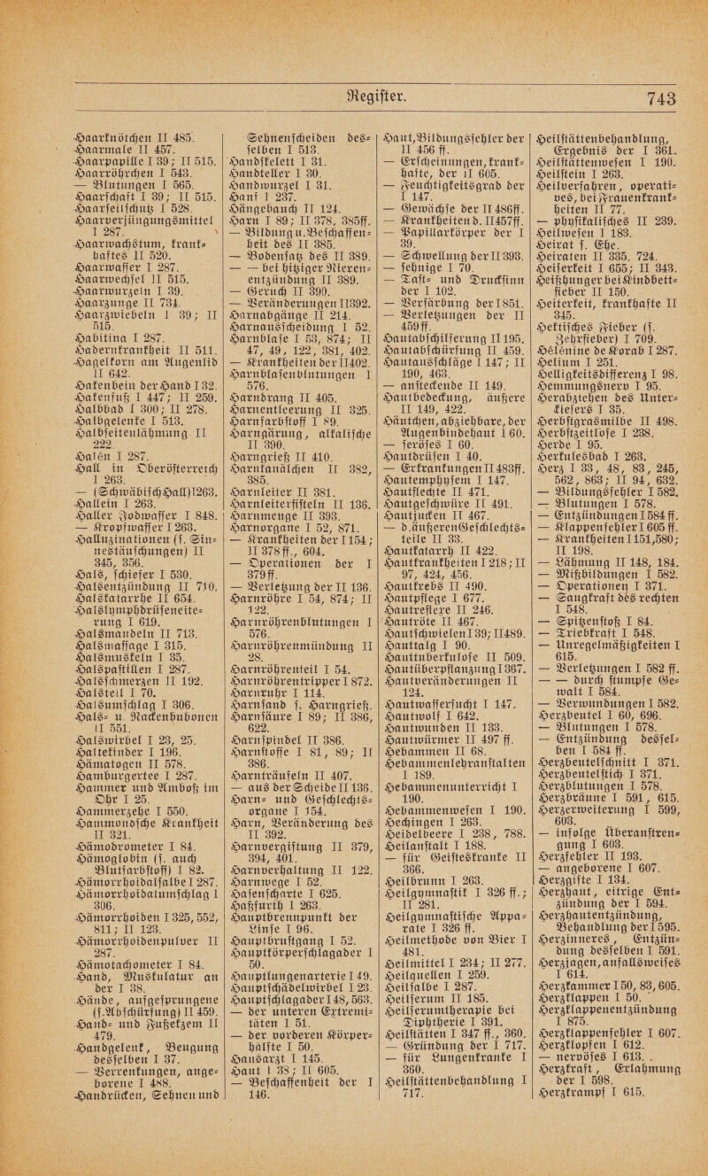 Haarmale II 457. Haarpapille J 39; II 515. Haarröhrchen I 543. — Blutungen I 565. Haarſchaft I 39; II 515. Haarſeilſchutz 1528. Haarverjüngungsmittel I 287. \ Haarwachstum, krank⸗ haftes II 520. Haarwaſſer I 287. Haarwechſel II 515. Haarwurzeln I 39. Haarzunge II 734. N o Habitina I 287. Hadernkrankheit II 511. Hagelkorn am Augenlid IT 642. Hakenbein der Hand 132. Hakenfuß I 447; II 259. Halbbad 1 300; II 278. Halbgelenke I 513. Haßeſsitenlähmung II alen I 287. 125 29 5 Oberöſterreich — lei Hallein I 263. Haller Jodwaſſer 1 848. — Kropfwaſſer 1263. Halluzinationen (ſ. Sin⸗ nestäuſchungen) II 345, 356. Hals, ſchiefer I 530. Halsentzündung II 710. Halskatarrhe II 654. Halslymphdrüſeneite⸗ rung 1 619. Halsmandeln II 713. Halsmaſſage I 315. Halsmuskeln I 35. Halspaſtillen I 287. Halsſchmerzen II 192. Halsteil J 70. Halsumſchlag I 306. Hals⸗ u. Nackenbubonen II 551. Halswirbel I 23, 25. Haltekinder I 196. Hämatogen II 578. Hamburgertee I 287. Be eo Amboß im Ohr I e I 550. Hammondſche Krankheit II 321. Hämodrometer 1 84. Hämoglobin (j. auch Blutfarbſtoff) I 82. Hämorrhoidalſalbe I 287. eee ee 1 6 Hämorrhoiden 1325, 552, 811 II 123. Hämorrhoidenpulver II 287 Hämotachometer I 84. Hand, Muskulatur an der I 38. Hände, aufgeſprungene (ſ.Abſchürfung) II 459. a und Fußekzem II eier. Beugung desſelben J 37. — Verrenkungen, ange— borene I 488. Handrücken, Sehnen und ſelben I 513 Handteller I 30. Handwurzel I 31. Hanf 1 237. Hängebauch II 124. Harn I 89; II 378, 385ff. heit des II 385. — Bodenſatz des II 389. — — bei hitziger Nieren⸗ entzündung II 389. — Geruch II 390. — Veränderungen 11392. Harnabgänge II 214. Harnausſcheidung I 52. Harnblaſe I 53, 874; II 47, 49, 122, 381, 402. — Krankheiten der 11402. eee I 7 Harndrang II 405. Harnentleerung II 325. Harnfarbſtoff 1 89. Harngärung, alkaliſche II 390. Harngrieß II 410. eie II 382, Harnleiter II 381. Harnleiterfiſteln II 136. Harnmenge II 393. Harnorgane I 52, 871. — Krankheiten der 1154 II 378 ff., 604. — Operationen der I 379ff. — Verletzung der II 136. ee , en, I ir Arch tene ane 1 576. i II 2 Harnröhrenteil I 54. Harnröhrentripper 1872. Harnruhr I 114. Harnſand ſ. Harngrieß. Hage I 89; II 386, Harnſpindel II 386. Harnſtoffe I 81, 89; II 386. Harnträufeln II 407. — aus der Scheide II 136. Harn- und Gejchlechts- organe I 154. Harn, Veränderung des II 392. Harnvergiftung II 379, 4, 401 94, N Harnverhaltung II 122. Harnwege I 52. Haſenſcharte I 625. Haßfurth 1 263. Hauptbrennpunkt der Linſe I 96. Hauptbruſtgang I 52. a eee I Hauptlungenarterie 149. Hauptſchädelwirbel 123. Hauptſchlagader 148, 563. — der unteren Extremi⸗ täten 1 51. — der vorderen Körper— hälfte I 50. Hausarzt I 145. Haut ! 38; II 605. — Vielcaffenheit der I II 456 ff. — Erſcheinungen, krank⸗ hafte, der II 605. — 1 8 , der — Gewächse der II 486ff. — Krankheiten d. II457ff. — e der I — Schwellung der II 393. — ſehnige 1 70. — Taſt⸗ und Druckſinn der I 102. — Verfärbung der 1851. — Verletzungen der II 459 ff. Hautabſchilferung II 195. Hautabſchürfung II 459. Hautausſchläge 1147; II 190, 463. — anſteckende II 149. „„ äußere II 149, 422 Häutchen, abziehbare, der Augenbindehaut 160. — ſeröſes I 60. Hautdrüſen I 40. — Erkrankungen II 488ff. Hautemphyſem 1 147. Hautflechte II 471. Hautgeſchwüre II 491. Hautjucken II 467. — d.äußerenGeſchlechts⸗ teile II 33. Hautkatarrh II 422. Hautkrankheiten 121811 97, 424, 456. Hautkrebs II 490. Hautpflege I 677. Hautreflexe II 246. Hautſchwielen 139; 11489. Hauttalg I 90. Hauttuberkuloſe II 509. Hautüberpflanzung 1367. Hautveränderungen II 124. Hautwaſſerſucht I 147. Hautwolf I 642. Hautwunden II 133. Hautwürmer II 497 ff. Hebammen II 68. Hebammenlehranſtalten I 189. Hebammenunterricht 1 190. Hebammenweſen I 190. Hechingen I 263. Heidelbeere I 238, 788. Heilanſtalt I 188. — für Geiſteskranke II 366. Heilbrunn I 263. i I 326 ff.; Heilgymnaſtiſche Appa⸗ rate I 326 ff. 481. Heilmittel I 234 II 277. Heilquellen I 250. Heilſalbe I 287. Heilſerum II 185. Heilſerumtherapie bei Diphtherie I 391. Heilſtätten I 347 ff., 360. — Gründung der 1 717. — für Lungenkranke 1 360. Heilſtättenbehandlung I 7 Ergebnis der I 361. Heilſtättenweſen I 190. Heilſtein I 263. Heilverfahren, operati⸗ ves, bei Frauenkrank⸗ f heiten II 77. — phyſikaliſches II 239. Heilweſen J 183. Heirat ſ. Ehe. Heiraten II 335. 724. Heiſerkeit I 655; II 343. Heißhunger bei Kindbett⸗ fieber II 150. i krankhafte II Hektiſches Fieber (. Zehrfieber) I 709. Hélénine de Korab 1287. Helium I 251. Helligkeitsdifferenz I 98. Hemmungsnerv I 95. Herabziehen des Unter: kiefers J 35. Herbſtgrasmilbe II 498. Herbſtzeitloſe I 238. Herde I 95. Herkulesbad I 263. Herz 133, 48, 83, 245, 562, 863 II 94, 632. — Bildungsfehler 1582. — Blutungen I 578. — Entzündungen 584 ff. — Klappenfehler 1 605 ff. — Krankheiten 1151,580; II 198. — Lähmung II 148, 184. — Mißbildungen I 582. — Sana 1 371. — 1 S rechten — Spigenſtoß I 84. — Triebkraft I 548. — 615 ee 1 — de J 582 ff. durch ſtumpfe Ge⸗ walt I 584. — Verwundungen I 582. Herzbeutel I 60, 696. — Blutungen I 578. — Entzündung desſel⸗ ben I 584 ff. Herzbeutelſchnitt I 371. Herzbeutelſtich I 371. Herzblutungen I 578. Herzbräune I 591, 615. Daran 1 599, — infolge überanſtren⸗ gung I 603. Herzfehler II 193. — angeborene I 607. Herzgifte I 134. Herzhaut, eitrige Ent⸗ zündung der I 594. Herzhautentzündung, Behandlung der! 595. Entzün⸗ dung desſelben I 591. Serzingen, anfallsweiſes ee 150, 83, 605. Herzklappen I 50. eee IN SON Herzklappenfehler I 607. Herzklopfen I 612. — nervöſes I 613. Herzkraft, Erlahmung der I 598. Herztrampf I 615.