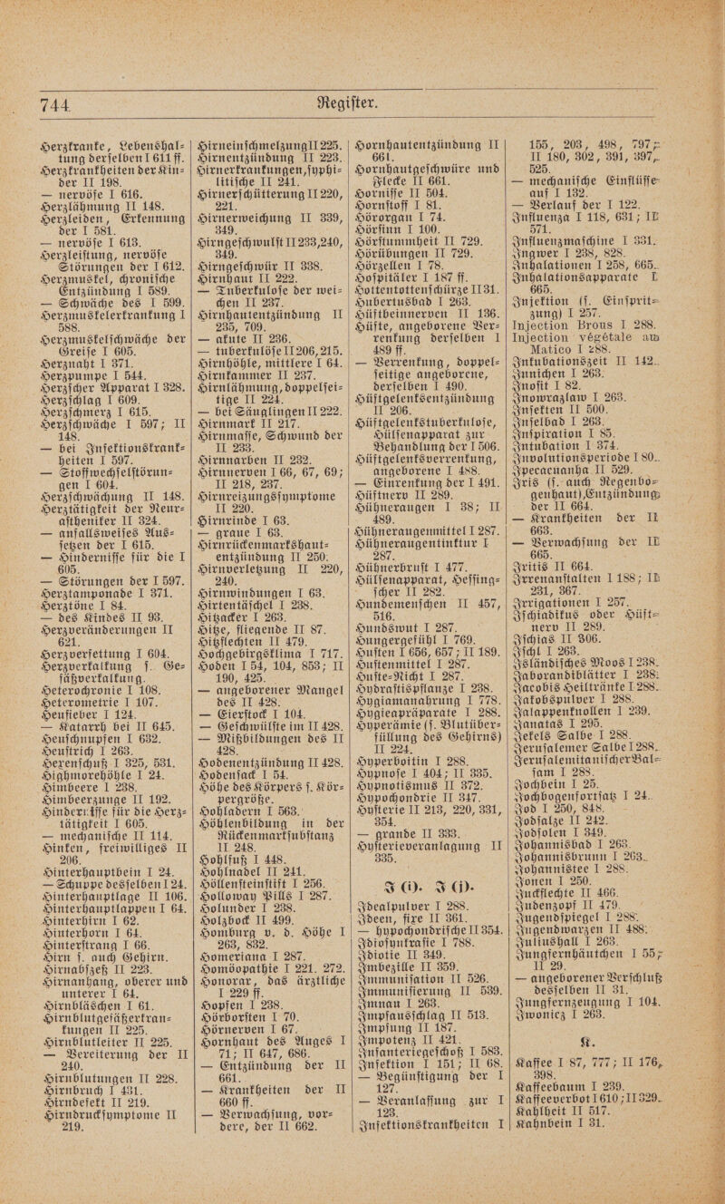 Herzkranke, Lebenshal⸗ tung derjelben I 611ff. Herzkrankheiten der Kin- der II 198. — nervöfe I 616. Herzlähmung II 148. Herzleiden, Erkennung der I 581. — nervöſe I 613. Herzleiſtung, nervöſe Störungen der I 612. Herzmuskel, chroniſche Entzündung I 589. — Schwäche des I 599. N 1 8 Herzmuskelſchwäche der Greiſe I 605 Herznaht I 371. Herzpumpe I 544. Herzſcher Apparat I 328. Herzſchlag I 609. Herzſchmerz I 615. i I 597; II — ni Infektionskrank⸗ heiten I 597. — e gen I 604. Herzſchwächung II 148. Herztätigkeit der Neur⸗ aſtheniker II 324. — anfallsweiſes Aus⸗ ſetzen der I 615. — De für die I — Störungen der I 597. Herztamponade I 371. Herztöne I 84. — des Kindes II 93. Herzveränderungen II Herzverfettung I 604. Herzverkalkung ſ. Ge⸗ fäßverkalkung. Heterochronie I 108. Heterometrie I 107. Heufieber I 124. L Katarrh bei II 645. Heuſchnupfen I 632. Heuſtrich J 263. Hexenſchuß I 325, 531. Highmorehöhle I 24. Himbeere I 238. Himbeerzunge II 192. Hinderniſſe für die Herz⸗ tätigkeit I 605. — mechaniſche II 114. ee freiwilliges II Hinterhauptbein I 24. — Schuppe desjelbenl24. Hinterhauptlage II 106. Hinterhauptlappen I 64. Hinterhirn I 62. Hinterhorn I 64. Hinterſtrang I 66. Hirn ſ. auch Gehirn. Hirnabſzeß II 223. Hirnanhang, oberer und unterer 1 64. Hirnbläschen I 61. Hirnblutgefäßerkran⸗ kungen II 225. Hirnblutleiter II 225. — 240 der II Hirnblutungen II 228. Hirnbruch I 431. Hirndefekt II 219. . II HirneinſchmelzunglI 225. Hirnentzündung II 223. ee litiſche II 241. Bent chütterung II 220, eee II 339, 349 sd 11233,240, Hirngeſchtwür II 338. Hirnhaut II 222. — Tuberkuloſe der wei⸗ chen II 237. Hirnhautentzündung II 235, 709. — akute II 236. — tuberkulöſe 11 206,215. Hirnhöhle, mittlere I 64. Hirnkammer II 237. „„ Bonmeliet- tige II 224. — ber Senglingen ll 222. Hirnmark II 217. e Schwund der Hirnnarben II 232. Hirnnerven I 66, 67, 69; II 218, 237. a munone Hirnrinde I 63. — graue I 63. Hirnrückenmarkshaut⸗ entzündung II 250. i I 220, Hirnwindungen I 63. Hirtentäſchel I 238. Hitzacker I 263. Hiße, fliegende II 87. Hitzflechten II 479. Hochgebirgsklima I 717. Hoden 154, 104, 853; II 190, 425. a — angeborener Mangel des II 428. — Eierſtock 1 104. — Geſchwülſte im II 428. — 1 angen des II Gosen II 428. Höhe des Körpers ſ. Kör⸗ pergröße. Hohladern I 563. 5 Höhlenbildung in der Rückenmarkſubſtanz 11. 248. Hohlfuß I 448. Hohlnadel II 241. Höllenſteinſtift I 256. Holunder I 238. Holzbock II 499. Homburg v. d. Höhe I 263, 832. Homeriana 1 287. Homöopathie I 221. 272. Honorar, das ärztliche I 229 ff. Hopfen I 238. Hörborſten I 70. Hörnerven I 67. Hornhaut des Auges 1 71; II 647, 686. — Entzündung der II — eng keen der II — Verwachſung, vor⸗ dere, der II 662. Hornpautentzündung II 661. Hornbautgeichwire und Flecke II 661. Horniſſe II 504. Hornſtoff I 81. Hörorgan I 74. Hörſinn I 100. Hörſtummheit II 729. Hörübungen II 729. Hörzellen I 78. Hoſpitäler I 187 ff. Hottentottenſchürze 1131. Hubertusbad I 263. Hüftbeinnerven II 136. Hüfte, angeborene Ver⸗ renkung derſelben J 489 ff. — Verrenkung, doppel⸗ ſeitige angeborene, derſelben I 490. TV Hüftgelenkstuberkuloſe, Hülſenapparat zur Behandlung der 1 506. Hüftgelenksverrenkung, angeborene J 488. — Einrenkung der 1 491. Hüftnerv II 289. enden 1:38; II 489. Hühneraugen 1.287. Hühneraugentinktur I 287. Hühnerbruſt I 477. cher II 282. We 11.457; 516 Hundswut I 287. Hungergefühl I 769. Huſten I 656, 657 ; II 189. Huſtenmittel 1 287. Huſte⸗Nicht I 287. Hydraſtispflanze I 238. Hygiamanahrung I 778. Hygieapräparate I 288. Hyperämie (ſ. Blutüber⸗ füllung des Gehirns) II 224. Hyperboitin I 288. Hypnoſe I 404; II 335. Hypnotismus II 372. Hypochondrie II 347. eure II 213, 220, 331, — grande II 333. eee II J (0. J O). Idealpulver I 288. Ideen, fixe II 361. — hypochondriſche II 354. Idioſynkraſie I 788. Idiotie II 349. Imbezille II 359. Immuniſation II 526. Immuniſierung II 539. Imnau I 263. Impfausſchlag II 513. Impfung II 187. Impotenz II 421. Infanteriegeſchoß I 583. Infektion I 151; II 68. — Begünftigung der I — 125 0 zur I Infektionskrankheiten I 155, 203, 498, 797 1 180, 302, 391, 397 525. — mechaniſche Einflüſſe auf I 132. — Verlauf der I 122. Aae I 118, 631; IE 71. Influenzmaſchine I 331. Ingwer I 238, 828. Inhalationen I 258, 665. Jute akionsapparate L Injektion (ſ. Einſprit⸗ zung) I 257. Injection Brous I 288. Injection ' vegetale au Matico I 288. Inkubationszeit II 142. Innichen I 263. Inoſit I 82. Inowrazlaw I 263. Inſekten II 500. Inſelbad I 263. Inſpiration I 85. Intubation I 374. Involutionsperiode 180. Jpecaeuanha II 529 Iris (ſ. auch Regenbo⸗ genhaut), Entzündung der II 664. — Krankheiten der II 663. — 66 wach fung der II 665 Iritis II 664. Irrenanſtalten 1188; IE 231, 367 Irrigationen I 257. Iſchiadikus oder Hüft⸗ nerv II 289. Iſchias II 306. Iſchl I 263. Isländiſches Moos 1238. Jaborandiblätter I 238: Jacobis Heiltränke 1288. Jakobspulver I 288. Jalappenknollen I 239. Janatas I 295. Jekels Salbe I 288. Jeruſalemer Salbe 1288. Jeruſalemitaniſcher Bal⸗ ſam I 288. Jochbein I 25. Jochbogenfortſatz I 24. Jod I 250, 848. Jodſalze 11 242. Jodſolen I 349. Johannisbad I 263. Johannisbrunn I 263. Fohannistee I 288. Jonen I 250. Juckflechte II 466. Judenzopf 11.479. Jugendſpiegel I 288. Jugendwarzen II 488. Juliushall I 263. e 1.58% — angeborener Verſchluß desſelben II 31. Jungfernzeugung I 104. Iwonicz I 263. K. en 1:87, 777; II 176, nen 1 239. Kaffeeverbot 1610 ;11329. Kahl heit II 517. Kahnbein I 31.