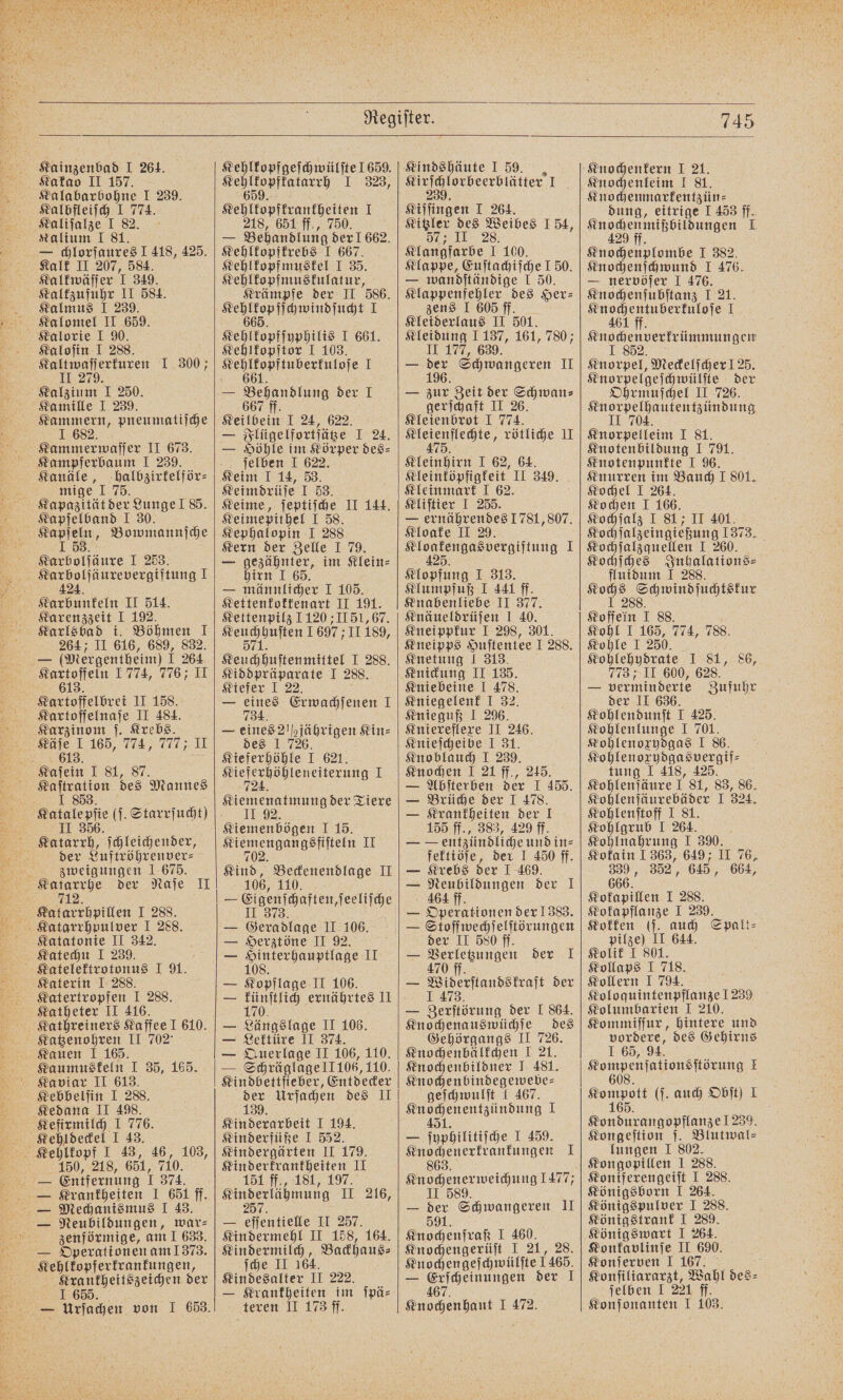nee I 239. Kalbfleiſch I 774. Kalium 1 81. Kalk II 207, 584. Kalkwäſſer I 349. Kaltzufuhr II 584. Kalmus I 239. Kalomel II 659. Kalorie I 90. Kaloſin I 288. Kaltwaſſerkuren I 300; 11 279. Kalzium I 250. Kamille I 239. 1 682 Kammerwaſſer II 673. Kampferbaum I 239. Kanäle, halbzirkelför⸗ mige I 75. Kapazität der Lunge ! 85. Kapſelband I 30. a Bomwmannjche 7 424. Karbunkeln II 514. Karenzzeit I 192. Karlsbad i. Böhmen 1 264 II 616, 689, 832. — (Mergentheim) 1 264 Kartoffeln 1 774, 776; II 613. Kartoffelbrei II 158. Kartoffelnaſe II 484. 7 613. 87. Kaſtration des Mannes der Luftröhrenver⸗ zweigungen 1 675. Katarrhe der Naſe II 712. Katechu I 239. Katerin IJ 288. 9 I 288. Katheter II 416. Kauen 1 165. Kaumuskeln I 35, 165. Kaviar II 613. Kebbelſin I 288. Kedana II 498. Kefirmilch I 776. Kehldeckel I 43. 150, 218, 651, 710. zenförmige, am! 633. — Operationen am 1373. ee e i der I 655. Kehlkopfgeſchwülſte 659. e I 323, Kehlkopfrrantheiten 1 218, 651 ff., 750. i — Behandlung der 1 662. Kehlkopfkrebs I 667. Kehlkopfmuskel I 35. Kehlkopfmuskulatur, Krämpfe der II 586. ee ee I Kehlkopfſyphilis I 661. Kehlkopftor I 103. Keilbein I 24, 622 — Flügelfortfätze 1 24. — Höhle im Körper des⸗ ſelben I 622. Keim I 14, 53. Keimdrüſe I 53. Keime, ſeptiſche II 144. Keimepithel I 58. Kephalopin I 288. Kern der Zelle I 79. — gezähnter, im Klein⸗ hirn I 65. — männlicher I 105. Kettenkokkenart II 191. Kettenpilz 1 120 II 51, 67. Keuchbuften 1697; IH 189, Ren abıikleninktier I 288. Kiddpräparate I 288. Kiefer I 22. — eines Erwachſenen I 734. — eines 21½jährigen Kin⸗ des 1 726. Kieferhöhle I 621. o 1 724. Kiemenatmung der Tiere Kiemenbögen 1:19. ee II Kind, Beckenendlage II 106, 110 — Glahn hafen herne — en II 106. — Herztöne II 92. — DR JI — plage II 106. 170 ernährtes II Längslage II 106. Lektüre II 374. Querlage II 106, 110. — Schräglage l1 106, 110. Kindbettfieber, Entdecker der Urſachen des II 139. Kinderarbeit J 194. Kinderfüße I 552. Kindergärten II 179. Kinderkrankheiten II 151 ff., 181, 197. Kin derlähmuig II 216, — eſſentielle II 257. Kindermehl II 158, 164. Kindermilch, Backhaus⸗ ſche II 164. Kindesalter II 222. — Krankheiten im ſpä⸗ Kindshäute I 59. sirinlovheerläiten, I Kiſfingen I 264. Kitzler des Weibes 154, 57; II 28. Klangfarbe I 100. Klappe, Euſtachiſche I 50. — wandſtändige I 50. Klappenfehler des Her⸗ zens I 605 ff. Kleiderlaus II 501. Kleidung 1137, 161, 780; II 177, 639. — 106 Schwangeren II — zur Zeit der Schwan⸗ gerſchaft II 26. Kleienbrot I 774. eee, rötliche II Kleinhirn I 62, 64. Sleintöpfigfeit. II 349. Kleinmark I 62. Kliſtier I 255. — ernährendes 1781, 807. Kloake II 29. ee I Klopfung I 313. Klumpfuß I 441 ff. Knabenliebe II 377. Knäueldrüſen I 40. Kneippkur I 298, 301. Kneipps Huſtentee I 288. Knetung J 313. Knickung II 135. Kniebeine I 478. Kniegelenk I 32. Knieguß I 296. Kniereflexe II 246. Knieſcheibe I 31. Knoblauch I 239. Knochen I 21 ff., 245. — Abſterben der I 455. — Brüche der I 478. — Krankheiten der I 155 ff., 383, 429 ff. — — entzündliche und in⸗ fektiöſe, der I 450 ff. — Krebs der I 469. — Neubildungen der 1 4464 ff. — Operationen der 1383. — Stoffwechſelſtörungen der II 580 ff. — Verletzungen der I 470 — Widerſtandskraft der I 473. — Zerſtörung der I 864. Knochenauswüchſe des Gehörgangs II 726. Knochenbälkchen I 21. Knochenbildner J 481. Knochenbindegewebe⸗ geſchwulſt I 467. e 1 — ſuphilitiſche I 459. Knochenerkrankungen I 863. Knochenerweichung 1477, II 589. — der Schwangeren II 1. Knochenfraß I 460. Knochengerüſt I 21, 28. — Erſcheinungen der I 67. 745 Knochenkern I 21. Knochenmarkentzün⸗ dung, eitrige I 453 ff. Kuohenmihbildungen I Knochenplombe I 382. Knochenſchwund I 476. — nervöſer I 476. Knochenſubſtanz I 21. en I Knochenverkrümmungen Knorpel, Meckelſcher ! 25. Knorpelgeſchwülſte der Ohrmuſchel II 726. Knorpelhautentzündung II 704 Knorpelleim 1 81. Knotenbildung I 791. Knurren im Bauch I 801. Kochel I 264. Kochen I 166. Kochſalz I 81; II 401. Kochſalzeingießung 1373. Kochſalzquellen I 260. Kochſches Inhalations⸗ fluidum I 288. Du een Een 1 88. Kohl I 165, 774, 788. Kohle I 250. Kohlehydrate I 81, 86, 773; II 600, 628. — verminderte Zufuhr der II 636. Kohlendunſt I 425. Kohlenlunge I 701. Kohlenoxydgas I 86. Kohlenoxydgasvergif⸗ tung I 418, 425. Kohlenſäure I 81, 83, 86. Kohlenſäurebäder I 324. Kohlenſtoff I 81. Kohlgrub I 264. Kohlnahrung I 390. Kokain 1363, 649; II 76, 339, 352, 645, 664, 666. Kokapillen I 288. Kokapflanze I 239. Kokken (ſ. auch Spalt⸗ pilze) II 644. Kolik J 801. Kollaps I 718. Kollern I 794. Koloquintenpflanze 1239 Kol umbarien I 210. Kommiſſur, hintere und vordere, des Gehirns I 65, 94. Kompenſationsſtörung I 608. Kompott (ſ. auch Obſt) I 165. Kondurangopflanze 1239. Kongeſtion ſ. Blutwal⸗ lungen I 802. Kongopillen I 288. Koniferengeiſt I 288. Königsborn I 264. Königspulver I 288. Königstrank I 289. Königswart I 264. Konkavlinſe II 690. Konſerven I 167. f Konſiliararzt, Wahl des⸗ ſelben I 221 ff.