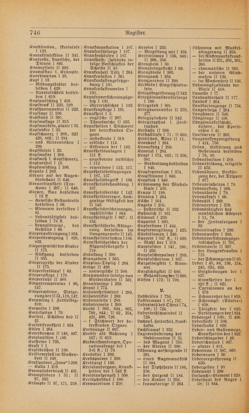 Konſtitution, ſkrofuloſe 1.123. Kontaktinfektion II 541. Kontrolle, ſtaatliche, der Dirnen I 891. Konvexlinſe II 690. Konvulſion ſ. Krämpfe. Koordination I 95. Kopf I 13. — Bildungsfehler des⸗ ſelben I 429. — Unreinlichkeit desſel⸗ ben I 619. Kopfausſchlag I 416. Kopfdruck II 323, 329. Kopfhautwunden II 222. Kopflage II 106. Kopflaus II 501. Kopfmaſſage II 315. Kopfmuskeln, platte 135. Kopfnicker I 35. Kopfſchmerz I 289, 323 4420, 802, II 394. — und Nervenleiden I 289. Kopfſfkelett I 23. Kopfwaſſer I 289. Kopfwirbel I 15. Kopfumſchlag I 306. Kopulo I 289. Körner auf der Augen⸗ bindehaut II 646. Körnerkrankheit (Tra⸗ chom) I 207; II 646. Körper, Bau desſelben 112 ff. — chemiſche Beſtandteile desſelben I 80. 1 en derſelben I — Lebens igkeit des⸗ ſelben I 78 ff. — ſtrangförmige, Gehirns I 66. Körperanſtrengung I 834. eee ENEBNNG I 828, 8 des Körpergewicht der Kinder II 175. — Rückgang desſelben II 355. e der Kinder Körperkreislauf I 83. Körperpflege I 170. Körperruhe II 400. e 1. 90, Körperwärme, Steige⸗ rung der II 51, 119, 142. nen, Jettleibig⸗ 1 I 289. Korrelation I 79. 7 Schäden des II stonfeitennfgei I 824. Köſen I 264. Koterbrechen II 148, 807. Kotoinpillen I 289. Kotſteine I 795. Kraft I 1. Kraftbrühen II 130. Kräfteverfall im Wochen⸗ bett II 148. Kraftpulver „Inno“ 1289. — Kalla I 289. Krampfaderbruch II 431. „ 1 NT 2 Krämpfe I 90.2171, 210, Krankenanſtalten I 187. Krankenfürſorge I 187. Krankenhäuser 19487 Krankhafte Zuſtände in⸗ folge Verſchluſſes der Scheide II 43. Krankenheil Tölz I 264. Krankenkaſſen I 361. Krankenkaſſengeſetzge— bung I 191. a ee 1 F etz I — öſterreichiſches I 192. Krankenpflege I 191. Krankheit I 3. — engliſche II 207. — Thomſenſche II 335. Krankheiten ſ. Stichwort der betreffenden Or⸗ gane. — anſteckende I 319. — erbliche I 114. — Erkennen der 1 142. „ I — angeborene (erbliche) 1 — erworbene I 112, 117. Krankheitsbedingungen 1 107, 137. Krankheitsbegriff T 106. e I Krankheitsbericht I 142. Krankheitserreger, hoch— 1 Giftigkeit der II e esche unge ſyphilitiſche I 864. ned J 867 II Krantheitsherbe, Ablage⸗ rung derſelben im Lungengewebe II 145. Krankheitsurſachen 1106. Krankheitszeichen der i ee 1 Kränkung I 398. Kranzadern I 563. Krapina⸗Töplitz I 264. Krätze II 499. — norwegiſche II 500. Kratzwunden infolge von Kleiderläuſen II 501. Krauſeminze I 239. Kraut I 774. Kräuterheilmittel I 289. Kräuterlikör I 289. Kräuterſeife I 289. Kräuterwein I 289. Krebs I 383, 644, 665, 768, 844; I 62, 254, 421, 490, 726. — f. Stichwort der be⸗ treffenden Organe. Krebsauge II 667. Krebſe als Nahrung 1 167 ; II 613. Krebserkrankun gen, Ope⸗ rationsfrage bei I 335 ff.; II 79. Krebskur I 289. Krebspulver I 289. Kreisarzt I 180. Kreislauforgane, Krank- heiten der I 542 ff. Kreislaufprozeß I 550. Kreisphyſikus I 180. Krematorium I 210. Kreoſot I 253. — Vergiftung mit I 424. Kretinismus I 136, 849; II 208, 350. Kreuzbein I 30. Kreuzbeingeflecht I 69. Kreuzbinde I 305. Kreuznach I 264. Kreuznerven II 288. nn Eingeſchlafen⸗ Betenehegetietunn 11342, #uiegeinnalidenfürforge 90 be II 253, 7 Kriegspſychoſe II 342. Kriegstyphus ſ. Fleck⸗ typhus. Kriſtalle II 389. Kriſtalllinſe I 71; II 668. Kritiſches, Alter II 11. Krondorf 1 264. Kroneſſenz I 289. Krontal I 264. Sn J 374, 845; II 208, — Beireitungdesjetsen Kropfoperation I 374. Kropfſtimme I 848. Kropftod I 848. Krümmung der Wirbel⸗ ſäule I 435. Krupp II 199. Krynica I 264. Küche I 164. Kugeln I 256. — hyſteriſche II 332. Kuhmilch II 161. Kümmel I 239. Kuppelei I 893. Kupferfinne II 484. Kürbis ſamen I 240. Kurorte 1 347 ff.; II 639. — Wahl der 1 359. eee I 141, 186; unten cherpulver I 289. Kurpfuſchertum I 837. en ſ. Atem⸗ Kurziichtigkeit II 686. — Behandlung der II 696. Küſſen I 172; II 708. L. Labdrüſen I 756. Labferment I 87, 757. Labyrinth des Ohres 174, 1 724 Labginthſchwindel II Lachen ſ. Heiterkeit, krank⸗ hafte. Lachkrampf I 332. Lageveränderung der Gebärmutter II 51. — des Magens I 763. — der Nieren II 390. N aufſteigende II 261. — eines Augenmuskels II 304. — a Diphtherie II 184, — des Herzens II 184. — der Kinder II 258. krampfartige II 264. Lähmung mit Muskel⸗ ablagerung II 253. s bei Rückenmarkskrank⸗ 3 heiten 11251, 253, 261, 266. — rheumatiſche II 303. — der unteren Gllen = eaten II 136. Lamelle I 77. Landaufenthalt II 177 Landeck I 264. 5 Landkartenzunge II 784. Langenſalza I 264. 1 Langhaare II 546. Längslage II 106. Längsmuskelſchicht, 3 äußere, der Speiſe⸗ &amp; röhre 141. 8 Laufbarren II 283. Laugeneſſenzvergiftung I 424, 750. Leben, Erklärung und Geheimnis desſelben 179, 80. a Lebensbalſam 1 289. eh Lebensbildung, religiöſe II 452. 2 Lebensdauer, Verkür⸗ zung der, bei Tripper 1.877, Be Lebenseinheiten I 79. Lebenseſſenz I 289. Lebensherde I 79. Lebenskraft I 80. Lebensöl I 289. Lebensretter I 570. 5 Lebenstätigkeit des 5 menſchlichen Körpers 11, 78. — 925 Zentralorgane 1. Geben rosen J 289. Lebenswecker I 289. Lebensverſicherungsge⸗ ſellſchaften II 701. Lebensweiſe II 397. 715. — der Schwangeren II 95. Leber I 45, 88, 136, 154, 245, 324, 824 — Entgiindungen de a — - Sunntgeiten der I 822 ff. II 621. = Operationen an der 1 379 — Schmarotzer der 1839. — 19 (Säufer⸗) — Tätigkeit der I 823. — Verletzungen der 1824. Leberegel I 839; II 496. Leberflecke II 506. Leberkrebs I 839. BZ Leber- und Gallenwege, Krankheiten der I 822. Leberſchlagader I 46. Leberſchwund I 837. — akuter I 831. ” Lebertran II 587, 660. Lebervenen I 50. Lebervergrößerung II 633. Leberzellen I 90. Lebewohl I 289. Leclanché-⸗Element I 329. Lederhaut des Auges 1 387 II 64 4.