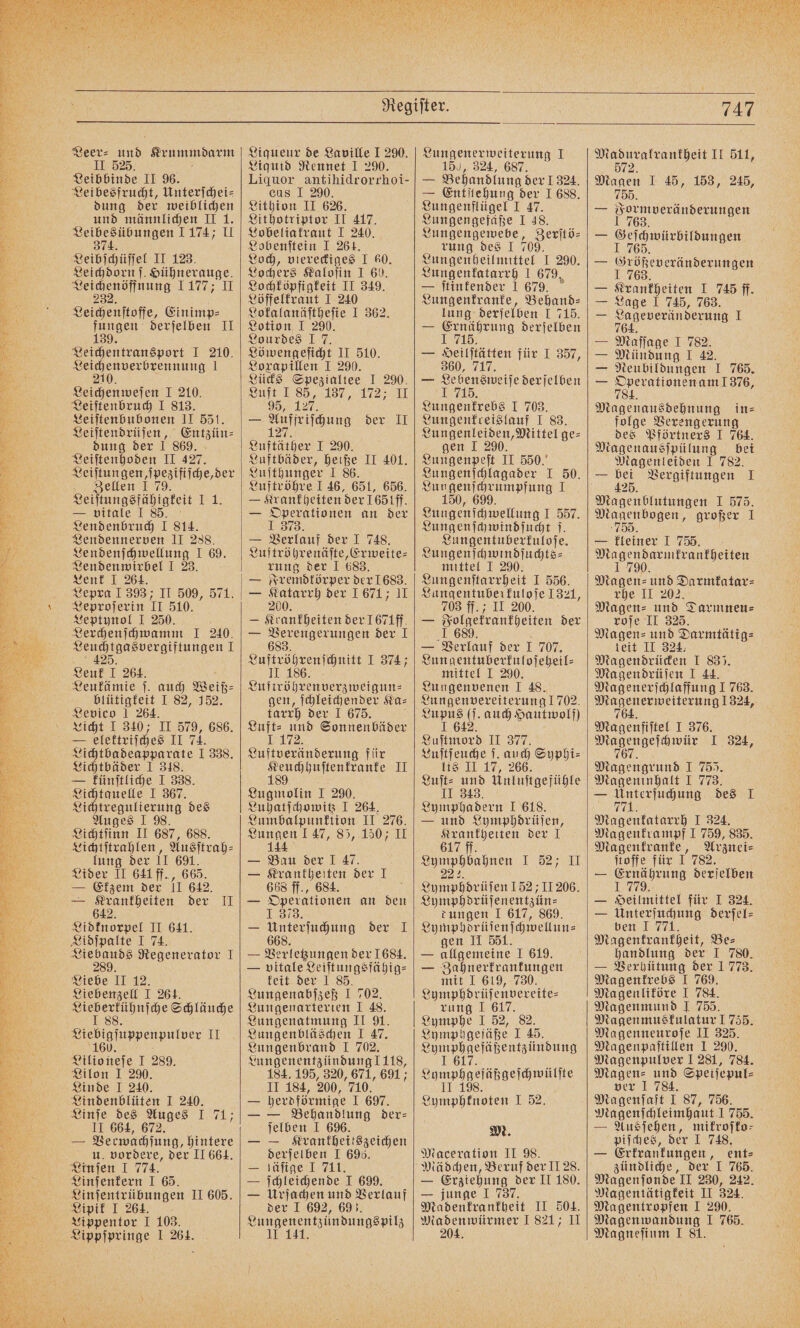 Ne Veer⸗ 1 Krummdarm II 525. Leibbinde II 96. Leibesfrucht, Unterſchei⸗ dung der weiblichen und männlichen II 1. e 1174; II Leibſchüſſel II 123. Leichdorn ſ. Hühnerauge. Tunes 1100; I Leichenſtoffe, Einimp⸗ 15 Ben. derſelben II Leichentransport I 210. Een 1 Leichenweſen I 210. Leiſtenbruch I 813. Leiſtenbubonen II 551. Leiſtendrüſen, Entzün⸗ dung der I 869. Leiſtenhoden II 427 Leiſtungen, ſpezifiſche, der Zellen I 79. Lendennerven II 288. Lendenſchwellung I 69. Lendenwirbel I 23. Lenk I 264. Lepra I 393; II 509, 571. Leproſerin II 510. Leptynol I 250. Lerchenſchwamm I 240. i ne 1 Leuk I 264. Leukämie ſ. auch Weiß⸗ blütigkeit I 82, 152. Levico 1 264. Licht I 340; II 579, 686. — elettriſches II 74. Lichtbadeapparate J 338. Lichtbäder I 348. — künſtliche I 338. Lichtquelle I 367. Lichtregulierung des Auges I 98. Lichtſinn II 687, 688. Lichtſtrahlen, Ausſtrah⸗ lung der II 691. Lider II 641 ff., 665. — Ekzem der 11 642. — Krankheiten der II 642. Lidknorpel II 641. Lidſpalte I 74. Liebauds Regenerator I 289. Liebe II 12. Liebenzell I 264. nase Schläuche Siebigfippenputver II eitionefe I 289. Lilon I 290. Linde I 240. Lindenblüten I 240. Linſe des Auges I 71; II 664, 672. — Verwachſung, hintere u. vordere, der II 664. Linſen I 774. Linſenkern I 65. Aigner I 103. Lippſpringe I 264. Liqueur de Laville 1 290. Liquid Rennet I 290. Liquor antihidrorrhoi- cus I 290. Lithion II 626. Lithotriptor II 417. Lobeliakraut I 240. Lobenſtein I 264. Loch, viereckiges I 60. Lochers Kaloſin I 60. Lochköpfigkeit II 349. Löffelkraut I 240 Lokalanäſtheſie I 362. Lotion I 290. Lourdes 1 7. Löwengeſicht II 510. 2prapillen I 290. Lücks Spezialtee I 290. Luft 1 85, 187, 172, U W — Auffriſchung der II 127. Luftäther I 290. Luftbäder, heiße II 401. Luſthunger I 86. Luftröhre I 46, 651, 656. — Verlauf der I 748. Luftröhrenäſte, Erweite⸗ rung der I 683. — Fremdkörper der 1683. — 0 der 1671; 11 — Krankheiten der 1671ff. — ee der I e chnitt I 374; e gen, ſchleichender Ka⸗ tarrh der I 675. Luft: und Sonnenbäder 1 Luftveränderung für „ II Lugmolin I 290. Luhatſchowitz I 264. Lumbalpunktion II 276. Lungen 147, 85, 150; II 11 — Bau der I 47. — Krankheiten der I 668 ff., 684. — Operationen an den 13783. — e der 1 — Verletzungen der 1684. — vitale Leiſtungsfähig⸗ keit der 1 85. Lungenabſzeß I 702. Lungenarterien I 48. Lungenatmung II 91. Lungenbläschen I 47. Lungenbrand I 702. Lungenentzündung 1118, 184. 195, 320, 671, 691; II 184, 200, 710. — herdförmige I 697. — — Behandlung der— ſelben I 696. — — Krankheitszeichen derſelben I 696. — läſige I 711. — ſchleichende I 699. — Urſachen und Verlauf der I 692, 693. Lungenentzündungspilz 10 141, 747 Lungenerweiterung I 150, 324, 687. — Behandlung der 1324. — Entſtehung der I 688. Lungenflügel I 47. Lungengefäße I 48. Lungengewebe, Beritö- rung des J 709. Lungenheilmittel I 290. Lungenkatarrh I 679, — ſtinkender 1 679. Lungenkranke, Behand⸗ lung derſelben I 715. — 1 derſelben Heilſtäkten für J 357, 360, 717. — Len weise derſelben Lungenkrebs I 703. Lungenfreislauf I 83. Lungenleiden, Mittel ge⸗ gen I 290. Lungenpeſt II 550.“ Lungenſchlagader I 50. Lungentuberkuloſe. Lungenſchwindſuchts⸗ mittel I 290. Lungenſtarrheit I 556. Lungentuberkuloſe 1321, 703 ff. ; II 200. — Foccekrankheiten der — Verlauf der 1 707. Lungentuberkuloſeheil⸗ mittel I 290. Lungenvenen I 48. Lungenvereiterung 1702. N (ſ. auch Hautwolf) Luſtmord II 377. Luſtſeuche ſ. auch Syphi⸗ lis II 17, 266. Luſt⸗ und Unluſtgefühle II 343. Lymphadern I 618. — und Lymphdrüſen, Krankheiten der I 617 ff. „ 1 52% II Ae hen 152; 11206. Lymphdrüſenentzün⸗ tungen I 617, 869. Lymphdrüſenſchwellun⸗ gen II 551. — allgemeine J 619. — Zahnerkrankungen mit I 619, 730. Lymphdrüſenvereite⸗ rung I 617. Lymphe I 52, 82. Lymphgefäße I 45. ee J 6 ase äßgeſchwülſte Spe ben gte I 52. M. Maceration II 98. — Erziehung der II 180. — junge 1 737. Madenkrankheit II 504. Madenwürmer 1821, II 204. e II 511, 572 Magen I 45, 153, 245, 755. — Formveränderungen 1 763. — 1 1 NT — ie, DEN — Krankheiten I 745 ff. 5 Lage 1 745, 763. == Lageveränderung 1 — Maſſage I 782. — Mündung I 42. — Neubildungen I 765. — e Magenausdehnung in⸗ folge Verengerung des Pförtners I 764. Magenausſpülung bei Magenleiden I 782. = 125 Vergiftungen I — kleiner 1 7755 Magendarmkrankheiten 1 790 Magen⸗ und Darmkatar⸗ rhe II 202. Magen⸗ und Darmneu⸗ roſe II 325. Magen⸗ und Darmtätig⸗ leit II 324: Magendrücken I 83). Magendrüſen I 44. Magenerſchlaffung I 763. en eiterung 1324, Magenfiſtel I 376. a I 324, Magengrund I 755. Mageninhalt I 773. — e des I Magenkatarrh I 324. Magenkrampf I 759, 835. Magenkranke, Arznei⸗ ſtoffe für I 782. — Ernährung derſelben 1779. — Heilmittel für I 324. — Unterſuchung derſel⸗ ben I 771. Magenkrankheit, Be⸗ handlung der I 780. — Verhütung der 1 773. Magenkrebs I 769. Magenliköre I 784. Magenmund I 755. Magenmusfulatur I 755. Magenneuroſe II 325. Magenpaſtillen I 290. Magenpulver I 281, 784. Magen: und Speiſepul⸗ ver 1 784. Magenſaft I 87, 756. Magenſchleimhaut 1755. — Ausſehen, mikroſko⸗ piſches, der 1 748. — Erkrankungen, ent⸗ zündliche, der I 765. Magenjonde II 230, 242. Magentätigkeit II 324. Magentropfen I 290. Magenwandung 1 765. Magneſium I 81.