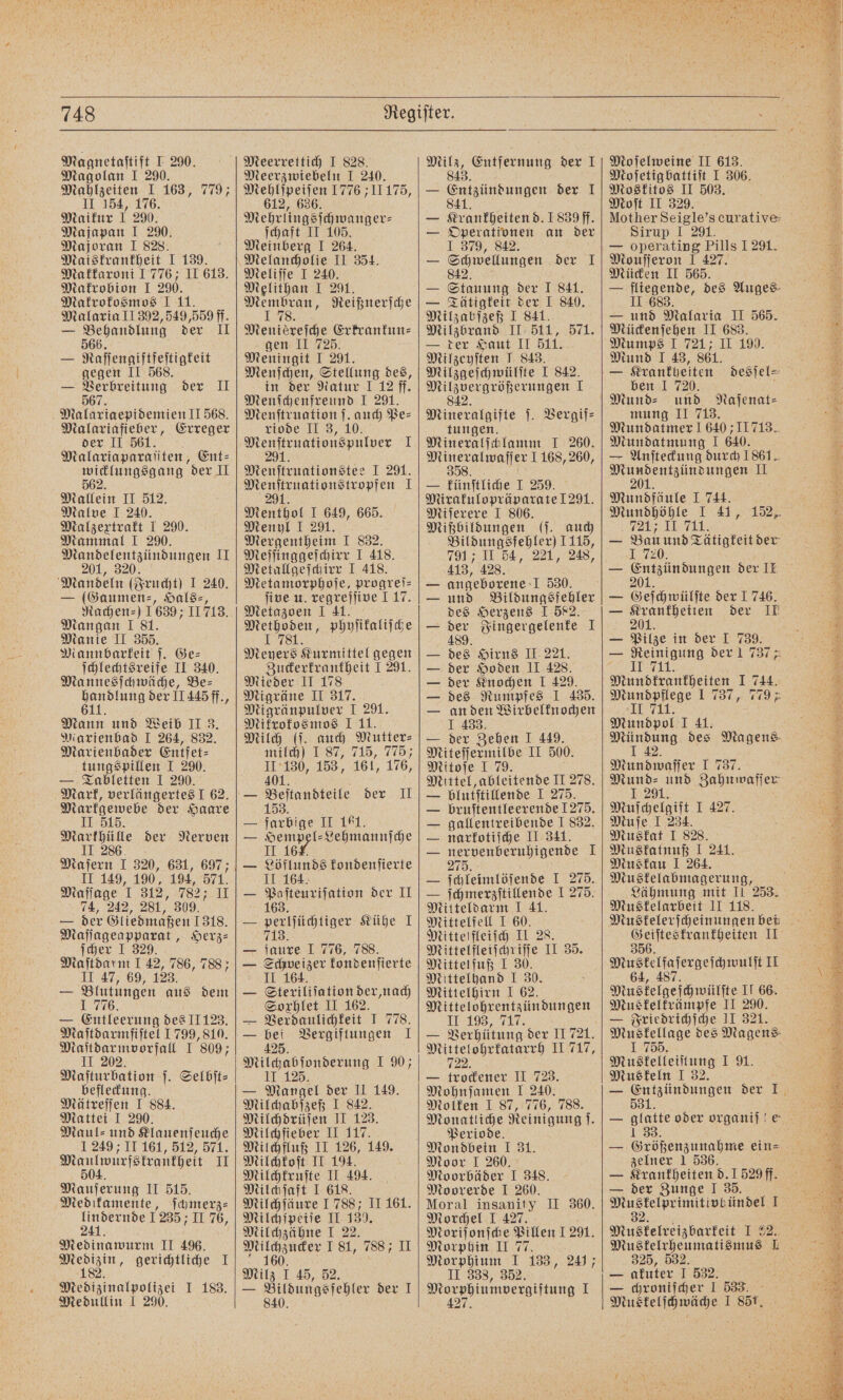 Magnetaſtift I 290. Magolan I 290. Mahlzeiten I 163, 779; II 154, 176. Maikur 1 290. Majapan I 290. Majoran I 828. Maiskrankheit I 139. Makkaroni I 776; II 613. Makrobion I 290. Makrokosmos I 11. Malaria II 392, 549,559 ff. — Behandlung der 11 — Raſſengiftfeſtigkeit gegen II 568. — Verbreitung der II 567. Malariaepidemien II 568. Malariafieber, Erreger der II 561. Malariaparaſiten, Ent⸗ 50% der II Mallein II 512. Malve I 240. Malzextrakt I 290. Mammal I 2%. Mandelentzündungen Il 201, 320. Mandeln (Frucht) I 240. Gaumen⸗, Hals⸗, Rachen⸗ ) 1639; 11718. Mangan I 81. Manie II 355. Mannbarkeit ſ. Ge⸗ ſchlechtsreife II 340. Mannesſchwäche, Be⸗ „ der 11445 ff., Mann und Weib II 3. Marienbad I 264, 832. Marienbader Entfet⸗ tungspillen I 290. — Tabletten 1 290. Mark, verlängertes J 62. Markgewebe der Haare II 515. 1 0 der Nerven Maſern I 320, 631, 697; II 149, 190, 194, 571. Maſſage I 312, 782; II 74, 242, 281, 309. — der Gliedmaßen 1318. Maſſageapparat, Herz⸗ ſcher I 329. Maſtdarm I 42, 786, 788; II 47, 69, 123. — Blutungen aus dem 1 776. — Entleerung des II 123. Maſtdarmfiſtel 1799, 810. Maſtdarmvorfall I 809 II 202. Maſturbation ſ. Selbſt⸗ befleckung. Mätreſſen I 884. Mattei I 290. Maul: und Klauenſeuche 1 249 II 161, 512, 571. Naulwurfstrantpeit II Mauſerung II 515. Medikamente, ſchmerz⸗ ne 1235; II 76, Medinawurm II 496. Er gerichtliche I Medizinalpolizei I 183. Medullin I 290. Meerrettich I 828. Meerzwiebeln I 240. Mehlſpeiſen 1776 11175, 612, 636. Wenn gſchwanger⸗ ſchaft II Meinberg 1 207 Melancholie II 354. Meliſſe I 240. Melithan I 291. ee Reißnerſche Meniereihe Erkrankun- gen II 725. Meningit I 291. Menſchen, Stellung des, in der Natur 1 12 ff. Menſchenfreund I 291. Menſtruation ſ. auch Pe⸗ riode II 3, 10. e 1 Menſtruationstee I 291. e 1 91 Menthol I 649, 665. Menyl I 291. Mergentheim I 832. Meſſinggeſchirr I 418. Metallgeſchirr I 418. Metamorphoſe, progreis five u. regreſſive 1 17. Metazoen I 41. e phyſikaliſche Me Kurmittel gegen Zuckerkrankheit 1 291. Mieder II 178 Migräne II 317. Migränpulver I 291. Mikrokosmos I 11. Milch (ſ. auch Mutter: milch) I 87, 715, 105 1 153, 161, 176, Befinnbteite der II farbig II 161. 1 Lehmannſche II 1 ah Der I 163. Löflunds kondenſierte 164. perlſüchtiger Kühe I 713. ſaure I 776, 788. Schweizer kondenſierte II 164. Steriliſation der, nach Soxhlet II 162. Verdaulichkeit J 778. bei Vergiftungen I 425. Milchabſonderung I 90; II 125. — Mangel der II 149. Milchabſzeß I 842. Milchdrüſen II 123. Milchfieber II 117. Milchfluß II 126, 149. Milchkoſt II 194. Milchkruſte II 494. Milchſaft I 618. Milchſäure 1788; II 161. Milchſpeiſe II 5 Milchzähne I 2 Mug naer 5 55 788; II 0. Milz I 45, 52. — Bildungsfehler der I 840. a Enutfergeng der I 4 der I Krankheiten d. 1839 ff}. Operationen an der 1 379, 842. Schwellungen der I en der I 841. — Tätigkeit der I 840. Milzabſzeß I 841. Milzbrand II 511, 571. — ter Saut II 511. Milzeyſten J 843. Milzgeſchwülſte I 842. Milzvergrößerungen I 842. Mineralgifte ſ. Vergif⸗ tungen. Mineralſchlamm I 260. 35 260, — künſtliche I 259. Mirakulopräparate 1291. Miſerere I 806. Mißbildungen (ſ. auch Bildungsfehler) 1115, 7917 II 54, 221, 248, 413, 428. angeborene I 530. und Bildungsfehler des Herzens I 582. 180 Fingergelenke 1 25 Hirns II 221. der Hoden II 428. der Knochen I 429. des Rumpfes I 435. an den Wirbelknochen I 433. — der Zehen I 449. Miteſſermilbe II 500. Mitoſe I 79. Mittel, ableitende II 27 blutſtillende I 275. bruſtentleerende 1275. gallentreibende I 832. narkotiſche II 341. nervenberuhigende I 275. ſchleimlöſende I 275. — ſchmerzſtillende I 275. Mitteldarm I 41. Mittelfell I 60. Mitterfleiich II 28. Mittelfleiſchriſſe II 35. Mittelfuß I 30. Mittelhand I 30. Mittelhirn I 62. Mittelohrentzündungen 17.193,00. — Verhütung der II 721. Mittelohrkatarrh II 717, 722. — trockener II 723. Mohnſamen I 240. Molken I 87, 776, 788. Monatliche Reinigung. Periode. Mondbein I 31. Moor I 260, Moorbäder I 348. Moorerde I 260. Moral insanity II 360. Morchel I 427. Moriſonſche Pillen 1 291. Morphin II 77. Morphium I 133, 24; II 338, 352. Morphinmvergiftung I ee Moſelweine II 613. Moskitos II 503. Moſt II 329. Mother Seigle's curative Sirup I 291. — operating Pills 1 291. Mouſſeron I 427. Mücken II 565. — fliegende, des Auges II 683. — und Malaria II 565. 5 Mückenſehen II 683. Be Mumps I 721; II 190. 1 Mund I 43, 861. 2 — Krankheiten desſel⸗ ben I 720. f und Naſenat⸗ — mung II 713. x Mundatmer ! 640 11713. Mundatmung I 640. 85 — Anſteckung durch 1861. 1 Mundentzündungen II — 201. 3 Mundfäule 1 744. f 1 Mundhöhle I 41, 152, 721% II 711. 5 — Bau und Tätigkeit der 1 720. — N der II — Geschwülste der J 746. — Krankheiten der II 201. — Pilze in der I 739. — Reinigung der 1 737 II 711. Mundkrankheiten I 744. Mundpflege 1 737, 7795 II 711. Mundpol I 41. 2 des Magens 4 Mundwaſſer I 737. Mund⸗ und Zahnwaſſer⸗ I 291. Muſchelgift I 427 Muſe I 234. Musfat I 828. Muskatnuß I 241. Muskau 1 264. Muskelabmagerung, Lähmung mit II 253. Muskelarbeit II 118. 5 Muskelerſcheinungen bei Geiſteskrankheiten II 356. Muskelfaſergeſchwulſt IL 64, 487. Muskelgeſchwülſte II 66. Muskelkrämpfe II 290. — Friedrichſche II 321. Muskellage des Magens. I 755. Muskelleiſtung I 91. Muskeln I 32. — Entzündungen der 1 531. — glatte oder organiſ le 1 33. — Größenzunahme ein= zelner 1 536. — Krankheiten d. 1 529 ff. — der Zunge I 35. Sea eien wre I 2 Muskelreizbarkeit IM. Muskelrheumatismus L 325, 532. — akuter I 532. — chroniſcher 1 533. Mus kelſchwäche I 85t, Bu