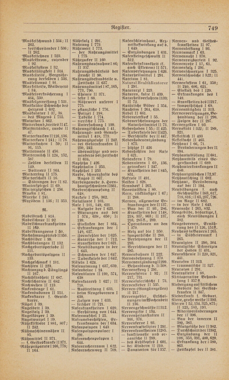 — jeriineitende 1556; 62 Muskelſehnen I 523. Mus kelſtr om, ruhender 92 Muskelſyſtem I 32. Muskeltätigkeit I 514. Muskelteile, Vergröße⸗ rung derſelben 1 536. Muskeltonus I 91. Mu N Waldeyers I 34. Muskelverknöcherung 1 464, 530. Muskelzerreißung I 531. Muskuläre Schwäche des Herzens I 602. Musfulatur I 37, 38. — des Magens 1 755. Mutation 1 662. Mutterband, breites I147. e runde II 7 Mutterfraiſen II 116, 136. Mutterkorn 1 241; 1176. Mutterkuchen I 59; II , 115. Muttermale II 456. Muttermilch II 124, 152, 587 — Fehlen derſelben II 149. — Voltmers II 164. Mutterring II 175. Mutterſchaft II 16. — Störungen der II 3. Mutterſpiegel II 69. Mutterzäpfchen I 256. Myoſin 181. Myrrhe I 241. Myxödem I 136; II 353. N. Nabelbruch I 814. Nabelſchnur II 92 Na % Abe ang gene I 50. Na chahmungstrieb II356. Nachbilder 1 99. Nachblutungen II 132. . IM Nacgeounispofupen II Nachgeschmack 1.101. Nachhirn II 223. eg d. Säuglings Nachtblindheit II 687. Nachtſchatten II 682. Nachwehen II 113. Nackenbeuge 1 61. Nackenbubonen II 551. Nackenſtarre ſ. Genick⸗ ſtarre. Nägel I 39. Nagelbett I 39. Nagelfalz I 39. Nagelkörper I 39. Nagelwurzel I 39. Nährkliſtiere I 881, 807; II 242. engen II 95. Nährmitkel 11374. f. Geiſteskranke 11371. Mährpräparate! 166, 7787 II 164. Nahrung I 773. Nährwert I 773. — 19275 Nahrungsmittel Nährzucker II 160. Nahrungsaufnahme! 86; II 357. Nahrungsbedürfnis der Frucht II 90. Nahrungsbeſtandteile u. Fettſucht II 637. Nahrungsmittel 187, 165, 773, 790. — Chemie II 371. — feſte I 88. — Nährwert unjerer I 775. — pflanzliche I 776. — Polizei I 198. — Tabelle 1 774. — tieriſche I 775. — Unterſuchung 1 199. Nahrungsſchlauch I 41. Nahrungs⸗ und Genuß⸗ mittel I 418, 773. Nahrungszufuhr II 242, — bei Gehirnkranken II 230, 242. minderte bei Fettſucht II 634. Naphtha 1 426. Naphthalin I 253. Naphthol I 253. Narbe, ſchmerzhafte des Auges II 667. Narbengewebe b. Horn⸗ hautgeſchwüren 11661. ORIG dh Narkoſe I 258, 362. Naſallaute I 103. Naſe I 101, 149, 621. — Aufgabe der I 623. — Blutungen aus der I 574, 638, 650; II 199. — Einſinken der I 864. — Erkrankungen der I 149, 627. — Farm aller der 1625. Katarrhe der I! 712. — — Krankheiten der 1621. — Neubildungen in der I 643. — Schnauben der 1 647. — Tuberkuloſe der 1642. Näſeln I 624. Naſenatmung I 637, 639. Naſenbeine 1 24. en II 199, 574, Naſenkatarrh 1.627; II 71 0. — Ausbreitung I 633. — beim Neugeborenen 1 630. — Folgen von I 633. — friſcher II 721. Naſenkrankheiten I 620. — Verhütung von 1 644. Naſenmuſchel I 25. Naſennebenhöhlen, Er— krankungen der I 634. Na ſenpolypen I 643. Naſenpolypenpulver 1 291. Naſenrachenpolypen I 644. Naſenrachenraum I 622 Naſenrachenweg II 709. lo wirkung auf d. — Entzündungen I 631. F II e [(. auch Sklerom) II 571. enge I 626. Naturheilmittel I 291. Natrium I 81. Natural HealthRestorer I 291. Naturarzt I 223. Naturen, kalte II 439. „ 72 Natürliche Bäder I 354. Nauheim I 264, 610. Nebel II 661. Nebeneierſtock I 55. Nebenerſcheinungen der Naturheilmittel II 73. Nebenhoden I 55; II 425. — Tuberkuloſe der II425. — Verſchlüſſe der II 447. e 1 SEE; — hitzige II 426. Nebenhöhlen der Naſe 1 621 Nebenkern I 79. — getrocknet I 247. — Krankheiten der 1845, 851. Nekroſe II 491. Nelken I 828. Nenndorf I 265. Neovitaliſten I 80. Nerv, rückläufiger I 67; II 288. Nerven, allgemeine Er⸗ krankungen der II 137. — Bau der II 93, 286. — Krankheiten der 1148, 218, 357, 863; II 137, 210, 285 ff., 289. — Operationen an den I 370. — Reiz auf die I 350. — ſympathiſche II 288. — Verletzungen der II 293. — Verrichtungen der II 285 Nervenbahnen II 222. Nervendehnung I 370. Nervenentzündung 1299. — Behandlung d. II 308. Nerveneſſenz I 291. Nervenfaſern I 92; II 7, 731. Nervenfaſerſchicht I 73. Nervenfieber II 535. Nerven⸗ (Ganglienzellen) U Nervengebiet, Erſchei⸗ nungen im Wochenbett II 136. Nervengeſchwülſte 11312. Nervengifte J 134. Nervenheilanſtalten II 366, 376. Nervenkerne I 93. Nervenkraftelixier I 291. Nervenkrankheiten 11285. — funktionelle und or⸗ ganiſche II 289. — des Kehlkopfes I 601. — bei Kindern II 210. — Sanatorien für 1357. krankheiten II 97. Nervenleiſtung I 93. Nervenmark I 63. Nervennaht I 370. Nervenreizbarteit I 92. Nervenrohr I 15, 61. Nervenſalz 1 291. Nervenſchmerzen I 325. ie 1322; II Nervenſyſtem I 61, 350; II 240, 606, 621. — Einfluß des I 129. — Erkrankungen des I 148. — Krankheiten des 11217. — ſympathiſches I 69. Nerventätigkeit II 313. Nervenverletzungen, Be⸗ handlung der II 298. — Folgen der II 297. Nervenzellen I 93. ee 1322; II 289, Neſſelſtich II 493 Neſſelſucht II 465. Netzhaut J 66, 71. — 904 derungen der II Netzhautablöſung II 681. Netzhautbild eines Ge⸗ genſtandes II 689. eee, II Netzhautgrübchen 172,97. Netzhautſchlag II 682. Netzhaut, Veränderung auf der II 394. Neubildungen ſ. auch Geſchwülſte J 383, 617, 718, 816 711 65, 237, 726. — im Auge II 682. — in der Naſe I 643. Neuenahr I 265, 832. Neugebilde, bösartige, ſ. 9875 Neubildungen 1 Neugeborenen, Ernäh⸗ rung des II 126, 151ff. Neuhaus in Bayern! 265. — in Südſteiermark I 265. Neuralgien II 290, 304. Neuralgiſche Schmerzen der Hoden II 431. eee, II 220, 321, 441 Neuroſen II 313. N — traumatiſche II 327. Neuroton I 291. Neutralfette I 88. Nichtoperative Behand⸗ lung I 357ff. Niedergang auf ſittlichem Gebiete bei Geiſtes⸗ kranken II 347. Niederkunft ſ. Geburt. Niere, große weiße 11392, Nieren I 52, 154, 325,875; II 123, 183, 193. = Altersveränderungen der II 396. — Bau der inneren II 2380, 383. — Blutgefäße der II 382. — Durchſchnitt der 11382. — Entzündung der II 208, 353, 391, 400, 620. — Erfrantung der 1380, Seltlapfel der II 381.