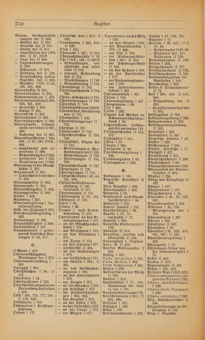 Nieren, Geſchwulſtbil⸗ dungen der II 396. — Geſtalt der II 380. — Gewicht der II 381. — Größe der II 381. — Krantheiten der 1380, 863; II 97, 378ff. — Lage der II 380. — Lageveränderungen II 390 — Schrumpf⸗ II 391. — Senkung der II 135. — Unterſuchung, mikro⸗ ſkopiſche, der II 383. — Wander⸗ 1379; II 23, 135, 381, 394. Nierenbecken II 381. Nierenblutader 11 382. Nierenblutungen I 576 Nierenentzündung II 208, 353, 391, 620. — chroniſche I 852. — hitzige II 391. Nierenkelch II 382. Nierenknäuel II 383. Nierenkörperchen II 382. Nierenkranke, Lebens⸗ Fo derjelben 11397, — Nahrung der II 401. Nierenfrantheiten I 380, 863; II 97, 193, 378 ff., 399. — angeborene und er⸗ worbene II 390. — Behandlung der11399. — Heilmittel bei I 325. — Verhütung von II 395. Nierenlage in der Bauch⸗ höhle II 381. Nierenmark II 382. — Querſchnitt desſelben 11 384. Nierenpapillen II 382. Nierenrinde II 382. Nierenſchlagader II 382. Nierenzylinder II 389. Nieſen I 624. Nieswurz I 241. Nikotinvergiftung j. Ta⸗ bakvergiftung. Niſſe der Filzlaus II 503. e eee 1 Normalauge II 691. Normalſichtigkeit II 686. Nukleinſäure I 247. Nymphomanie S geſtei⸗ gertes ſinnliches Ver⸗ langen II 86, 377. O. O Beine I 478. Oberarmſchlagader, 5 Blutungen der 1 579. Oberarmverrenkung 1 520. Oberguß I 302. u I 38; II 5 Oberkiefer I 24. Oberſalzbrunn I 265. Oberſchenkel, angeborene Verrentung des ſelben I 489. Objt 1 166, 774, 777, 788; II 176, 625. Obſtſäuren I 788. Obſtipation ſ. Stuhlver⸗ ſtopfung. Oedem I 147. 6 Kur I 610; II Oeunhauſen I 265, 610; II 626 Ofen I 265. Ohnmacht I 547 ; II 224. Ohnmachtsanfälle II 53. Ohr 174 ff., 100 ; II 698 ff. — Erkrankungen, ent⸗ zündliche und infek⸗ ttöſe II 709. — inneres, Erkrankung des II 724. — Neubildungen II 726. — Verunſtaltung II 704. Ohranhänge II 702. eee antt 11704, Ohren, abſtehende II 702. Ohreneiterungen II 700. Ohrenfluß II 700. Ohrenkrankheiten II698ff. Ohrenleiden, Verhütung von II 711. Ohrenpillen I 292. ae amalapfvop| IE 716. Ohrfeige II 707. Ohrfurunkel II 715. Wee ehen 11.708; Ohrmuſchel, Ekzem der 41 714. — Erfrierungen u. Ver⸗ brennungen derlI 705. — Neubildungen II 703. — % II 704, 705. Ohrmuſchelkrebs II 727. Ohrpolypen II 726. Ohrringtragen II 703. Ohrſpeicheldrüſe 1 43, 88, 721, 853. Ohrſpeicheldrüſenent⸗ zündung II 190. — infektiöſe II 571. Ohrtrommeln II 721. Ohrtrompete II 78, 101. Ohrwurm II 706. Olein I 82. Oliven I 65. Onanie ſ. auch Selbſt⸗ befleckung II 213. Operationen an den At⸗ mungsorganen J 373. an der Bauchſpeichel⸗ drüje I 379. am Blinddarm I 379. an den Blutadern I 371. am Darm II 134. an den Därmen 1377. Förſterſche II 284. an den Gallenwegen I 379. am Gefäßſyſtem 1371. 915 Gehirn I 369; 11 an den Geſchlechts— organen I 380. an den Harnorganen I 379. am Herzen I 371. an den Knochen I 383. am Kehlkopf I 373. bei Krebserkrankun⸗ gen I 383, 385. des Kropfes I 375. an der Leber I 379. an der Luftröhre 1373. an der Lunge J 373. am Magen I 377. FFF e EE Operationen an der Milz J 379. — an den Nerven 1370. — bei Nierenkranken I 379 II 449. — am Ohr II 702, bei Rückenmarkslei⸗ den 1 368; II 284. bei Schwangerſchaſt II 100. — an den Sehnen I 383. — an der Speiſeröhre 1377 — am Verdauungsappa⸗ rat I 376. — am Zentralnerven⸗ ſyſtem I 368. Operationsfeld I 367. Opium I 788. Opiumpergiftung I 427. Optogramme I 99. Orb I 265. Orffin I 292. Se des ae im wangerſchaftszu⸗ ſtand I 59. Organſyſteme, Leiſtun⸗ gen der animalen 191. Se aelamure II 514, Orthopädie I 381. Oſſein I 21. Ovarin I 292. Ovulation II 90. ee g I Oxuhämoglobin I 83. Ozonapparat I 292. P. Packungen I 203. Pain Expeller I 292. Palatinophile I 292. Palmitin I 82. Pankreas (ſ. auch Bauch⸗ ſpeicheldrüſe) I 88. Panutrin I 292. Papier Fayard I 292. Papillarkörper I 39. Papille I 73, 78. — umwallte I 72. Paprika I 828. ee Kloſtermittel J Paralyſe II 319. Paraſiten, tieriſche und pflanzliche II 234. Paratyphus ſ. Typhus. Paré, A. II 499. Pariſer Büſtenwaſſer I Paſſug I 265. Pasta cosmetica I 292. Pasta Michels I 292. Pasta Pompadour I 292. Paſten I 256. Paſteuriſation der Milch 11 163 Patient I 212. Paukenhöhle I 77, 100. — Spannung der Luft in der I 101. Paukenhöhlentreppe 176. Peitſchenwurm 1821; II 204, 496. Pektoral 1 292. Pellagra I 139. Pelze 1 160. Pentſaopräparate I 292. Pepſin I 87, 756, 783. Peptone 187. Be Periode I 90, 105; II 3, 10, 49 „49. — Aufhören der 1185, 93. — Eintreten der, bei Stillenden II 150. Periodenbinden II 129. Perlen I 256. Perlgeſchwulſt II 727. Perlmutterſtaub II 592. Perlſchnurhaare II 520. Perſonalkonzeſſion für Apotheken I 184. Perubalſam I 665. peler 0 Stützapparate 7 Peſt 1209, 619 II 197, 549. — Behandlung der II 552 — Krankheitsverlauf der II 551. Peſtbazillus II 550. „ Peſtblutvergiftung 11550. Peſtepidemien 11 555. Peſtlungenentzündung II 551. Peterstal I 265. Pettenkofer II 547. 8 Peyerſche Haufen I 45. Pfeffer I 828. Pfefferminze I 241. Pfeiler, Cortiſche I 77. Pfeilgift I 427. Pferdefleiſch I 201. Pferdeſchlächterei I 200: Pferdeſchweif I 69. 75 Pflanzenheilpulver 1292. Pflanzenkoſt der Nieren⸗ kranken II 401. Pflaſter I 256. ö Pflege des Säuglings II 167. Pfleger I 187. Pflegerinnen I 187. Pflugicharbein I 24. Pfortader 1 46, 50, 545, 822. Pfortadergebiet I 545. Pförtner 1 42, 755. — Verengerung des I. 75% Pharmakopöe I 267. Phenol I 253. Phlyktäne II 657. Phosphate I 82. Phosphor I 81, 426, 479, 831, 837; 11 591. Phosphorvergiftung I 426 Phylogenie I 13. Phyſiologie-Lehre von der Lebenstätigkeit I 78. : Pickel II 483. Piedra II 519. Pigmentmale II 457. Pillen I 255, 292. i Pilſener Bier 11613, 615. Pilulae antiseptica com- positae Warner I 292. Pilules antidiabetiques I 292 Pilules du Dr. Séjournet Pilules orientales I 292. ae eee II Pilzanſiedlungen im Ge⸗ Ye Pilze ſ. Bazillen.