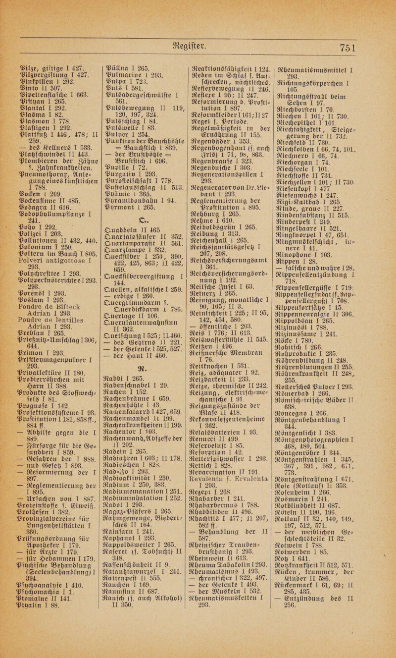 Pilzvergiftung I 427. Pinkpillen 1 292. Pinto II 507. Pipettenflaſche I 663. Piſtyan I 265. Plantal I 292. Plasma 1 82. Plasmon I 778. Plaſtigen I 292. Plattfuß I 446, 478; II 259. — des Kellners I 533. Platzſchwindel II 443. Plombieren der Zähne ſ. Zahnkrankheiten. Pneumothorax, Anle⸗ gung eines künſtlichen J 788. f Pocken ı 209. | a Pockenfinne II 485. 5599 II 616. 755 . il Ya 05 1 292. Polizei I 203. Paollutionen II 432, 440. Polonium I 250. Poltern im Bauch I 805. Polveri antigottose I 293. Poluochreſttee I 293. 5 . 1293. Porenöl I 293. Poslam I 293. Poudre de Bifteck Adrian I 293. Poudre de lentilles Fi Adrian I 298. Mu n NEE. rießnitz⸗Umſchlag 1306 e ſchlag 1306, Privatlektüre II 180. Probierröhrchen mit a Harn II 388. f Produkte des Stoffwech⸗ 4 ſels I 81. Prognoſe I 142. Profektionsſyſteme l 93. 1 Ss u ham DIET, „858 ff., — Fürſorge für die Ge⸗ a ſundheit J 859. — Gefahren der I 888. 38 und Geſetz I 893. 5 e der T 5 e der 185. — Urſachen von I 887. Proteinſtoſſe ſ. Eiweiß. Protheſen I 382. Provinzialvereine für a — I A Prüfungsordnung für Apotheker I 179. e für Arzte I 179. e für Hebammen I 179. Pfochiſche Behandlung (Seelenbehandlung) I 394. Pioch I 410. Pſychomachia I1. Ptomaine II 141. m I 88. Pulmarine 1 293. Pulpa 1 723. Puls I 581. a I Bulebemcgnig 11.119, 120, 197, 324. Pulsſchlag I 84. Pulswelle I 83. Pulver I 254. Punktion der Bauchhöhle = Bauchſtich 1 839. — der Bruſthöhle = Bruſtſtich 1 696. Pupille I 72. Purgativ I 293. Purofleiſchſaft I 778. Puſtelausſchlag 11 513. Pyämie 1 365. Pyramidonbahn I 94. Pyrmont 1 265. O. Quaddeln II 465. Quartalsſäufer II 352. Quartanparaſit II 561. Quarzlampe I 332. Queckſilber I 250, 390, 422, 425, 863; 11 422, 659. eie ee I 144 Quellen, alkaliſche I 259. — erdige I 260. Quergrimmdarm f. Querdickdarm 1 786. Querlage II 106. Querulantenwahnſinn II 362. Quetſchung 1525; IL460. — des Gehirns II 221. — der Gelenke 1525, 527. — der Haut II 460. R. Rabbi J 265. Rabenſchnabel I 29. Rachen I 152. Rachenbräune I 659. Rachenhöhle I 43. Rachenkatarrh 1427, 659. Rachenmandel lı 199. Rachenkrankheiten 11199. Rachentor I 103. le „Abſzeſſe der 11 202 Radein I 265. Radfahren 1603; II 178. Radieschen 1 828. Rad⸗Jo I 293. Radioaktivität I 250. Radium I 250, 383. Ra diumemanation I 251. Ra diuminhalation I 252. Radol I 293. Ragaz⸗Pfäfers I 265. Rahmgemenge, Biedert⸗ ſches II 164. Rainfarn I 241. Raphanol I 293. Rappoldsweiler I 265. ee (ſ. Tobſucht) II Naſſenſchönheit II 9. Ratanhiawurzel I 241. Rattenpeſt II 555. Rauchen 1 169. Raumſinn II 687. Rauſch (ſ. auch Alkohol) II 350. Reden im Schlaf ſ. Auf⸗ ſchrecken, nächtliches. Reflexbewegung II 246. Reflexe 1 95; 11 247. Rejormierung d. Proſti⸗ tution I 897. Reformkleider 1161;1127 Regel ſ. Periode. Regelmäßigkeit in der Ernährung II 155. Regenbäder 1 353. Regenbogenhaut ( (j. auch Iris) 1 71, 98, 863. Hegenbtaufe 1333. Regenduſche I 303. Regenerationspillen I Regenerator von Dr. Lie⸗ baut 1 293. Proſtitution 1 895. Rehburg I 265. Rehme 1 610. Reiboldsgrün I 265. Reibung 1 313. Reichenhall 1 265. Reichsſanitätsgeſetz I Reicht oerſic erungsamt eie ee e er nung 1 192. Reilſche Inſel I 63. Reinerz I 265. Reinigung, monatliche 1 90, 105; Keinlichfeit I 225; 1I 95, 142, 454, 580. — öffentliche 1 203. Reis I 776; II 613. Reiswaſſerſtühle II 545. Reißen I 496. Range Membran Nelttnochen I 531. Reiz, adäquater I 92. Reizbarkeit II 233. Reize, thermiſche II 242. Reizung, elektriſch-me⸗ chaniſche I 91. Reizungszuſtände der Blaſe II 418. Rekonvaleſzentenheime I 362. Relaisbatterien I 93. Renucci II 499. Reſerveluft I 85. Re ſorption 1 42. Retterſpitzwaſſer I 293. Rettich I 828. Revaceination II 191. Revalenta ſ. Ervalenta 1 293. Rezepi I 268. Rhabarber I 241. Rhabarbermus 1 788. Rhabditiden II 496. Rhachitis I 477; IL 207, 582 ff. — „ der II 87. Rheinisch er Trauben⸗ bruſthonig 1 293. Rheinwein II 613. Rheuma Tabakolin 1293. Rheumatismus I 493. — chroniſcher 1 322, 497. — der Gelenke I 403. — der Muskeln I 532. Rheumatismusketten I 293. ee 1 e ETLERL I I Nichtungsſtrahl beim Sehen I 97. Riechborſten I 70. Riechen I 101; II 730. Riechepithel . 101. Riechfähigkeit, Steige- gerung der 11 732. Riechfeld II 730. Riechkolben ! 66, 74, 101. Riechnerv I 66, 74. Riechorgan I 74 Riechſeele I 101. Riechſtoffe II 731. Riechzellen 1 101; II 730 Rieſenkopf 1 47 Rieſenwuchs I 247. Rigi⸗Kaltbad I 265. Rinde, graue II 227. Rindenſubſtanz II 515. Rinderpeſt I 249. Ringelhaare II 521. Ringknorpel 1 47, 651. Ringmuskelſchicht, in⸗ nere I 41. Rinophone I 103. Rippen I 28. — falſche und wahre 128. eee 10 Rippenfellergüſſe I 719: Rippenfellexſudat (ſ. Rip⸗ penfellerguß) 1 708. Rippenfortſätze I 15. Rippenneuralgie II 306. Rippoldsau I 265. Rizinusöl 1 788. Rizinusſame I 241. Röcke I 780. Rohitſch I 266. Rohprodukte I 235. Röhrenbildung II 248. Röhrenblutungen II 255. Röhrenkrankheit II 248, 255. Rollerſches Pulver I 293. Römerbad I 266. 8 ⸗iriſche Bäder II Roncegno I 266. Röntgenbehandlung I 344. Röntgenlicht I 383. Röntgenphotographien ! 468, 480, 504. Röntgenröhre I 344. Röntgenſtrahlen I 345, 367, 391, 582, 671, 773. Röntgenſtrahlung I 671. Roſe (Rotlauf) II 353. Roſenheim I 266. Rosmarin I 241. Rotblindheit II 687. Röteln II 190, 196. Rotlauf II = ‚140, 149, 197, 512 571. — der! weiblichen Ge⸗ ſchlechtsteile II 32. Rotwein 1 788. Rotwerden I 85. Rotz I 641. Rotzkrankheit II 512, 571 Rücken, krummer, der Kinder II 586. Rückenmark I 61, 69; II 285, 435. — Entzündung des II 256.