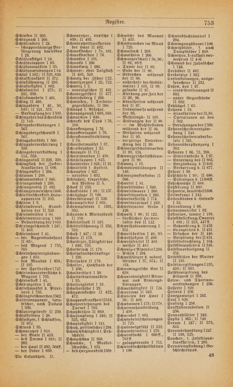 — ſchuppenförmige Ver⸗ längerung desſelben I 24. Schläfenflügel I 24. Schläfenlappen I 63. Schläfenmuskeln I 35. Schläfen windungen ! 64. Schlaf 1162; II 323, 639. Schlafkrankheit II 572. Schlaflähmung II 295. Schlafloſigkeit I 802. Schlafmittel I 275; II 241, 339. Schlafwandeln I 401. Schlag II 460. Schlagadern I 46, 50, 5437 II 221. 573. — Verſtopfung der 1593. n des Schenkels F 1 „ 4 Schlagaderſäcke I 560. Schlagaderverhärtung I 5 114, 559. Schlaganfall II 226, 338. Schlagfluß der Zucker⸗ krankheiten II 606. Schlagwaſſer I 294. Schlamm I 260. Schlammbaͤder I 348. Schlangenbad I 266. Schlangenbiß II 493. Schlangenmenſchen 1486. Schleifenſchenkeld.Harn⸗ apparates II 385. Schleim J 3. Schleimbeutel, Krank⸗ heiten der 11 529. Schleimdrüſen I 88. Schleimentar tung I 849. — Behandlung der 1850. e 1247; Schleimhaut I 41. — 1 765. F gen I 658. — des Mundes I 658; II 195. — der Speiſeröhre 1747. Schleimhautoberfläche d. Magens I 755. 5 Schleimſtoff I 81. Schleimzellen I 45. Schließmuskel d. Pfört⸗ ners I 755. Schlingbeſchwerden 1562. Schlittenapparat, fara⸗ 1290 nach Dubois Shlotergelenr II 259. Schlüſſelbein I 20. ee ‚1. Schluckſen, Schlund I 35. Schmarotzer I 818. — der Blaſe II 413. — des Darms I 818; II 02. — der Leber I 839. Die Geſundheit. II. en: tieriſche I 839; 495. der Haut II 492. Schmeckbecher I 78, 101. Schmeckborſten I 70. Schmecken I 101. Schmecks I 266 Schmeckwitz I 266. Schmeer⸗ oder Talgfluß II 485, 520. Schmelz der Zähne 122. Schmelzorgan I 22, 722. Schmerz J 2. — neuralgiſcher II 431. Schmerzgeilheit II 377. Schmiedeberg I 266. Schminken, ſ. Toilette⸗ gegeuſtände, II 308. Schnaps ſ. Alkohol. Schnapsgenuß 1603, 838. Schnarchen I 640. Schnecke des Ohrs 1 76, 100. Schneckengang I 76. Schneckentuppel I 76. Schneckenwaſſerleitung Schneidermuskel I 37. Schneidezähne I 22. Schneuzen II 712. Schnittwunden II 458. Schnürlappen I 825. Schnürleber I 824; II 21. Schnürleib j. Korſett. Schnupfen 1 627. — nervöſer I 632. Schönheit, körperliche, des Weibes II 5. Schock II 253. Schockolade I 88; II 157. Schräglage II 106. Schreibtrampf II 326. Schrumpfleber I 838. eee ne 1. 1391, Schrade d. Mutterbruſt II 150. Schüttelfroſt II 145. es II 253, 319. Schuh I 447; II 26. Schule II 179. Schulärzte, Tätigkeit der J 646, 735. Schulbeſuch II 179. e See 79. e Hochſtand der Schulterblatt I 20. Schulterblattmuskeln J 35. Schultergürtel I 19. Schulterhöhe I 29. Schuppenflechte II 422, 472. Schuppenkrankheit 11516. Schußverletzungen des Darms I 793. Schutzbrillen II 669. Schuss impfung I 249; II 525, 662. Schutzloſigkeit 2. Schutz, perſönlicher 1294. Shwacfichtigteit Seh: ſchärfe. Schwachſinn II 360. Schwäche, 1 1 non des Mannes I 725. Schwalbach I 266. Schwalheim I 266. e 90; — Dauer der II 89. — Ende der II 90. — Erbrechen während der II 96. mutter I 105, II 99. — geſunde II 97. — Kleidung zur Zeit der II 26, 96. — Krantheiten während der II 97. — Lebensweiſe während der 95 — Mehrlings⸗ II 105. — Störungen der II 90. — — im Wohlbefinden während der II 94. der II 95. — vorzeitige Unterbre= chung der II 99. Sch wangerſchaftsnarben 1.93, 124 Shwangerigattsftörun- gen Schwanz I 33. F II ee II Schwefel I 81. Schwefelbäder I 349. Schwefelmoore I 260. Schwefelquellen I 260. en I 774. Schweinerotlauf I 249. eamweinurier Grün I Schweiß I 90; II 122. — künſtliches oo: rufen des II 122 Schweipabjonderung I Schweiß drüſen I 40, 9. Schweißekzem II 480. Schweißfrieſel II 480. — weißer II 48). Schweizer Alpentee 294. — Pillen I 294. Schwelltörper d. männl. Glieder I 57, 874 II 434. e Kur II Schweratmigkeitſ. Atem⸗ not und Atmungs⸗ ſtörungen. Schwerhörigkeit II 724. Schwermut II 343. 4 der Haut 1 39 II 489. Schwimmen 1173; 11178. Schwimmhautbildung I 438. Schwindel I 802. Schwindelerſcheinungen Schwindelgefühl II 322. Schwindelmittel I 278. Schwindſucht I 660 ff., 703 ff. — galoppierende I 711. Sch windſuchtsheilſtätten J 190. Schwindſuchtsmittel I 294. Schwitzbäder, ſ. auch Dampfbäder I 610. Schwitzen, krankhaft ver⸗ mehrtes II 436. Seebäder II 402. Seehoſpize I 362. Seelenſtörungen, ausge⸗ ſprochene II 232. Sehen, das J 97. — ey: Greiſenauges II — naher Gegenſtände II 692. Sehhügel J 65. Sehnen I 34. — Krankheiten der 15,38. — Operationen an den — Verletzungen der 1538. Sehnenſcheidenentzün⸗ dung 1 540. Sehnenſcheidentuberku— loſe I 541. N ee ee 1 Sehnerv I 66, 72, 288. — Eintrittsſtelle d. 197. — Entartung des II 685. — Entzündung d. II683. — Verdorrung d. II 677. Sehrot I 99. Sehſchärfe I 99; II 688. — Störungen d. II 686ff. Sehſchwäche II 688. Sehſtörung II 680. Sehweite, deutliche ll696. Seifenkraut I 242. Seitenbänder d. Gelenke J 32. Seitenſtrang I 66. Seitenventrikel I 62. Sekretion, innere I 136. Selbfibefleckung( Onanie) I 891 II 213, 447 ff. = Behandlung d. 11455. — Kennzeichen d. II 451. — Urſachen der II 448. — Verhütung der II 451. Selbſtbefruchtung I 104. Selbſtbewußtſein II 345. e II 5 Selbſtſtillen der Mutter II 133. Selbſtvergiftungen 1135, 428; II 353. Selbſtvergiftung des Körpers II 339. Selen⸗ und Thorium⸗ verbindungen I 250. Sellerie I 828. Selters I 266. Sen e I 242. Senf I 828. Senfteig I 256. Senktaſtenarbeiten I 256. Sennesblätter I 242. Sepſis I 365; II 140. Serum I 247; II 575, 615. II 149, 525. Seuchen, j. Infektions⸗ krankheiten, I 203. Serualempfindung ſ. Ge⸗ ſchlechtstrieb. 48