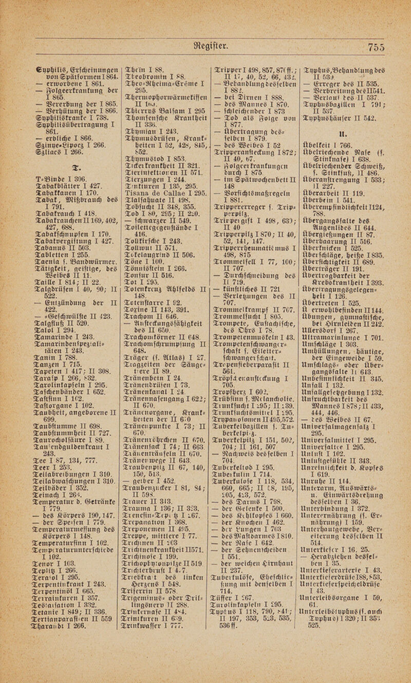 Syphilis, Erſcheinungen von Spätformen ! 864. — erworbene 1 861. — Vererbung der I 865. — Verhütung der I 866. „ 1 — e I 866. Szliaes I 266. Te T-Binde I 306. Tabakblätter I 427. Tabakkauen I 170. en Mißbrauch des Tabakrauch 1 418. Tabakrauchen II 169, 402, 427, 688. Tabakſchnupfen . 70 Ta batvergiftung I 427. Tabanus II 503. Tabletten I 255. Taenia ſ. Bandwürmer. Tätigkeit, geiſtige, des Weibes II 11. Taille I 814; II 22. — Enigündung der II Ta marinde I 243. Tamarindenſpeziali⸗ täten I 243. Tanin 1 788. Tanzen IT 715. Tapeten I 417: II 308. Taraſp I 266, 832. Tarolinkapſeln I 295. Taſtorgane I 102. u, angeborene II Taubſtumme II 698. Taubſtummheit II 727. Taurocholſäure I 89. Tauſendguldenkraut I 243. Tee I 87, 134, 777 Teer I 253. Teilabreibungen I 310. Teilabwaſchungen I 310. Teilbäder I 352. Teinach I 263. Temperatur d. Getränke 1779. — des Körpers 190, 147. — der Speiſen I 779. Temperaturmeſſung des Körpers I 148. Temperaturſinn I 102. Tenor I 103. Teplitz I 266. Teraſol I 295. Terpentinöl I 665. Thein I 88. Tbeobromin I 88. e Creme I Th 1 ophorwärmekiſſen Thierrus Balſam I 295 Thomſenſche Krankheit II 336.1 Thymian I 243. Thymusdrüſen, Krank⸗ heiten I 52, 428, 845, 852. Thymustod I 853. Tickerkrankheit II 321. Tierinfektionen II 571. Tierzungen I 244. Tinkturen I 135, 295. Tisana de Callae I 295. Tlalſahuate II 498. Tobſucht II 348, 355. Tod I 80, 295; II 220. — ſchwarzer II 549. e 1 Tollkirſche I 243. Tollwut II 571. Tokelaugrind II 05 Töne 1 100. Tönnisſtein I 266. Tonſur II 516. Tot I 29. a... Ahlfelds II Toten tale 1.92: Toxine II 143, 391. Trachom II 646. — 5 l DBDDIA EL des II 650 Trachomkörner II 648. i II Träger (ſ. Atlas) I 27. Tragzeiten der Säuge— tiere II 89. Tränenbein I 24. Tränendrüſen I 73. Tränenfanal I 24. Tränennaſengang 1 622; II 670. Tränenorgane, Krank: heiten der II 670 e 173; II 67 Tränenröhrchen II 670. Tränenträufeln 11 670. Tränenwege II 643. Traubenpilz II 67, 140, 150, 513 — gelber I 452. Traubenzucker I 81, 84; II 598. Trauer II 313. Trauma I 136; II 323. Treneſin⸗Tepatz 1267. Trepanation I 368. Treponemen II 495. Treppe, mittlere J 77. Trichinen II 203 Trichinenkrankheit II571. Trichinoſe I 199. Trichophytonpilze II 519. Trichterbruſt I 4.7. Triebkrat des linken Herzens I 548. Triferrin II 578. Trigeminus- oder Dril⸗ lingsnerv II 288. Trinkernaſe II 484. Trintkuren II 639. Trinkwaſſer I 777. Tripper 1 498, 857, 870 ff.; II 17, 40, 52, 66, 432. — Bebandtung desſelben — bei Dirnen I 888. — des Mannes 1 870. — ſchleichender 1 873 — Tod als Folge von I 877. — Übertragung des⸗ ſelben I 879. — des Weibes 1 52 e 1872; II 40, 67 — Folgen krankungen durch I 8 — 115 Spdtwochen bett II — Posſichts maßregeln Aer reger Trip⸗ perpilz. Trinpergift I 498, 630; II 40 ln: II 40, 52, 141, 147. Tripperrheumatie mus 1 498, 875. Trommelfell I 77, 100; II 707. — Surafaneisung des — Fünſtliches II 721 — 10% des II e en H 707, Trommelſucht 1 805. Trompete, Euſtachiſche, des Ohrs 1 78. Trompetenmuskeln I 43. Trompetenſchwanger⸗ ſchaft ſ. Eileiter⸗ ſchwangerſchait. Ser II A enanſteckuug I en I 602. Trübſinn ſ. Melancholie. Trunkſucht 1295; II 239. Trunkſuchtsmitiel 1 295. Tuberkelbazillen ſ. Tu⸗ berfelpi:z. 7047 II 161, 507 — Nachweis des ſelben T 704. Tuberkeltod I 29. Tuberkulin I 714. Tuberkuloſe I 118, 534, 660, 665; II £8, 195, 205, 423, 572. — des Darms I 798. — der Gelenke I 500. — des Kehlkopfes 1 660. — der Knochen I 462. — der Lungen 1 703 — des Maſtdarmes 1810. — der Naſe I 642. — der Sehnenſcheiden I 551. — der weichen Hirnhaut II 237. Tu berkulöſe, Eheſchlie⸗ ßung mit denſelben J 714. Tüffer I 267. Turolinkapſeln I 295. Typhus I 118, 790, 841 II 197, 353, 52 3 535, 536 ff. Topius,; ‚Behandlung des &gt;= Erreger des II 535. — Verbreitung des II541. — Verlauf des II 537. Typhusbazillen I 791; II 537 U. Ubelkeit I 766. Übelriechende Naſe (f. Stinknaſe) I 638. Übelriechender Schweiß, ſ. Stinkfuß, II 486. i I 533 Überarbeit II 119. Überbe in I 541. eee e Übergangsfalte des Augenlides II 644. Übergießungen II 87. Überhaarung II 516. Überknicken I 525. Überſchläge, heiße 1 835. Überſichtigkeit II 689. Überträger II 191. Übertragbarteit der Krebskrantheit 1393. e heit I 126. Übertreten I 525. Ü erwohlbefinden 11144. Übungen, gymnaſtiſche, bei Hirnleiden II 212. Ullersdorf I 267. Ultramarinlunge 1 701. Umſchläge I 303. Umhüllungen, häutige, der Eingeweide I 59. Umſchlags⸗ oder über⸗ gangsfalte II 613. Unbeſinnlichkeit II 345. Un fall I 132. Unſallgeſetzgebung 1 132. Unfruchtbarkeit des Mannes 1878 I 433, 444, 446. — des Weibes II 67. eee, e 1 Univerſalmittel I 295. Univerſaltee I 295. Unluſt I 102. Unluſtgefühle II 343. 8 1618 d. Kopfes Unruhe II 114. Unterarm, Auswärts⸗ u. Einwärtsdrehung desſelben J 36. Unterbindung I 372. Unterernährung (j. Er⸗ nährung) I 159. Unterhautgewebe, Ver⸗ eiterung desſelben II 514. Unterkiefer I 16. 25. — Herabziehen desſel⸗ ben I 35. Unterkieferarterie I 43. Unterkieferdrüſe 188, 853. Untextiefexfpeigelbrüje 1 I 59, 6 f Unterleibstyphus (ſ. auch Tuphu s) 1320 II 35 525.