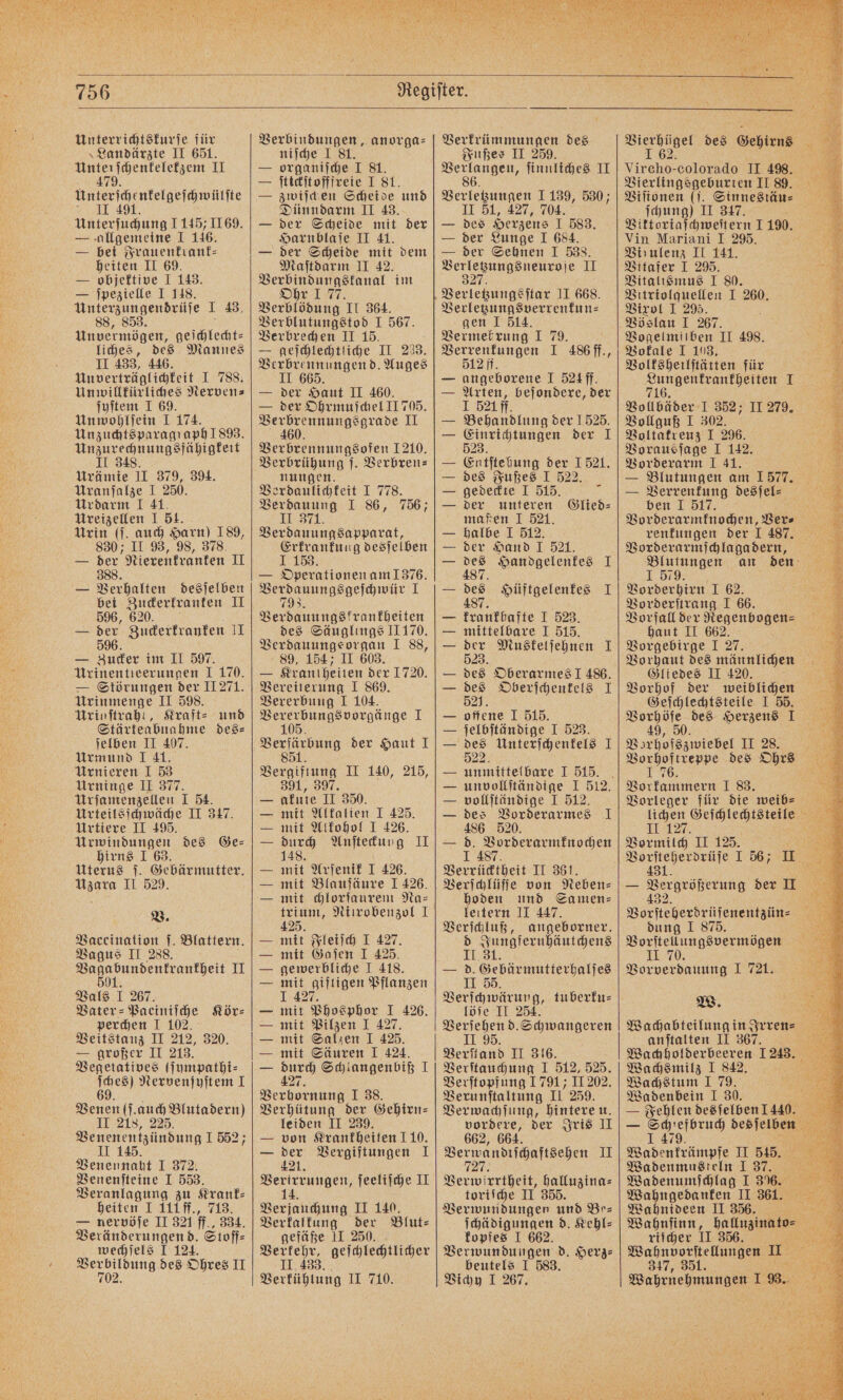 Unterrichtskurſe für »Landärzte II 651. Unterſchenkelekzem II 47 Unſerſchlntelgeſchwülſte 1 Unterſuchung 1145 169. — allgemeine I 146. — bei Frauenkrank⸗— heiten II 69. — objektive I 143. — ſpezielle I 148. Unterzungendrüſe I 43, 88, 853. Unvermögen, geſchlecht⸗ liches, des Mannes II 433, 446. Un verträglichkeit I 788. Unwillkürliches Nerven⸗ ſyſtem I 69. Unwohlſein I 174. en ie ähigkeit II 3 ee 1 379, 394. Uranſalze I 250. Urdarm I 41. Ureizellen I 51. Urin (ſ. auch Harn) 189, 830; II 93, 98, 378. — 388 Nierenkranken I — Verhalten desſelben bei Zuckerkranken II 596, 620. — der Zuckerkranken II 59 6. — Zucker im II 597. Urinentieerunnen I 170. — Störungen der II 271. Urinmenge II 598. Urigſtrahl, Kraft⸗ und Stärkeabnahme des⸗ ſelben II 407. Urmund I 41. Urnieren I 53 Urninge II 377 Urſamenzellen I 54. Urteilsſchwäche II 317. Urtiere II 495. Urwindungen des Ge— hirns I 63. Uterus ſ. Gebärmutter. Uzara II 529. V. Vaccination ſ. Blattern. Vagus II 288. e II Vals I 267. Vater⸗Paeiniſche Kör⸗ perchen I 102. Veitstanz II 212, 320. — großer II 213. Vegetatives (ſympathi⸗ m Nervenſyſtem I 91 (ſauch Blutadern)) II 218, 225. Venennaht I 372. Venenſteine I 553. Veranlagung zu Krank⸗ heiten I 111ff., 713. — nervöſe II 321 ff., 334. Veränderungend. Stoff⸗ wechſels I 124. e des Ohres II Verbindungen, anorga⸗ niſche I — ae 8 8 — ſtickſtofffreie I 81. — zwiſchen Scheide und Dünndarm II 43. — der Scheide mit der Harnblaſe II 41. — der Scheide mit dem Maſtdarm II 42. Verbindungskanal im Ohr 1 77. Verblödung II 364. Verblutungstod I 567. Verbrechen II 15. — geſchlechtliche II 233. Verbrennungen d. Auges II 665. — der Haut II 460. — der Ohrmuſchel JI 705. ee II Verbrennungsofen 1210. Verbrühung j. Verbren⸗ nungen. Verdaulichkeit I 778. Verdauung I 86, 756; II 371. Verdauungsapparat, Erkrankung desſelben J 153. f — Operationen am 1376. „ 1 Verdauungskrankheiten des Säuglings II 170. Verdauungs organ I 88, 89, 154; II 603. — Krantheiten der 1720. Vereiterung I 869. Vererbung I 104. Vererbungsvorgänge I 105. SEND der Haut I 85 Vergiftung II 140, 215, 391, 397. akute II 350. mit Alkalien I 425. mit Alkohol J 426. durch Anſteckung II 148. mit Arſenik I 426. mit Blauſäure I 426. mit chlorſaurem Na= trium, Niirobenzol I 425. mit Fleiſch I 427. mit Gaſen I 425. gewerbliche I 418. mit giftigen Pflanzen 1 427 mit Phosphor I 426. mit Pilzen I 427. mit Salzen I 425. mit Säuren I 424. 127 Schlangenbiß 1 FF e e I 38. Verhütung der Gehirn⸗ leiden II 239. — von Krankheiten 110. — der Vergiftungen I 421. Verirrungen, ſeeliſche II 14. Verjauchung II 140. Verkalkung der Blut: gefäße II 250. 79 1 geſchlechtlicher Verkühtung II 710. Verkrümmungen des Fußes II 259. W ſinnliches II Verletzungen 1139, 530; II 51, 427, 704. — des Herzens I 583. — der Lunge I 684. — der Sehnen I 538. eee, UNI. I 34 Verletzungsverrenkun— gen I 514. Vermehrung I 79. Verrenkungen I 486 ff., 512 ff. — angeborene I 524 ff. — Arten, beſondere, der I 521 ff. — Behandlung der 1525. — Einrichtungen der I 523. — Entſtehung der 1521. — des Fußes I 522. — gedeckte I 515. 2 der unteren Glied⸗ maßen I 521. — halbe I 512. — der Hand I 521. — 11 Handgelenkes I — des Hüftgelenkes I 487. krankhafte I 523. mittelbare I 515. 555 Muskelſehnen I des Oberarmes J 486. des Oberſchenkels I 521. offene I 515. ſelbſtändige I 523. 922 Unterſchenkels I 1250 unvollſtändige I 512. vollſtändige I 512. des Vorderarmes I 486 520. — 1 0 ae Verrücktheit II 361. hoden und Samen⸗ leitern II 447. Verſchluß, angeborner. d Jungfernhäutchens II. 31. — d. Gebärmutterhalſes II 55. Verſchwärung, tuberku⸗ löſe II 254. Verſehen d. Schwangeren 11:98; Verſtand II 316. Verſtauchung I 512, 525. Verſtopfung 1791; II 202. Verunſtaltung II 259. Verwachſung, hintere u. vordere, der Iris II 662, 664. eee ee II Verwirrtheit, halluzina⸗ toriſche II 355. Verwundungen und Be⸗ ſchädigungen d. Kehl⸗ kopfes I 662. Verwundungen d. Herz: beutels I 583. Vichy I 267. Vircho- colorado II 498. Vierlingsgeburten II 89. Viſionen (. Sinnestäu⸗ ſchung) II 347. Viktoriaſchweſtern I 190. Vin Mariani I 29. Virulenz II 141. Vitafer I 295. Vitalismus I 80. Piber I 260. Vixol I PVBogelmiiben II 498. Vokale I 108, Volksheilſtätten für 110 25 Vollbäder I 352; II 279. Vollguß I 302. Voltakreuz I 296. Vorausſage I 142. Vorderarm I 41. 155 — Blutungen am 1577. — Verrenkung desſel⸗ ee. 5 ben I 517. VBorderar mnchen Be renkungen der I 487. Vorderarmſchlaga dern, Blutungen an den I 579. Vorderhirn I 62. Vorderſtrang I 66. Vorfall der Regenbogen⸗ haut II 662. Vorgebirge I 27. 8 Vorhaut des männlichen Gliedes II 420. 3 Vorhof der weiblichen Geſchlechtsteile I 55. 949 0 des Herzens I 49 Vorhofszwiebel II 285. e des Ohrs Werbe 1 83. ; Vorleger für die weibͤ⸗ lichen Geſchlechtsteile II 127. ws Vormilch II 125. 1 i I 56; U 7 — erobern der II Vorsteher dreien dung I 875. Vorſtellungsvermögen I 70. Vorverdauung 1 721. W. Wachabteilung in Irren⸗ anſtalten II 367. a Wachholderbeeren 1243. Wachsmilz I 842. Wachstum 1 79. i Wadenbein I 30. Kan. — Fehlen desſelben 1440. — i desſelben £ Wadenkrämpfe II 515. Wadenmusteln I 37. Wadenumſchlag IT 3%. Wahngedanken II 361. Wahnideen II 356. Wahnſinn, halluzinato⸗ riſcher 11 356. N Wahnvorſtellungen I 347, 351. Wahrnehmungen I; Br
