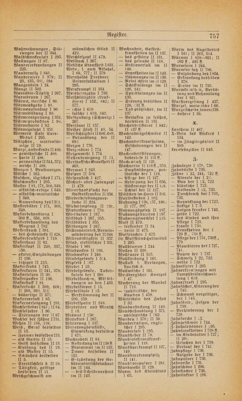 Wahrnehmungen, Stö⸗ 5 rungen der II 344. Waldſchneckenſaft I 295. Wallungen II 87. 5 F II 0 Wandermilz I 841. Wanderniere I 379; II 23, 135, 381, 394 Wangenbein 1 24. Wanze II 502. Warasdin⸗Töplitz I 267. Warmbrunn 1 267. Wärme, tieriſche I 90. Wärmeabgabe I 9. Wärmeaufnahme I 90. Wärmebildung 1 90. Wärmeentztehung 1351. Wärmeproduktion I 90. Wärmeſtarre 1 92. Wärmezufuhr 1 351. Waarners Safe Cure⸗ Mittel I 295, 5 Wärzchen, myrtenför— mige II 29. Warze, anſteckende II 488. — gewöhnliche II 488. — harte II 488. E peruaniſche Il 514, 572. T weiche II 488. at Bruftwarzen. Wäſche I 162. Waſchen, tägliches J 171. Waſch waſſer I 295. Waſſer 181, 171, 300, 349. — alkaliſch“erdige 1 349. — alkaliſch⸗muriatiſche 1 349. — Anwendung des 1311. Waſſerbäder I 171, 300, 349. Waſſer behandlung I 300 ff., 356, 808. Waſſerbehandlung des Ba Magens I 782. Waſſerbruch I 381. E des Hodenjads II 428. Waſſerbruſtkorb I 719. Waſſerhaut II 92. ae II 240, 337, — in ‚Entzündungen 236. Ei — bitziger II 215. Waſſerkrebs I 745. Waſſerkuren II 341, 370. 2 Waſſerlefzen II 30. Waſſerpocken II 196. Waſſerſtoff I 81. Waſſerſucht I 589, 600; II 28, 393, 511. —— bösartige II 571. Waſſerverluſt I 85. Waſſerverſorgung I 201. Weechſelfieber 1841 IIS4. WiwWechſeljahre 1 90. — Störungen der J1 87. Wetchſel der Zähne 1731. Wehen II 104, 118. en 15 eu desſelben L Formen desſelben II3. L als Gattin II 15. — Geiſt desſelben II 13. e Kleidung des II 19. g als Muſter II 15. — Schönheit desſelben II 5. — Sterblichkeit d. II 18. L Tätigfeit, geiſtige desſelben II 11. e Glied II Weichſelzopf II 479. Weilbach 1 267. Weilſche Krankheit 1831. Wein, ſ. auch Alkohol, 88, , l e Weinholds Dresdner Univerſalbalſam I Weinkrampf II 334. Weisheitszahn I 733. Weißblütigkeit (Leuk⸗ ämie) I 152, 842 II 577. (chte I 619. = — falſche 1 619, 842. OR Ech wei 1 Weißbrot II 157. Weißer Fluß II 40, 54. Weitſichtigkeit 1686, 689. 3695 Weizen I 776. Weizenbrot I 774. Weizenmehl I 774 Wellenbewegung II 11. N en I 243. Weſpen II 504. Weſpenſtich I 427. en oder Judenzopf 9 Widerſtandsſucht der Wiederbelebungsver⸗ ſuche II 224. Wiederimpfung II 191. Wiederkauen 1 770. Wiesbaden I 267. Wildbad I 267, 355. Wildbäder I 355 Wildungen I 267. Willensantrieb, Vermin⸗ minderung des II 348. Willenstätigkeit II 357. Winde I 801 Windpocken II 196. Windwaſſer I 240. Winkelgelenke I 514. Wipfeld I 267. Wirbel I 23. Wirbelgelenke. Tuber⸗ kuloſe der I 508. Wirbelknochen, Miſſbil⸗ dungen an den 1433. Wirbelkörper I 15. Wirbelſäule I 25. — Verkrümmung der II 206, 259. Wirbelſpalte II 248. b und Menſch 1155 Wismut I 250. Wittekind I 267. Witterung I 137. Witterungseinflüſſe, Einwirkung derſelben I 671. Wochenbett II 84. — Anſte ckung im II 138 ff. — Blutarmut im II 133. — Dauer desſelben II 121. — Entzündung der Ge— bärmutterſchleimhaut im II 144. — — des Scheidenrohres Wochenbett, Geiſtes⸗ krankheiten im II 137. das geſtörte II 131. das geſunde II 118. . im II beiten im JI 143. Lähmungen im II 136. Reinlochteit im 11 129. Schickialstage im II 120, 142. | ER = Störung desſelben II 120, 131 ff. 137. — Verlaſſen zu frühes, desſelben II 131. Wochenbettfiever I 842; II 137 ff. . II nee Erſcheinungen der II 147. e ge fieberloſe II 130ff. Wochenfluß II 121. Wöchnerin II 118 ff., 353. — Empfindungen, per⸗ ſönliche der I 119. — Pflege der II 127. — Reinigung der II 656. — Rückenlage der II 128. — Schlaf der II 127. Wölkchen im Harn II 386. Wohlbefinden I 102. II 177, 397. Wohnungsgeſetz II 197. Wohnungs hygiene 1197. Wohnungswechſel J 213. Wolf II 479. — jrejjender II 34. — roter II 475. Wolfsrachen I 625. Dr. Wolfſtirns Heilmittel J 295. Wollblumen I 244. Wollen II 348. Wollfaare II 515. Wollkleidung 1 161. Wolluſt . Verlangen, ſinnlich Wollwäſche 1 161. e Knorpel II Wucherung der Mandel II 713. — ſyphilitiſche, der Knochen I 459. Würfelbein des Fußes 5 8850 Wundanſteckung II 140. Wundbehandlung 5 Sr — antiſeptiſche 1! Wunden 1 570; 11 50 Wunderbalſam, engli⸗ ſcher I 295. Wunderſaft IT 295. Wundfieber II 78. Wundinfektionskrank⸗ heiten I 118. DENN II 137, 149. Wundſtarrkrampfſpilz T ee Wundſtreupulver I 281. Wundwolle II 129. Wurm des Kleinhirns Wurm des Nagelbettes I 511 II 203, 514. Würmer I 818 8217 II 202 ff., 495 ff. Wurmſarn I 244. Wurmfor ſatz II 786. — Entzündung des 1854. — Steine im II 795. Wurmkrantheit, Verhü⸗ tung und Behandlung der J 821 Wend 1 427. Wurzel, motoriſche I 66. Wurzelſcheide, innerel39. — äußere I 39. 5 X. Xanthom II 487. X-Bein des Bäckers 1 534. 1 Jünglingsalter II 589. Reroſebazillen II 645. 3. Zahnärzte I 179, 728. Zahnbürſte I 736. Zähne 1 22, 244, 722 ff. — Bau der I 2, 722. — bläuliche I 723. — bleibende I 22, 733. 733. — Entwicklung der 1722. — fleckige J 7.3. — Folgen kranker I 743. — gelbe 1 722. — des Kindes und ihre Pflege I 723. — kranke I 738. — Krankheiten der I 720 ff., 738 ff. — 1 der 1731, 736ff., 779. — Plombieren der 1727, 741. — Putzen der 5 737 — Schmelz I: 722. — weiße 1 72 Zahnelixier I 295. Zahnerkrankungen mit lung 1 619. Zabnextrakt I 295. Zahnfächer, Eiterung der I 745. — Schwund vorzeitiger, der I 745. Zahnfäule, Folgen der I 739. — Verhinderung der NT 729. Zahnfurche 122, Zahngeſch wür I 744. Zöhnhalsbänder I 295. Zahnkrankheiten 1738 ff. — im Kindesalter 1727; I 201. — Urſachen der I 739. — Verlauf der 1 741. Zahnpflege I 736. — Aufgabe der I 736. Zahnpulver I 736. Zahnreihe I 731. Zahnſchöne I 296, Zahnſtocher I 736. 55 er