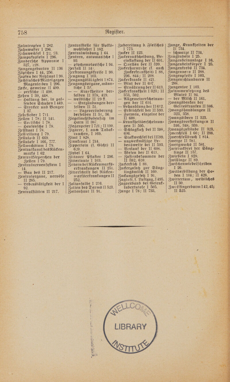 ahntropfen I 282. ahnwaſſer I 296. Zahnwechſel I 22, 23. Za mpakapſeln I 296. Zanderſche Apparate 1 327, 228. Zangengeburten II 136 Zäpſchen I 44, 256. Zapfen der Netzhaut 198. Zechlinſches Mittel gegen Magenleiden I 296. Zecke, gemeine II 499. — perſiſche II 498. Zehen I 30, 448. — Haltung der, in paſ⸗ ſenden Schuhen 1449. — Strecker und Beuger 1 37. Zehrfieber I 711. Zellen I 78; II 141. — Cortiſche I 78. — Henſenſche J 78. Zellſtaat I 78. Zellteilung I 79. nn II 669. Zelluloſe I 166, 777. Zellwachstum I 79. Zentralkanal desRücken⸗ marks I 62. Zentralkörperchen der Zellen 1 79. F 1 1 — Bau des II 217. Zentralorgane, nervöſe II 285. — Lebenstätigkeit der I 2 92. Zentralſtätten II 217. Zentralſtelle für Volks⸗ wohlfahrt I 182. Zentralwindung I 64. Denen, automatiſche J — pſychomotoriſche 194. Zerfall II 141. Gee I 98. Zeugung I 103. Sn 1874. eugungsorgane, männ⸗ liche I 52. a — — Krarkheiten der⸗ ſelben II 378, 419. — weibliche II 29 ff. — — Entzündungen der⸗ ſelben II 51. derſelben II 51, 56. Ziegelmehlbodenſatz im Harn II 387. Ziegenpeter 1721 II 190. Zigarre, ſ. auch Tabak⸗ rauchen, I 169. Zimt I 828. Zinnkraut I 244. e (ſ. Gicht) II ) Zirbel I 64. Zittauer Pflaſter I 296. Zitterlaute I 103. Zittern bei Rückenmarks⸗ erkrankungen II 251. Zitterſchrift bei Rücken⸗ markserkrankungen II 25 Zoltanſalbe I 296. Zotten des Darms II 523. Zottenhaut II A. Zubereitung d. Fleiſches 1 775 Zucker II 123. Zuckerausſcheidung, Be⸗ einfluſſung der II 601. — Quellen der II 599. Zuckerharnruhr (ſ. auch Zuckerkrankheit) I 88, 296, 844; II 208. Zuckerkranke II 421. — Blut der II 607. — Ernährung der II 613. Zuckerkrankheit 1323; II 353, 592. — Allgemeinerſcheinun⸗ gen der II 601. — Behandlung der II 612. — Erblichkeit der II 593. II 608. — Krankheitserſcheinun⸗ gen II 595. Stoffwechſel bei 11599. unzweckmäßige Le⸗ bensweiſe bei II 593. Verlauf der II 608. Weſen der II 611. — Zuſtandekommen der II 592, 610. Zuckerſtich I 88. Zuckerzuſatz zur Säug⸗ lingsmilch II 160. Zuckungsgeſetz I 91. Zugluft, ſ. Luftzug, 1495. Zugverband bei Gelenk- tuberkuloſe I 505. Zunge I 78; II 733. nor en u. Zunge, Krankheiten der Il 734. — ſchwarze II 734. en I 25. Zungenbeinanlage I 16. Zungenbeinkörper I 25. Zungenkrebs II 734. Zungennerv II 288. Zungenpfeife I 103. , II 8 Zungentor 1 103. Zuſammenſetzung des Blutes II 94. — der Milch II 161. Zwangsdenken der Geiſtestranken II 346. Zwangshandlungen II 323, 358. Zwangsideen II 323. Zwangsvorſtellungen II 346, 348, 359. 15 Zwangszuſtände II 323. Zwerchfell I 60; II 288. Zwerchfellbruch I 814. Zwerge II 581. Zwergwuchs II 581. Zwiebackbrei der Säug⸗ linge II 157. Zwiebeln I 828. Zwillinge II 89. VVV Zwitterbildung der Ho⸗ den I 104; II 428. Zwittertum, weibliches II 30. Zwolffingerdarm 142, 45; II 525. *