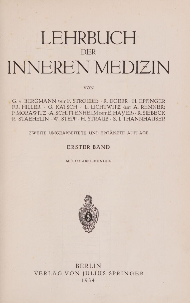 LEHRBUCH INNEREN MEDIZIN VON . G. v. BERGMANN Wır F. STROEBE) - R. DOERR - H. EPPINGER FR. HILLER : G. KATSCH : L. LICHTWITZ wır A. RENNER) P.MORAWITZ -A.SCHITTENHELM wır E.HAYER) - R.SIEBECK R. STAEHELIN - W. STEPP - H. STRAUB - S. J. THANNHAUSER ZWEITE UMGEARBEITETE UND ERGÄNZTE AUFLAGE ERSTER BAND MIT 144 ABBILDUNGEN BERLIN VERLZGSNVDN JULIUS SPRINGER 952