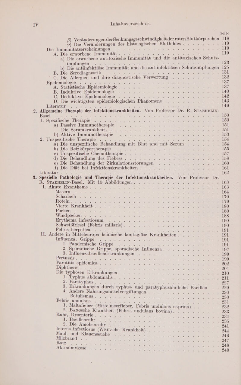 Seite ß) Veränderungen derSenkungsgeschwindigkeitder a LEE En 118 y) Die Veränderungen des a Blutbildeezez 72 119 Die a hanneen a ER ee ER) A. Die erworbene Immunität. . .' 119 a) Die erworbene antitoxische Immunität und die antitoxischen Schutz- impfungen . . 123 2) Die antiinfektiöse Immunität und die antiinfektiösen Schutzimpfungen 125 . Die Serodiagnostik . . . HR 2 258 a c Die Allergien und ihre diagnostische Verwertung Seite ar 12 Epidemiologie . . ne RR A a ey A. Statistische Epidemiologie . BANN Er EEE ee et Balnduktive Epidemolomes ee re ee ee C. Deduktive Epidemiologie . . . ee 12 D. Die wichtigsten epidemiologischen Phänomene - 2 222222.2..18 Literatur . BEER REN E NN) 2. Allgemeine Therapie der Infektionskrankheiten. Von Professor Dr. R. STAEHRLIN- Basel . . EN Mi ii. nei A ON 1° Spezifische Therapie RR Sr NE el) a) Passive Immunotherapie a a aha DiesSerumkrankheit ee. ...72 „Mey ne. Ve b)FAktıve Immunotherapies rn nl 2. Unspezifische Therapie . . eat Se Ldt a) Die unspezifische Behandlung mit Blut und mit Serum . ...... 154 b)..DiesReizkörpertheranios ze En rn a GC) Unspezitische Chemotherapie mn En er d) Die Behandlung des Fiebers . . . AAN ee a DR e) Die Behandlung der Zirkulationsstörungen. N 22 Die Diab- beinInfektionskränkheiten 2 7 2 mn I Amor Literatur . . 1 ee Nena Li” 3. Spezielle Pathologie und Therapie der Infektionskrankheiten. Von Professor Dr. R. STAEHELIN-Basel. Mit 15 nz TEL RLNE ER ee I. Akute Exantheme . . . Te 2 ae ERS EL Masern a ee Ra en na te Beharlache Se er nr ee ee eG Koteln mr er RE N EIER N 3 2 2) VierteuKtankherie em EEE LSU Pockene ee an Er u a (| Windpocken . . . De N ee en 2. = >> Erythema infectiosum . . a VE RE 20 EEE LE Schweißfriesel (Febris miliaris) N En Er a, SS KE e Febris herpetica . . ET Il. Andere in Mitteleuropa heimische kontagiöse Krankheiten. ........1l Influenzs#Grppess me 5 . 191 1. Pandemische Grippe ET ‚2. Sporadische Grippe, sporadische Influenza. . 2.2.0.0. GEAR 3. Influenzabacillenerkrankungen . . . . U ra. 199 Pertussis. . . 3 ARE RI RR a. EEE. st Parotitis epidemica EU ER oe Diphtherie.. . . u Die der Erkrankungen ee re Be EEE I 11 yphus abo mInal EEE 2. Paratyphus. . . N 008207 3. Erkrankungen durch‘ typhus- und. paratyphusähnliche Bacillen . . 229 4. Andere a isitungen Re 230 Botulismus . . . SER een Da: erahnen, en br EL altafieber (Mittelmeerfieber, Febris undula er; 2. Banasche Krankheit Behr undulans Ene aaa ee 033 Ruhr, Dysenterie . . . ae Mrs (2 9 RER 234 T&amp;Bacillenruhr,\et ya nr, na. 235 2. Die Amöbenruhr . . 2 2 54] Icterus infectiosus (Werusche Krankheit) Se 2. 244 Maul- und Klauenseuche . .. . .. 2. A ie Re a ar En re Bir ee ee EN A . 248 Aktinomykösd 1, „ae