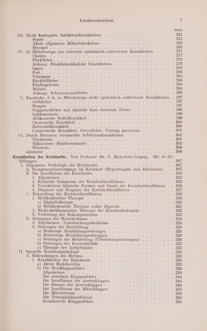 Seite III. Nicht kontagiöse Infektionskrankheiten . .... 22.2... nn... 281 Sepsis . . 0 N N N N ee Akute allgemeine Miltesnaberkislase.. 1... mu u ne Eirysimel: >... en ea IV. In Mitteleuropa. nur zeitweise epidemisch. auftretende Krankheiten... . . 271 ee ee ee Fleckfieber . . DE TE REN RE 2 ro 2 DINO Anhang: Fleckfieberähnliche Krankheiten. . . . 2.222.222... .279 Lepra:. 2 u N el De ee N a een ee In arte ea en ln ae ae 2 228 sch fe De ee Ed nal de 3 ERTL a Br he a 2, Buutasetcbor nn a Tr N en han Malaria ... . N RI are Ba a eo Anhang: Schwarzwasserfieber . . . . 296 V. Exotische, d.h. in er nicht $ epidemisch reiche Ernkheen 1297 Gelbfieber . . . SE EN EINE Dengue . ee Pappatacifieber und ähnliche kurz dauernde Fieber . . . 2.2... 298 Leishmaniosis. . u RS a er. Akrıkanische Schlelkruukheit 0. En 200 Crrarssche Kranker u. 0 ee ee a‘ Rattenbißkrankheit . . . BR a N CARRIoNsche Krankheit, Oroyafieber, Verruga peruviana A na VL. Durch Metazoen verursachte Infektionskrankheiten . . . . . ...2..... 801 Triehinosis . . seen Bilharziosis (Schistosomiasis) . a ERENEE NENE N D e ao 0. N a er ee ee Eiteratur . « » - re 2 Krankheiten des Krölstanten, Ton Be Di. P. Mer Leipzig, Mit 16 Ab- bildungen. . A ee Br T. Allgemeine Pathologie des Kreislaufes . . . ..: 807 A. Kompensationsvorgänge im Kreislauf (Hypertrophie und Dilatation) m 0 B. Die Insuffizienz des Kreislaufes . . . Dr a) N |) 1. Allgemeines . . ie nee BR ee 2. Klinische Symptome der Kreislaufinsuffizienz . . . , 3. Verschiedene klinische Formen und Grade der Kreislaufinsuffizienz . . 316 4. Diagnose und Prognose der Kreislaufinsuffizienz . . . .». -.......317 ©. Behandlung der Reeislaufnsuffizienz + =. 2 2. Tan re ale I. Meddiament@e Thempie . . . Tat... nv en enals a) Digitalistherapie . . A . b) Medikamentöse Therapie außer Disitalis Br Er 2. Nicht-medikamentöse Therapie der Kreislaufschwäche . . . ....... . 322 3. Verhaumosder Dekompensatlor ... ... = : » nv... 2 2. 2.828 D. Störungen des Herzrhythmus .. . Ar 2 ee 1. Allgemeines. Untersuchungsmethoden NEE | 2- Doorumnseßrder Bezbildung,. 5 2. 2... een we ee are 326 &amp;) Nomotope Reizbildungsstörungen - .» . - 2m wen... . 326 b) Heterotope Reizbildungsstörungen . . RE FÄRERNEN, > c) Störungen der Reizleitung (Überleitungsstörungen) I a d) Störungen der Kontraktilität . . . . NER N Pe EA 0 > 8) Therapie der Archytihmien + 2.000 a nn EibSpezielle Koerlsumatkolosie . . =... 2... Je ent. 8 3. Drkgankumpennces Herzens aa rn b. Krankheitences Indekards 12 ann me een n. BB a) Akuteruindgkarditie 20a ee a 388 bl Die Hienzklappentehler . . „2... 0 2 a are 3 Allgemeines . . BE N N Die einzelnen Klappenfehler ee ar 0 2. RP Ve ee Die Tnsulzienz der Nortenklappen lu 2 2 les un 84 Die Btenose der Aortenklappen . ./ 2. 2 ns wenn... 848 Die Insuffizienz der Be ann TRIER she P ee DO Die Mitralstenose . .... . en ES REN EL Die Trieuspidalinsuffizienz 3 AR NEE ME N ee. Kombinerestt Lippenfohler . -.- .. . nennen ne na 386