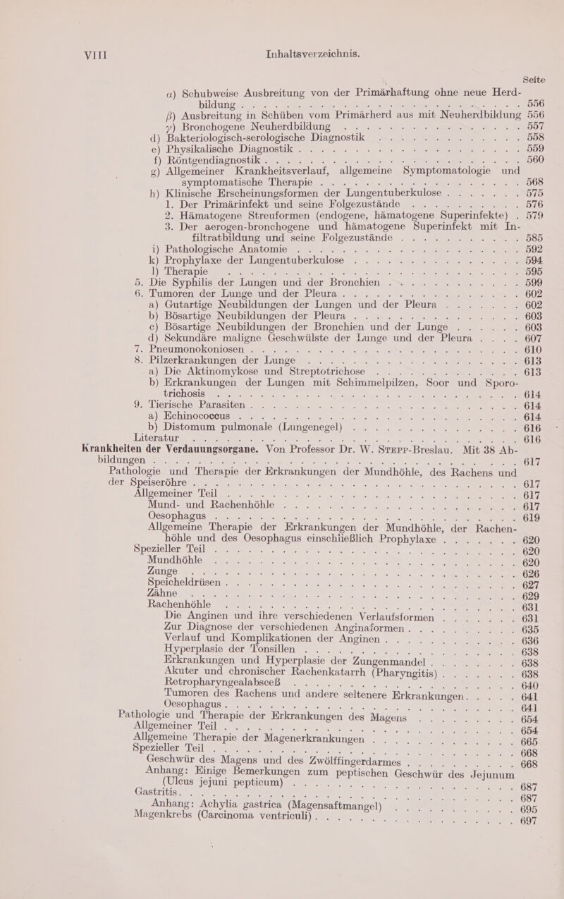 Seite a) Schubweise Ausbreitung von der ee ohne neue Herd- bildungeese 556 ß) Ausbreitung in Schüben vom Primärherd aus mit Neuherdbildung 556 y) Bronchogene Neuherdbildung . 557 d) Bo ee Diagnostik ee 2 Physikalische Diagnostik . ee 8, f) Röntgendiagnostik . 9 g) Allgemeiner Krankheitsverlauf, allgemeine Symptomatologie und symptomatische Therapie . . elle h) Klinische Erscheinungsformen der Lungentuberkulose TR Er EYE, l. Der Primärinfekt und seine Folgezustände . . . 576 2. Hämatogene Streuformen (endogene, hämatogene Superinfekte) 049 3. Der aerogen-bronchogene und hämatogene Superinfekt mit In- filtratbildung und seine Es zunpule ER ER ERHR i) Pathologische Anatomie . . Ss a EEE REHNAHUZ 5 Prophylaxe der Lungentuberkulose ee. a l) Therapie .. 2 2 Fr Pe Nor ENSBENDD 5. Die Syphilis der Lungen und der Bronchien . 2 2 22.2.2.2.2...599 6. Tumoren der Lunge und der Pleura . . N RD a) Gutartige Neubildungen der Lungen und der Pleura . . . 2... 602 b) Bösartige Neubildungen der Pleura . . . on, din 2) Bösartige Neubildungen der Bronchien und der Lunge NER! d) Sekundäre maligne Geschwülste der Lunge und der Pleura . . . . 607 7. Pneumonokoniosen . . a a ee. Tall) 8. Pilzerkrankungen der Lunge DR N NE a) Die Aktinomykose und Streptotrichose E- 613 b) Erkrankungen der Lungen mit Schimmelpilzen, 'Soor und. Sporo- trichössme ara 2. ER > a uote 9% Lierischo,; Farasitone en ee 1 a) Echinococous . . Een. 1 b) Distomum pulmonale (Lungenegel) Se a ee we EEE LT Literatur . . UST Krankheiten der Verdauungsorgane. Von Professor Dr. w. Strpr- Breslau. Mit 38 Ab- bildungen . . 617 Pathologie und Therapie der Erkrankungen der Mundhöhle, des Rachens und der Speiseröhre . . . . DR, Allgemeiner Teil. . ee ne ns = 2 EL, Mund- und Rachenhöhle . . 2.2.2.2... 2 En Oesophagus . . 619 Allgemeine Therapie der Erkrankungen der Mundhöhle, der Rachen- höhle und des re einschließlich rn € . 620 Spezieller Teil . . . N tr, NEAR Mundhohles eg se ee ee ee 5, DUDgONER Een 2 A Eo: Speicheldrüsen ee re ET 23, Zähne .. I Ve NE Ed 0, N NER) Rachenhöhle- A) ne ET ER] Die Anginen und ihre verschiedenen Verlaufsformen en 158! Zur Diagnose der verschiedenen Anginaformen. . . 2 2 2.2.2.2.63 Verlauf und Komplikationen der Anginen. . . . 2 2 2.2.2.2.2.636 Hyperplasie der Tonsillen . . . en ee rat Erkrankungen und Hyperplasie der Zungenmandel . N N Haste, Akuter und chronischer Rachenkatarrh (Pharyngitis) a et Retropharyngealabsceß . . ER Tumoren des Rachens und andere seltenere Erkrankungen . il Öesophagus. . . u Er RN Pathologie und Therapie der Erkrankungen des Magens et! Sllscmener lee : N er Allgemeine Therapie der Magenerkrankungen N en Spezieller Teil . . . I EDLER RE WEHR Geschwür des Magens und des Zwöltfingerdarmes et PPC Anhang: Einige Bemerkungen zum en Ceschwar des Jejunum (Uleus jejuni pepticum) . . . . a 687 Gastritis. . . EEE 687 Anhang: Achylia gastrica (Mngensaftmangel) RA UER. 60 Magenkrebs (Careinoma ventriculi). . N ae OT