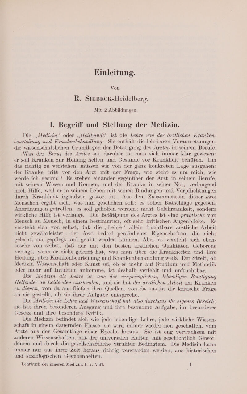 Einleitung. Von R. SIEBECK-Heidelberg. Mit 2 Abbildungen. I. Begriff und Stellung der Medizin. Die ‚Medizin‘ oder „Heilkunde“ ist die Lehre von der ärztlichen Kranken- beurteilung und Krankenbehandlung. Sie enthält die lehrbaren Voraussetzungen, die wissenschaftlichen Grundlagen der Betätigung des Arztes in seinem Berufe. ‚Was der Beruf des Arztes sei, darüber ist man sich immer klar gewesen: er soll Kranken zur Heilung helfen und Gesunde vor Krankheit behüten. Um das richtig zu verstehen, müssen wir von der ganz konkreten Lage ausgehen: der Kranke tritt vor den Arzt mit der Frage, wie steht es um mich, wie werde ich gesund ? Es stehen einander gegenüber der Arzt in seinem Berufe, mit seinem Wissen und Können, und der Kranke in seiner Not, verlangend nach Hilfe, weil er in seinem Leben mit seinen Bindungen und Verpflichtungen durch Krankheit irgendwie gestört ist. Aus dem Zusammensein dieser zwei Menschen ergibt sich, was nun geschehen soll: es sollen Ratschläge gegeben, Anordnungen getroffen, es soll geholfen werden; nicht Gelehrsamkeit, sondern wirkliche Hilfe ist verlangt. Die Betätigung des Arztes ist eine praktische von Mensch zu Mensch, in einem bestimmten, oft sehr kritischen Augenblicke. Es versteht sich von selbst, daß die ‚Lehre‘ allein fruchtbare ärztliche Arbeit nicht gewährleistet; der Arzt bedarf persönlicher Eigenschaften, die nicht gelernt, nur gepflegt und geübt werden können. Aber es versteht sich eben- sosehr von selbst, daß der mit den besten ärztlichen Qualitäten Geborene versagt, wenn er nicht gelernt hat, was man über die Krankheiten und ihre Heilung, über Krankenbeurteilung und Krankenbehandlung weiß. Der Streit, ob Medizin Wissenschaft oder Kunst sei, ob es mehr auf Studium und Methodik oder mehr auf Intuition ankomme, ist deshalb verfehlt und unfruchtbar. Die Medizin als Lehre ist aus der ursprünglichen, lebendigen Betätigung Helfender an Leidenden entstanden, und sie hat der ärztlichen Arbeit am Kranken zu dienen; von da aus fließen ihre Quellen, von da aus ist die kritische Frage an sie gestellt, ob sie ihrer Aufgabe entspreche. Die Medizin als Lehre und Wissenschaft hat also durchaus ihr eigenes Bereich: sie hat ihren besonderen Ausgang und ihre besondere Aufgabe, ihr besonderes (Gesetz und ihre besondere Kritik. Die Medizin befindet sich wie jede lebendige Lehre, jede wirkliche Wissen- schaft in einem dauernden Flusse, sie wird immer wieder neu geschaffen, vom Arzte aus der Gesamtlage einer Epoche heraus. Sie ist eng verwachsen mit anderen Wissenschaften, mit der universalen Kultur, mit geschichtlich Gewor- denem und durch die gesellschaftliche Struktur Bedingtem. Die Medizin kann immer nur aus ihrer Zeit heraus richtig verstanden werden, aus historischen und soziologischen Gegebenheiten.