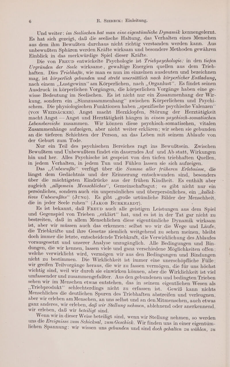 Und weiter: im Seelischen hat man eine eigentümliche Dynamık kennengelernt. Es hat sich gezeigt, daß die seelische Haltung, das Verhalten eines Menschen aus dem ihm Bewußten durchaus nicht richtig verstanden werden kann. Aus unbewußten Sphären werden Kräfte wirksam und besondere Methoden gewähren Einblick in das merkwürdige Spiel dieser Kräfte. Die von Freup entwickelte Psychologie ist Triebpsychologie: in den tiefen Urgründen der Seele wirksame, gewaltige Energien quellen aus dem Trieb- haften. Dies Triebhafte, wie man es nun im einzelnen ausdeuten und bezeichnen mag, ist körperlich gebunden und strebt unersättlich nach körperlicher Entladung, nach einem ‚„Lustgewinn‘ am Körperlichen, nach ‚„Organlust‘‘. Es findet seinen Ausdruck in körperlichen Vorgängen, die körperlichen Vorgänge haben eine ge- wisse Bedeutung im Seelischen. Es ist nicht nur ein Zusammenhang der Wir- kung, sondern ein „Sinnzusammenhang‘‘ zwischen Körperlichem und Psychi- schem. Die physiologischen Funktionen haben ‚‚spezifische psychische Valenzen‘ (von WEIZSÄCKER). Angst macht Herzklopfen, Störung der Herztätigkeit macht Angst — Angst und Herztätigkeit hängen in einem psychisch-somatischen Lebensbereiche zusammen. Wir können diese psychisch-somatischen, vitalen Zusammenhänge aufzeigen, aber nicht weiter erklären; wir sehen sie gebunden an die tieferen Schichten der Person, an das Leben mit seinem Ablaufe von der Geburt zum Tode. Nur ein Teil des psychischen Bereiches ragt ins Bewußtsein. Zwischen Bewußtem und Unbewußtem findet ein dauerndes Auf und Ab statt, Wirkungen hin und her. Alles Psychische ist gespeist von den tiefen triebhaften Quellen, in jedem Verhalten, in jedem Tun und Fühlen lassen sie sich aufzeigen. Das ‚„Unbewußte‘ verfügt über die Summe aller früheren Erlebnisse, die längst dem Gedächtnis und der Erinnerung entschwunden sind, besonders über die mächtigsten Eindrücke aus der frühen Kindheit. Es enthält aber zugleich ‚allgemein Menschliches‘‘, Gemeinschaftsgut; es gibt nicht nur ein persönliches, sondern auch ein unpersönliches und überpersönliches, ein ‚‚kollek- tives Unbewußtes‘‘ (Jung). Es gibt „große urtümliche Bilder der Menschheit, die in jeder Seele ruhen‘ (JAKOB BURKHARDT). Es ist bekannt, daß FREUD auch alle geistigen Leistungen aus dem Spiel und Gegenspiel von Trieben ‚erklärt‘ hat, und es ist in der Tat gar nicht zu bestreiten, daß in allem Menschlichen diese eigentümliche Dynamik wirksam ist, aber wir müssen auch das erkennen: seibst wo wir die Wege und Läufe, die Triebkräfte und ihre Gesetze ziemlich weitgehend zu sehen meinen, bleibt doch immer die letzte, entscheidende Triebkraft, die Verwirklichung des Ablaufes vorausgesetzt und unserer Analyse unzugänglich. Alle Bedingungen und Bin- dungen, die wir kennen, lassen viele und ganz verschiedene Möglichkeiten offen: welche verwirklicht wird, vermögen wir aus den Bedingungen und Bindungen nicht zu bestimmen. Die Wirklichkeit ist immer eine unerschöpfliche Fülle; wir greifen Teilvorgänge heraus, die wir zu fassen vermögen, die für uns höchst wichtig sind, weil wir durch sie einwirken können, aber die Wirklichkeit ist viel umfassender und zusammengefaßter. Aus den gebundenen und bedingten Trieben sehen wir im Menschen etwas entstehen, das in seinem eigentlichen Wesen als „Lriebprodukt‘“ schlechterdings nicht zu erfassen ist. Gewiß kann nichts Menschliches die deutlichen Spuren des Triebhaften abstreifen und verleugnen, aber wir erleben am Menschen, an uns selbst und an den Mitmenschen, auch etwas ganz anderes, wir erleben, daß wir Stellung nehmen, ablehnend oder anerkennend. wir erleben, daß wir beteiligt sind. | Wenn wir in dieser Weise beteiligt sind, wenn wir Stellung nehmen, so werden uns die Ereignisse zum Schicksal, zum Geschick. Wir finden uns in einer eigentüm- lichen Spannung: wir wissen uns gebunden und sind doch gehalten zu wählen, zu