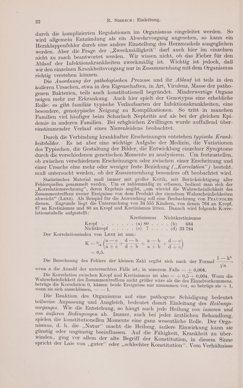 j izierten Regulationen im Organismus eingeleitet werden. Do Fahndung, als ein Abwehrvorgang angesehen, so kann ein Herzklappenfehler durch eine andere Einstellung des Herzmuskels ‚ausgeglichen werden. Aber die Frage der „Zweckmäßigkeit darf auch hier im einzelnen nicht zu rasch beantwortet werden. wir wissen nicht, ob das Fieber für den Ablauf der Infektionskrankheiten zweckmäßig ist. Wichtig ist jedoch, daß wir den einzelnen Krankheitsvorgang nur in Zusammenhang mit dem Organismus ichtig ehen können. a: Varren- der pathologischen Prozesse und ihr Ablauf ist teils in den äußeren Ursachen, etwa in den Eigenschaften, in Art, Virulenz, Masse der patho- genen Bakterien, teils auch konstitutionell begründet. Minderwertige Organe neigen mehr zur Erkrankung. Auch hier spielt der Genotypus eine erhebliche Rolle: es gibt familiär typische Verlaufsarten der Infektionskrankheiten, eine besondere, genotypische Neigung zu Komplikationen. Do tritt in manchen Familien viel häufiger beim Schariach Nephritis auf als bei der gleichen Epi- demie in anderen Familien. Bei erbgleichen Zwillingen wurde auffallend über- einstimmender Verlauf eines Nierenleidens beobachtet. Durch die Verbindung krankhafter Erscheinungen entstehen typtsche Krank- heitsbilder. Es ist aber eine wichtige Aufgabe der Medizin, die Variationen des Typischen, die Gestaltung der Bilder, die Entwicklung einzelner Symptome durch die verschiedenen genetischen Momente zu analysieren. Um festzustellen, ob zwischen verschiedenen Erscheinungen oder zwischen einer Erscheinung und einer Ursache eine mehr oder weniger feste Beziehung (,,Korrelation‘‘ ) besteht, muß untersucht werden, ob der Zusammenhang besonders oft beobachtet wird. Statistisches Material muß immer mit großer Kritik, mit Berücksichtigung aller Fehlerquellen gesammelt werden. Um es zahlenmäßig zu erfassen, bedient man sich der „Korrelationsrechnung‘‘, deren Ergebnis angibt, „um wieviel die Wahrscheinlichkeit des . Zusammentreffens zweier Ereignisse von dem Produkt der einzelnen Wahrscheinlichkeiten abweicht‘ (Lenz). Als Beispiel für die Anwendung soll eine Beobachtung von PFAUNDLER dienen. Zugrunde liegt die Untersuchung von 34 555 Kindern, von denen 764 an Kropf, 87 an Kretinismus und 80 an Kropf und Kretinismus litten. Danach wird folgende Korre- lationstabelle aufgestellt: Kretinismus Nichtkretinismus Kropp ene (Sl eh) 684 Nichikropigr a ne ey d)#33.781 Der Korrelationsindex von LENZ ist nun: —c, d—b a—b d— :) ee Br no 1 (+ Eye re =D, 1—k? n wenn n die Anzahl der untersuchten Fälle ist; in unserem Falle — — 0,004. v Die Korrelation zwischen Kropf und Kretinismus ist also — 0,5 + 0,004. Wenn die Wahrscheinlichkeit des Zusammentreffens nicht größer wäre als die des Einzelvorkommens, betrüge die Korrelation 0, kämen beide Ereignisse nur zusammen vor, so betrüge sie + 1, wenn sie.sich ausschlössen, = — 1. Die Reaktion des Organismus auf eine pathogene Schädigung bedeutet teilweise Anpassung und Ausgleich, bedeutet damit Einleitung des Heilungs- vorganges. Wie die Entstehung, so hängt auch jede Heilung von inneren und von äußeren Bedingungen ab. Immer, auch bei jeder ärztlichen Behandlung, spielen die konstitutionellen Momente eine ganz wesentliche Rolle. Der Orga- nismus, d. h. die ‚Natur‘ macht die Heilung, äußere Einwirkung kann sie günstig oder ungünstig beeinflussen. Auf die Fähigkeit, Krankheit zu über- winden, ging vor allem der alte Begriff der Konstitution, in diesem Sinne spricht der Laie von ‚guter‘ oder ‚schlechter Konstitution“. Vom Verhältnisse Die Berechnung des Fehlers der kleinen Zahl ergibt sich nach der Formel ’