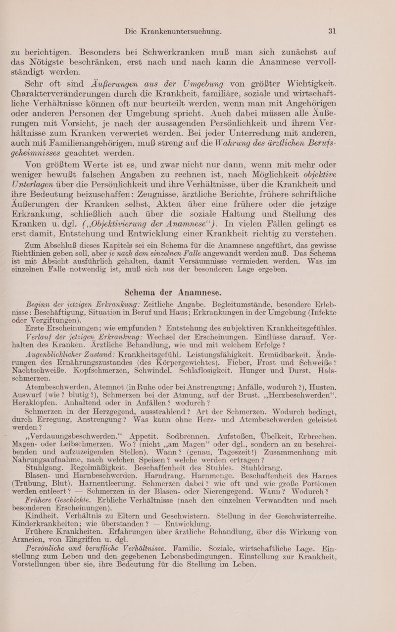 zu berichtigen. Besonders bei Schwerkranken muß man sich zunächst auf das Nötigste beschränken, erst nach und nach kann die Anamnese vervoll- ständigt werden. Sehr oft sind Äußerungen aus der Umgebung von größter Wichtigkeit. Charakterveränderungen durch die Krankheit, familiäre, soziale und wirtschaft- liche Verhältnisse können oft nur beurteilt werden, wenn man mit Angehörigen oder anderen Personen der Umgebung spricht. Auch dabei müssen alle Äuße- rungen mit Vorsicht, je nach der aussagenden Persönlichkeit und ihrem Ver- hältnisse zum Kranken verwertet werden. Bei jeder Unterredung mit anderen, auch mit Familienangehörigen, muß streng auf die Wahrung des ärztlichen Berufs- geheimnisses geachtet werden. Von größtem Werte ist es, und zwar nicht nur dann, wenn mit mehr oder weniger bewußt falschen Angaben zu rechnen ist, nach Möglichkeit objektive Unterlagen über die Persönlichkeit und ihre Verhältnisse, über die Krankheit und ihre Bedeutung beizuschaffen: Zeugnisse, ärztliche Berichte, frühere schriftliche Äußerungen der Kranken selbst, Akten über eine frühere oder die jetzige Erkrankung, schließlich auch über die soziale Haltung und Stellung des Kranken u. dgl. (,‚Objektivierung der Anamnese‘). In vielen Fällen gelingt es erst damit, Entstehung und Entwicklung einer Krankheit richtig zu verstehen. Zum Abschluß dieses Kapitels sei ein Schema für die Anamnese angeführt, das gewisse Richtlinien geben soll, aber je nach dem einzelnen Falle angewandt werden muß. Das Schema ist mit Absicht ausführlich gehalten, damit Versäumnisse vermieden werden. Was im einzelnen Falle notwendig ist, muß sich aus der besonderen Lage ergeben. Schema der Anamnese. Beginn der jetzigen Erkrankung: Zeitliche Angabe. Begleitumstände, besondere Erleb- nisse: Beschäftigung, Situation in Beruf und Haus; Erkrankungen in der Umgebung (Infekte oder Vergiftungen). Erste Erscheinungen; wie empfunden ? Entstehung des subjektiven Krankheitsgefühles. Verlauf der jetzigen Erkrankung: Wechsel der Erscheinungen. Einflüsse darauf. Ver- halten des Kranken. Ärztliche Behandlung, wie und mit welchem Erfolge ? Augenblicklicher Zustand: Krankheitsgefühl. Leistungsfähigkeit. Ermüdbarkeit. Ände- rungen des Ernährungszustandes (des Körpergewichtes). Fieber, Frost und Schweiße ? Nachtschweiße. Kopfschmerzen, Schwindel. Schlaflosigkeit. Hunger und Durst. Hals- schmerzen. Atembeschwerden, Atemnot (in Ruhe oder bei Anstrengung; Anfälle, wodurch ?), Husten. Auswurf (wie? blutig?), Schmerzen bei der Atmung, auf der Brust. ‚„Herzbeschwerden“. Herzklopfen. Anhaltend oder in Anfällen ? wodurch ? Schmerzen in der Herzgegend, ausstrahlend ? Art der Schmerzen. Wodurch bedingt, en Erregung, Anstrengung? Was kann ohne Herz- und Atembeschwerden geleistet werden ? „Verdauungsbeschwerden.‘““ Appetit. Sodbrennen. Aufstoßen, Übelkeit, Erbrechen. Magen- oder Leibschmerzen. Wo? (nicht „am Magen‘ oder dgl., sondern an zu beschrei- benden und aufzuzeigenden Stellen). Wann? (genau, Tageszeit!) Zusammenhang mit Nahrungsaufnahme, nach welchen Speisen ? welche werden ertragen ? Stuhlgang. Regelmäßigkeit. Beschaffenheit des Stuhles. Stuhldrang. Blasen- und Harnbeschwerden. Harndrang. Harnmenge. Beschaffenheit des Harnes (Trübung, Blut). Harnentleerung. Schmerzen dabei? wie oft und wie große Portionen werden entleert? — Schmerzen in der Blasen- oder Nierengegend. Wann? Wodurch ? Frühere Geschichte. Erbliche Verhältnisse (nach den einzelnen Verwandten und nach besonderen Erscheinungen). Kindheit. Verhältnis zu Eltern und Geschwistern. Stellung in der Geschwisterreihe. Kinderkrankheiten; wie überstanden ? — Entwicklung. Frühere Krankheiten. Erfahrungen über ärztliche Behandlung, über die Wirkung von Arzneien, von Eingriffen u. dgl. Persönliche und berufliche Verhältnisse. Familie. Soziale, wirtschaftliche Lage. Ein- stellung zum Leben und den gegebenen Lebensbedingungen. Einstellung zur Krankheit, Vorstellungen über sie, ihre Bedeutung für die Stellung im Leben.