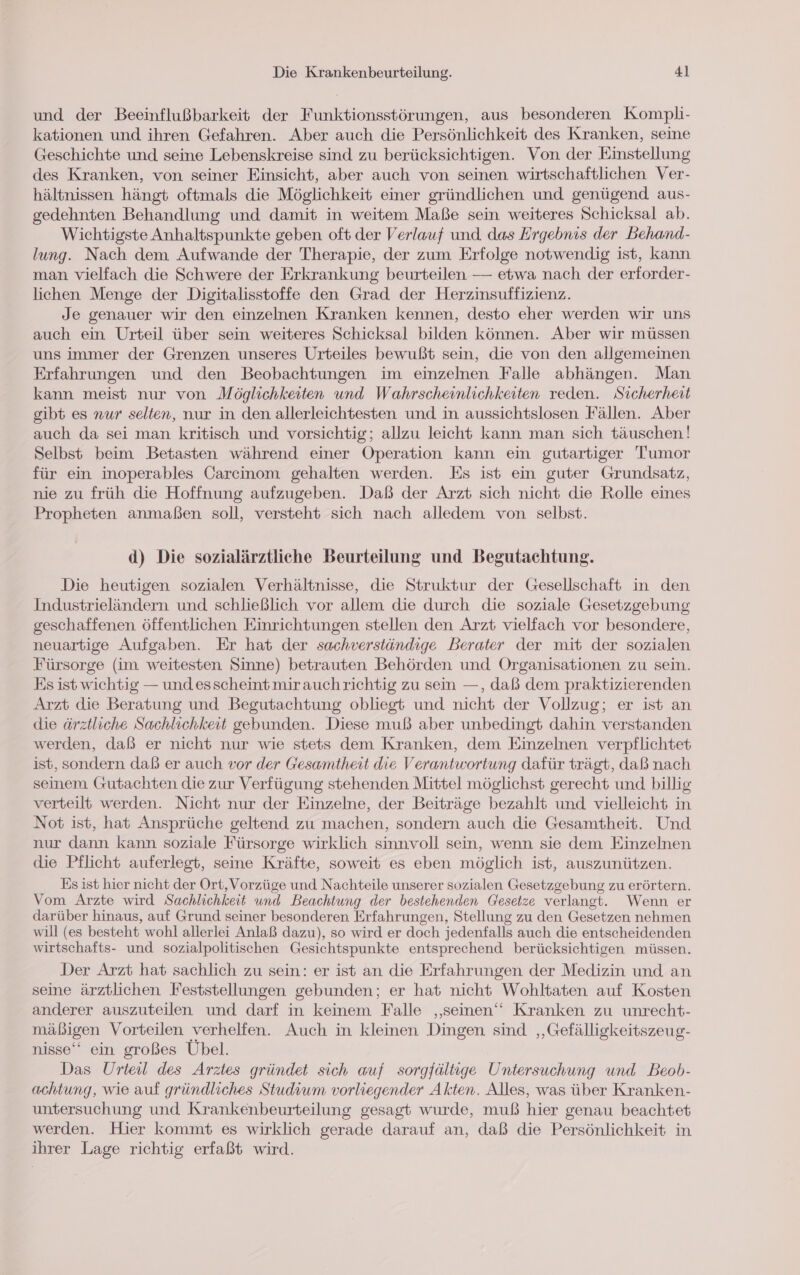 und der Beeinflußbarkeit der Funktionsstörungen, aus besonderen Kompli- kationen und ihren Gefahren. Aber auch die Persönlichkeit des Kranken, seine Geschichte und seine Lebenskreise sind zu berücksichtigen. Von der Einstellung des Kranken, von seiner Einsicht, aber auch von seinen wirtschaftlichen Ver- hältnissen hängt oftmals die Möglichkeit einer gründlichen und genügend aus- gedehnten Behandlung und damit in weitem Maße sein weiteres Schicksal ab. Wichtigste Anhaltspunkte geben oft der Verlauf und das Ergebnis der Behand- lung. Nach dem Aufwande der Therapie, der zum Erfolge notwendig ist, kann man vielfach die Schwere der Erkrankung beurteilen — etwa nach der erforder- lichen Menge der Digitalisstoffe den Grad der Herzinsuffizienz. Je genauer wir den einzelnen Kranken kennen, desto eher werden wir uns auch ein Urteil über sein weiteres Schicksal bilden können. Aber wir müssen uns immer der Grenzen unseres Urteiles bewußt sein, die von den allgemeinen Erfahrungen und den Beobachtungen im einzelnen Falle abhängen. Man kann meist nur von Möglichkeiten und Wahrscheinlichkeiten reden. Sicherheit gibt es nur selten, nur in den allerleichtesten und in aussichtslosen Fällen. Aber auch da sei man kritisch und vorsichtig; allzu leicht kann man sich täuschen! Selbst beim Betasten während einer Operation kann ein gutartiger Tumor für ein inoperables Carcinom gehalten werden. Es ist ein guter Grundsatz, nie zu früh die Hoffnung aufzugeben. Daß der Arzt sich nicht die Rolle eines Propheten anmaßen soll, versteht sich nach alledem von selbst. d) Die sozialärztliche Beurteilung und Begutachtung. Die heutigen sozialen Verhältnisse, die Struktur der Gesellschaft in den Industrieländern und schließlich vor allem die durch die soziale Gesetzgebung geschaffenen öffentlichen Einrichtungen stellen den Arzt vielfach vor besondere, neuartige Aufgaben. Er hat der sachverständige Berater der mit der sozialen Fürsorge (im weitesten Sinne) betrauten Behörden und Organisationen zu sein. Es ist wichtig — und esscheint mir auchrichtig zu sein —, daß dem praktizierenden Arzt die Beratung und Begutachtung obliegt und nicht der Vollzug; er ist an die ärztliche Sachlichkeit gebunden. Diese muß aber unbedingt dahin verstanden werden, daß er nicht nur wie stets dem Kranken, dem Einzelnen verpflichtet ist, sondern daß er auch vor der Gesamtheit die Verantwortung dafür trägt, daß nach seinem Gutachten die zur Verfügung stehenden Mittel möglichst gerecht und billig verteilt werden. Nicht nur der Einzelne, der Beiträge bezahlt und vielleicht in Not ist, hat Ansprüche geltend zu machen, sondern auch die Gesamtheit. Und nur dann kann soziale Fürsorge wirklich sinnvoll sein, wenn sie dem Einzelnen die Pflicht auferlegt, seine Kräfte, soweit es eben möglich ist, auszunützen. Es ist hier nicht der Ort,Vorzüge und Nachteile unserer sozialen Gesetzgebung zu erörtern. Vom Arzte wird Sachlichkeit und Beachtung der bestehenden Gesetze verlangt. Wenn er darüber hinaus, auf Grund seiner besonderen Erfahrungen, Stellung zu den Gesetzen nehmen will (es besteht wohl allerlei Anlaß dazu), so wird er doch jedenfalls auch die entscheidenden wirtschafts- und sozialpolitischen Gesichtspunkte entsprechend berücksichtigen müssen. Der Arzt hat sachlich zu sein: er ist an die Erfahrungen der Medizin und an seine ärztlichen Feststellungen gebunden; er hat nicht Wohltaten auf Kosten anderer auszuteilen und darf in keinem Falle ‚seinen‘ Kranken zu unrecht- mäßigen Vorteilen verhelfen. Auch in kleinen Dingen sind ‚Gefälligkeitszeug- nisse‘ ein großes Übel. Das Urteil des Arztes gründet sich auf sorgfältige Untersuchung und Beob- achtung, wie auf gründliches Studium vorliegender Akten. Alles, was über Kranken- untersuchung und Krankenbeurteilung gesagt wurde, muß hier genau beachtet werden. Hier kommt es wirklich gerade darauf an, daß die Persönlichkeit in ihrer Lage richtig erfaßt wird.