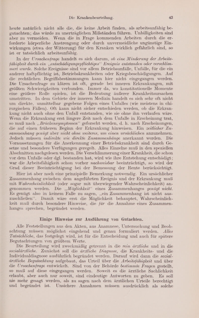 heute natürlich nicht alle die, die keine Arbeit finden, als arbeitsunfähig be- gutachten; das würde zu unerträglichen Mißständen führen. Unbilligkeiten sind aber zu vermeiden. Wenn die in Frage kommenden Arbeiten durch die er- forderte körperliche Anstrengung oder durch unvermeidliche ungünstige Ein- wirkungen (etwa der Witterung) für den Kranken wirklich gefährlich sind, so ist er tatsächlich arbeitsunfähig. In der Ursachenfrage handelt es sich darum, ob eine Minderung der Arbeits- fähigkeit durch ein ‚entschädigungspflichtiges Ereignis entstanden oder verschlim- mert wurde. Solche Ereignisse sind vor allem Betriebsunfälle, Unfälle, für die ein anderer haftpflichtig ist, Betriebskrankheiten oder Kriegsbeschädigungen. Auf die rechtlichen Begriffsbestimmungen kann hier nicht eingegangen werden. Die Ursachenfrage zu klären ist oft, gerade bei inneren Erkrankungen, mit größten Schwierigkeiten verbunden. Immer da, wo konstitutionelle Momente eine größere Rolle spielen, ist die Bedeutung äußerer Krankheitsursachen umstritten. In dem Gebiete der inneren Medizin handelt es sich sehr oft nicht um direkte, unmittelbar gegebene Folgen eines Unfalles (wie meistens in chi- rurgischen Fällen). Oft kann nicht sicher entschieden werden, ob die Erkran- kung nicht auch ohne den Unfall entstanden, wie sie ohne ihn verlaufen wäre. Wenn die Erkrankung erst längere Zeit nach dem Unfalle in Erscheinung trat, so muß nach ‚Brückensymptomen‘““ geforscht werden, d. h. nach Erscheinungen, die auf einen früheren Beginn der Erkrankung hinweisen. Ein zeitlicher Zu- sammenhang gewügt aber nicht ohne weiteres, um einen ursächlichen anzunehmen. Jedoch müssen indirekte wie direkte Zusammenhänge anerkannt werden. Die Voraussetzungen für die Anerkennung einer Betriebskrankheit sind durch Ge- setze und besondere Verfügungen geregelt. Alles Einzelne muß in den speziellen Abschnitten nachgelesen werden. Die Verschlimmerung einer Krankheit, die schon vor dem Unfalle oder dgl. bestanden hat, wird wie ihre Entstehung entschädigt; war die Arbeitsfähigkeit schon vorher nachweisbar beeinträchtigt, so wird der Grad dieser Beeinträchtigung bei der Bemessung der Rente berücksichtigt. Hier ist aber noch eine prinzipielle Bemerkung notwendig. Ein ursächlicher Zusammenhang zwischen dem angeführten Ereignis und der Erkrankung muß mit Wahrscheinlichkeit (oder sogar mit überwiegender Wahrscheinlichkeit) an- genommen werden. Die ‚Möglichkeit‘ eines Zusammenhanges genügt nicht. Es genügt also in keinem Falle zu sagen, ‚ein Zusammenhang ist nicht aus- zuschließen‘‘. Damit wäre erst die Möglichkeit behauptet, Wahrscheinlich- keit muß durch besondere Hinweise, die für die Annahme eines Zusammen- hanges sprechen, begründet werden. Einige Hinweise zur Ausführung von Gutachten. Alle Feststellungen aus den Akten, aus Anamnese, Untersuchung und Beob- achtung müssen möglichst eingehend und genau formuliert werden. Alles Tatsächliche, das festgelegt wird, ist für die Entscheidung und auch für spätere Begutachtungen von größtem Werte. Die Beurteilung wird zweckmäßig getrennt in die rein ärztliche und in. die sozialärztliche. Zunächst soll die ärztliche Diagnose, die Krankheits- und die Individualdiagnose ausführlich begründet werden. Darauf wird dann die sozial- ärztliche Begutachtung aufgebaut, das Urteil über die Arbeitsfähigkeit und über die Ursachenfrage entwickelt. Sind von der Behörde bestimmte Fragen gestellt, so muß auf diese eingegangen werden. Soweit es die ärztliche Sachlichkeit erlaubt, aber auch nur soweit, sind eindeutige Antworten zu geben. Es soll nie mehr gesagt werden, als zu sagen nach dem ärztlichen Urteile berechtigt und begründet ist. Unsichere Annahmen müssen ausdrücklich als solche
