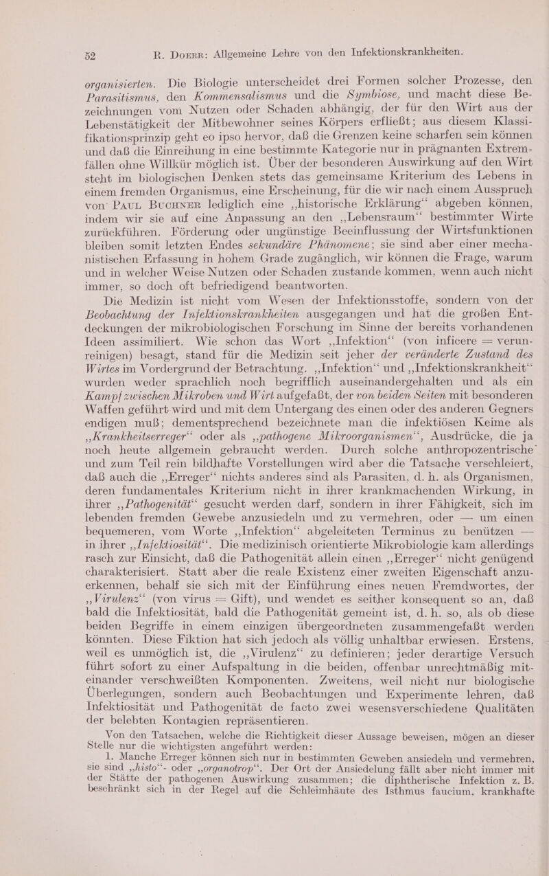 organisierten. Die Biologie unterscheidet drei Formen solcher Prozesse, den Parasitismus, den Kommensalismus und die Symbiose, und macht diese Be- zeichnungen vom Nutzen oder Schaden abhängig, der für den Wirt aus der Lebenstätigkeit der Mitbewohner seines Körpers erfließt; aus diesem Klassi- fikationsprinzip geht eo ipso hervor, daß die Grenzen keine scharfen sein können und daß die Einreihung in eine bestimmte Kategorie nur in prägnanten Extrem- fällen ohne Willkür möglich ist. Über der besonderen Auswirkung auf den Wirt steht im biologischen Denken stets das gemeinsame Kriterium des Lebens in einem fremden Organismus, eine Erscheinung, für die wir nach einem Ausspruch von’ PAUL Buchner lediglich eine „historische Erklärung‘ abgeben können, indem wir sie auf eine Anpassung an den „Lebensraum“ bestimmter Wirte zurückführen. Förderung oder ungünstige Beeinflussung der Wirtstunktionen bleiben somit letzten Endes sekundäre Phänomene; sie sind aber einer mecha- nistischen Erfassung in hohem Grade zugänglich, wir können die Frage, warum und in welcher Weise Nutzen oder Schaden zustande kommen, wenn auch nicht immer, so doch oft befriedigend beantworten. Die Medizin ist nicht vom Wesen der Infektionsstoffe, sondern von der Beobachtung der Infektionskrankheiten ausgegangen und hat die großen Ent- deckungen der mikrobiologischen Forschung im Sinne der bereits vorhandenen Ideen assimiliert. Wie schon das Wort ‚Infektion‘ (von inficere = verun- reinigen) besagt, stand für die Medizin seit jeher der veränderte Zustand des Wirtes im Vordergrund der Betrachtung. ‚Infektion und ‚Infektionskrankheit“ wurden weder sprachlich noch begrifflich auseinandergehalten und als ein Kampf zwischen Mikroben und Wirt aufgefaßt, der von beiden Seiten mit besonderen Waffen geführt wird und mit dem Untergang des einen oder des anderen Gegners endigen muß; dementsprechend bezeichnete man die infektiösen Keime als „Krankheitserreger‘‘ oder als ‚‚pathogene Mikroorganismen‘, Ausdrücke, die ja noch heute allgemein gebraucht werden. Durch solche anthropozentrische' und zum Teil rein bildhafte Vorstellungen wird aber die Tatsache verschleiert, daß auch die ‚Erreger‘ nichts anderes sind als Parasiten, d.h. als Organismen, deren fundamentales Kriterium nicht in ihrer krankmachenden Wirkung, in ihrer ‚Pathogenität‘‘ gesucht werden darf, sondern in ihrer Fähigkeit, sich im lebenden fremden Gewebe anzusiedeln und zu vermehren, oder — um einen bequemeren, vom Worte ‚Infektion‘ abgeleiteten Terminus zu benützen — in ihrer ‚Infektiosität‘““. Die medizinisch orientierte Mikrobiologie kam allerdings rasch zur Einsicht, daß die Pathogenität allein einen ‚Erreger‘ nicht genügend charakterisiert. Statt aber die reale Existenz einer zweiten Eigenschaft anzu- erkennen, behalf sie sich mit der Einführung eines neuen Fremdwortes, der „Verulenz“ (von virus = Gift), und wendet es seither konsequent so an, daß bald die Infektiosität, bald die Pathogenität gemeint ist, d.h. so, als ob diese beiden Begriffe in einem einzigen übergeordneten zusammengefaßt werden könnten. Diese Fiktion hat sich jedoch als völlig unhaltbar erwiesen. Erstens, weil es unmöglich ist, die ‚„Virulenz“ zu definieren; jeder derartige Versuch führt sofort zu einer Aufspaltung in die beiden, offenbar unrechtmäßig mit- einander verschweißten Komponenten. Zweitens, weil nicht nur biologische Überlegungen, sondern auch Beobachtungen und Experimente lehren, daß Infektiosität und Pathogenität de facto zwei wesensverschiedene Qualitäten der belebten Kontagien repräsentieren. Von den Tatsachen, welche die Richtigkeit dieser Aussage beweisen, mögen an dieser Stelle nur die wichtigsten angeführt werden: . 1. Manche Erreger können sich nur in bestimmten Geweben ansiedeln und vermehren, sie sind „histo‘“- oder „‚organotrop“‘. Der Ort der Ansiedelung fällt aber nicht immer mit der Stätte der pathogenen Auswirkung zusammen; die diphtherische Infektion z.B. beschränkt sich in der Regel auf die Schleimhäute des Isthmus faucium, krankhafte