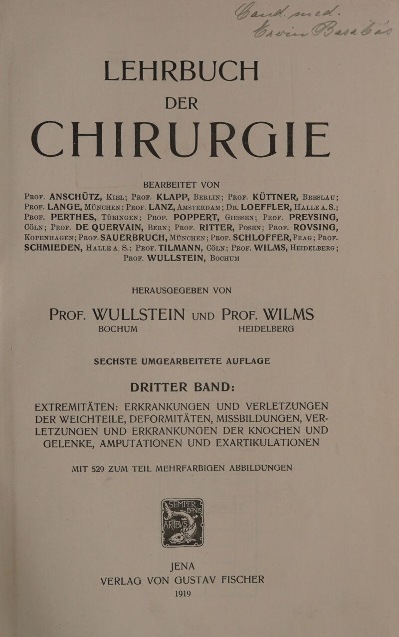 LEHRBUCH CHIRURGIE Pror. ANSCHÜTZ, KıEL; Pror. KLAPP, BERLIN; Pror. KÜTTNER, BreEstAv; ProFr. LANGE, MÜNncHEn; PROF. LANZ, AMSTERDAM; Dr. LOEFFLER, HALLE A.S.; Pror. PERTHES, TüsıneEen; Pror. POPPERT, GiEssen; Pror. PREYSING, CöLn; Pror. DE QUERVAIN, BERN; Pror. RITTER, Posen; Pror. ROVSING, KOPENHAGEN; Pror. SAUERBRUCH, MÜNncHEN; Pror. SCHLOFFER, PrAg; PrRor. SCHMIEDEN, HALLE A. S.; Pror. TILMANN, Cöun; Pror. WILMS, HEIDELBERG; Pror. WULLSTEIN, BocHUMm HERAUSGEGEBEN VON PROF. WULLSTEIN uno PROF. WILMS BOCHUM HEIDELBERG SECHSTE UMG EARBEITETE AUFLAGE DRITTER BAND: EXTREMITÄTEN: ERKRANKUNGEN UND VERLETZUNGEN DER WEICHTEILE, DEFORMITÄTEN, MISSBILDUNGEN, VER- LETZUNGEN UND ERKRANKUNGEN DER KNOCHEN UND GELENKE, AMPUTATIONEN UND EXARTIKULATIONEN MIT 529 ZUM TEIL MEHRFARBIGEN ABBILDUNGEN