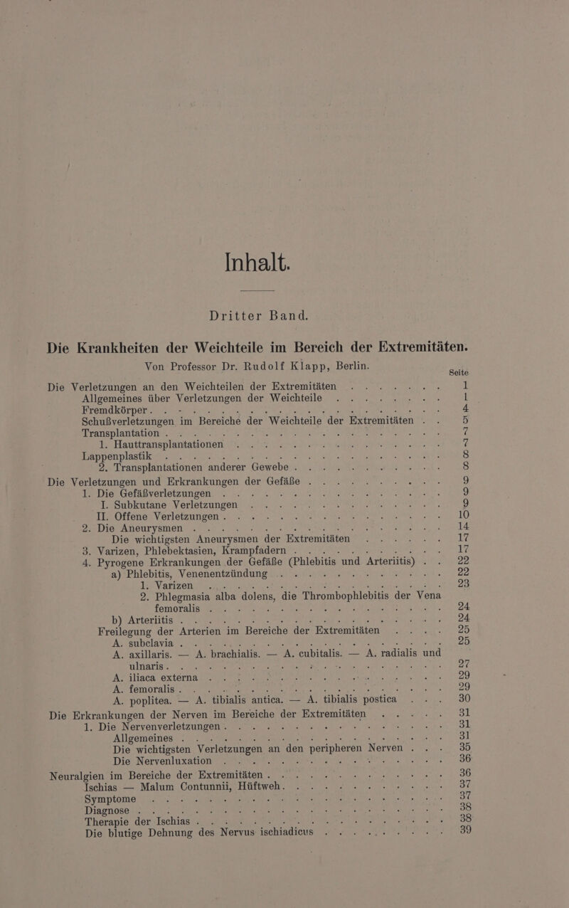 Inhalt. Dritter Band. Die Krankheiten der Weichteile im Bereich der Extremitäten. Von Professor Dr. Rudolf Klapp, Berlin. SODDnssuprrer Seite Die Verletzungen an den Weichteilen der Extremitäten Allgemeines über Be zieren) der Weichteile Fremdkörper. ‘ Schußverletzungen im Bereiche der Weichteile der Extremitäten Transplantation . . AR LER, 1. Hauttransplantationen Lappenplastik \ 2. Transplantationen anderer Gewebe 3 Die Verletzungen und Erkrankungen der Gefäße . 1. Die Gefäßverletzungen I. Subkutane Verletzungen BON FERRARI N In Offenes Vorlorzumeenn we ER 10 2. Die Aneurysmen . . ee Die wichtigsten Aneurysmen der Extremitäten. ER Tr a EL 3. Varizen, Phlebektasien, Krampfadern . . Sr 4. Pyrogene Erkrankungen .der Gefäße Phlebitis und Arterlitis) 2R a) Phlebitis, Venenentzündung . . are 22 13 Varizenzr. 23 2. Phlegmasia alba dolens, die _Thrombophlebitis der Vena femoralis . . - 24 b) Arterütis . . OR EN Freilegung der Arterien im | Bereiche der Extremitäten Wer. 20 A. subelavia . . 25 A. axillaris.. — A. brachialis. Br eubitalis. ROBE radialis und ara N a a EN ern 80 N ltacas external EEE N en 2220 A. femoralis. . | | I ee 32 A. poplitea. — A. tibialis antica. — A. tibialis postiea a Die Erkrankungen der Nerven im Bereiche der Extremitäten . . ... 31 TeDte) Nervenyerloeizungenmae na een al Allgemeines . . ee N Die wichtigsten Verletzungen : an den peripheren | Nerven a. 23.30 Die, Nervrenluxation er u22. 92: une N RN 00 Neuralgien im Bereiche der Extremitäten...» 22 2 nenne. 836 Tsähiası &gt;: Malım Gontunnie lühweher en ae ne 3% Syruptome da ee keit, ac 37 Diagnose . . ES Aa ee en BEER UF RE &gt; Therapie der Ischias . . RE ER Die blutige Dehnung des Nervus ischiadieus . . RA ENTE