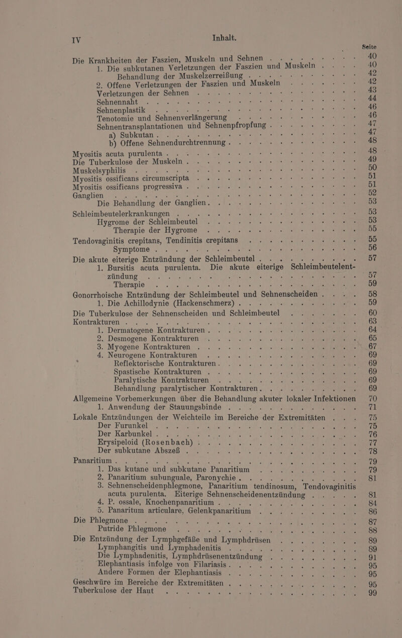 Die Krankheiten der Faszien, Muskeln und Sehnen R 1. Die subkutanen Verletzungen der Faszien und Muskeln Behandlung der Muskelzerreißung . - DIBHN 9, Offene Verletzungen der Faszien und Muskeln Verletzungen der Sehnen DE Sehnennaht Sehnenplastik . . Tenotomie und Sehnenverlängerung. Sehnentransplantationen und Schnenpfropfung a) Subkutan . i 2 : b) Offene Sehnendurchtrennung . Myositis acuta purulenta . . . Die Tuberkulose der Muskeln . Muskelsyphilis Myositis ossificans circumseripta Myositis ossificans progressiva . Ganglien . Die Behandlung der Ganglien. Schleimbeutelerkrankungen ; Hygrome der. Schleimbeutel Therapie der Hygrome Tendovaginitis crepitans, Tendinitis ae Symptome . Die akute eiterige Entzündung‘ der Schletnbenielt 1. Bursitis acuta purulenta. Die akute eiterige Schleimbeutelent- zündung ERST Re Er Therapie Gonorrhoische Entzündung der Schleimbartel ER Sehnenscheiden 1, Die Achillodynie (Hackenschmerz) . IE Die Tuberkulose der Sehnenscheiden und Schleimbeuteli Kontrakturen . e 1 Dermatogene Kontrakturen . 2. Desmogene Kontrakturen 3. Myogene Kontrakturen 4. Neurogene Kontrakturen Reflektorische Kontrakturen . Spastische Kontrakturen . Paralytische Kontrakturen Behandlung paralytischer Kontrakturen . Allgemeine Vorbemerkungen über die Behandlung akuter sie Inteklbast 1. Anwendung der Stauungsbinde Lokale Entzündungen der Weichteile im Bereiche der Eitfemiläten Der Furunkel NR Dt Der Karbunkel . . . Erysipeloid (Rosenbach) . Der subkutane Abszeß . Panaritium . . Das kutane und subkutane Panaritium . Panaritium subunguale, Paronychie. . . . Sehnenscheidenphlegmone, Panaritium tendinosum, Tendovaginitis acuta purulenta. Eiterige Sehnenscheidenentzündung 5 . P. ossale, Knochenpanaritium . E : . Panaritum articulare, Gelenkpanaritium Die Phlegmone ß Putride Phlegmone Die Entzündung der omheeräpe an REN Lymphangitis und Lymphadenitis j Die Lymphadenitis, Lymphärfisenentzündung Elephantiasis infolge von Filariasis . Andere Formen der Elephantiasis Geschwüre im Bereiche der Extremitäten . Tuberkulose der Haut or DH