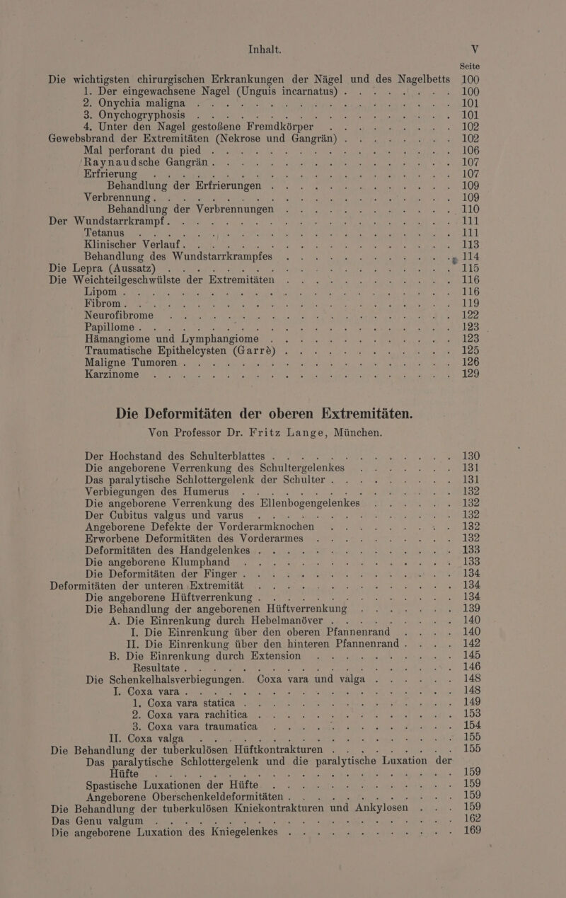 Seite Die wichtigsten chirurgischen Erkrankungen der Nägel und des re 100 l. Der eingewachsene Nagel un incarnatus) . . . 100 2. Onychia maligna . . . he 2 a ae Le] 3. Onychogryphosis . . ea LOL 4. Unter den Nagel gestoßene Fremdkörper a = LORD Gewebsbrand der Extremitäten (Nekrose und Gangrän) . . . » ...2.....102 MAlEnerLoran EL AUED Od lee en ae 2106 Raytaudschertanoranvae ee ee, ea «107 Erfrierung . REN RN ER BE N Behandlung der Erfrierungen SE NR REDET rn AL AIER 0°) Verbrennung. . EUR a Be RE era Ne a Nar 2L0G Behandlung der Verbrennungen Re A ee a 4410 BIETEN ONdStarrL am De een er ee el. Tetanus . . A RL A ae Pr Le A N ee en LTE Klinischer Verlauf. . . RE ee RT Behandlung des Wundstarrkrampfes Ta a ee er LA Die Lepra (Aussatz) . . ET ee er a ea Die Weichteilgeschwülste ders streiten ER Ei ro re a a ae FEN TOT a en a A Bene en RE ee ee N SBrobEOm EOS ee Le RR Fapillomer.. . Re en re er Hämangiome und Lymphangiome EEE HE EN ER (02 oe ee Traumatische Be THeN, ae I ER ET ER A A Maligne Tumoren . . . ea ee 3 ey er a 0 az OD ee ne ee tn ed Die Deformitäten der oberen Extremitäten. Von Professor Dr. Fritz Lange, München. Der Hochstand des Schulterblattes . . . et ES Die angeborene Verrenkung des Schultergelenkes u ee we ER Das paralytische Schlottergelenk der Schulter. . . 2. 2 .2..2.....131 Verbiegungen des Humerus . MPU EERT SIE Die angeborene Verrenkung des Bllenbogengelenkes er a AZ Der Cubitus valgus und varus . . IS ensurtan ar 192 Angeborene Defekte der Vorderarmknocen 22.2.2... 18 Erworbene Deformitäten des Vorderarmes . . 2.2 2 2020.20... 132 Deformitäten des Handgelenkess. ..... . Zr. „nennen ‚188 Diesanreberene.Klumphandı, 2 va... „u nes era u 100 DiesDeformitäten! den’ Eingert, var. u ne as. until Deformitäten (der (unteren ‚Extremität. , en arenne e a e 184 Die angeborene Hüftverrenkung . . EN Fe OR! Die Behandlung der angeborenen Hüftverrenkung I a A. Die Einrenkung durch Hebelmanöver . . . Bi anal) I. Die Einrenkung über den oberen Pfannenrand . . . . 140 II. Die Einrenkung über den hinteren Pfannenrand. . . . 142 B. Die. Einrenkung durch Extension ı. un eu est. 145 Resultate. . . RT NT a Re AO Die Schenkelhalsverbiegungen. Coxasyara,undevalga 2,2 Birne. 148 I. Coxa vara.. . EN ee ne FE NH. LAS 1. Coxa vara ee. 140 DNDoxalvaratrachiüeage ee en, 158 ulozarvarastraumatcea u ea en 1A II. Coxa valga . SE EN FENDER ER GERN TTS, Die Behandlung der tuberkulösen. Hüftkontrakturen KR 155 Das paralytische Schlottergelenk und die © paralytische Luxation der Hüfte . . a 100 Spastische Luxationen der ee er ma. 159 Angeborene Oberschenkeldeformitäten . . 199 Die Behandlung der tuberkulösen Kniekontrakturen und Ankylosen ur. 199 Das Genu valgum . . en ee a: una sor.:le 102 Die angeborene Luxation des Kniegelenkes a 7 a a 160