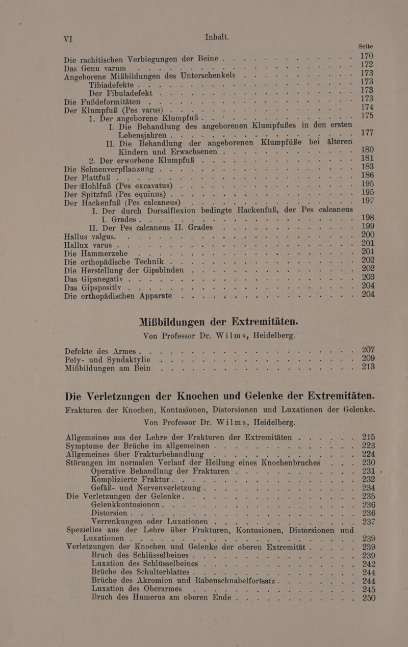 Die rachitischen Verbiegungen der Beine . Das Genu varuım . Angeborene Mißbildungen des Unterschenkels Tibiadefekte . . . Der Fibuladefekt Die Fußdeformitäten Der Klumpfuß (Pes varus) . - 1. Der angeborene Klumpfuß . E I. Die Behandlung des angeborenen Klumpfußes in den ersten Lebensjahren . . II. Die Behandlung der. angeborenen. Klumpfüße bei älteren Kindern und Erwachsenen . 2. Der erworbene Klumpfuß Die Sehnenverpflanzung . Der Plattfuß . . Der Hohlfuß (Pes excavatus) Der Spitzfuß (Pes equinus) . Der Hackenfuß (Pes calcaneus) I. Der durch Dorsalflexion bedingte Hackenfuß, der. Pes calcaneus I. Grades. . En REN Nhasr. II. Der Pes calcaneus 1. Grades DER ER - Hallus valgus. Hallux varus . Die Hammerzehe . : Die orthopädische Technik SE Die Herstellung der a Das Gipsnegativ . Das Gipspositiv . Die orthopädischen Apparate Mißbildungen der Extremitäten. Von Professor Dr. Wilms, Heidelberg. Defekte des Armes . Poly- und Syndaktylie Mißbildungen am Bein Seite 170 172 173 173 173 173 174 175 177 180 181 183 186 195 195 197 198 199 200 201 201 202 202 203 204 204 207 209 213 Von Professor Dr. Wilms, Heidelberg. Allgemeines aus der Lehre der Frakturen der Extremitäten . Symptome der Brüche im allgemeinen . Allgemeines über Frakturbehandlung z Störungen im normalen Verlauf der Heilung eines Knochenbruches Operative Behandlung der Frakturen . Komplizierte Fraktur. Gefäß- und Nervenverletzung . Die Verletzungen der Gelenke. Gelenkkontusionen . Distorsion . Ä Verrenkungen oder Luxationen h Spezielles aus der Lehre über Frakturen, Kontusionen, Distorsionen und Luxationen . . Verletzungen der Knochen und Gelenke der ‘oberen Extremität . Bruch des Schlüsselbeines . HR Luxation des Schlüsselbeines . Brüche des Schulterblattes . Brüche des Akromion und Rabenschnabelfortsatz . Luxation des Oberarmes ; Bruch des Humerus am oberen Ende e 215 224 230 231 - 232 234 235 236 236 237 239 239 239 242 244 244 245 250