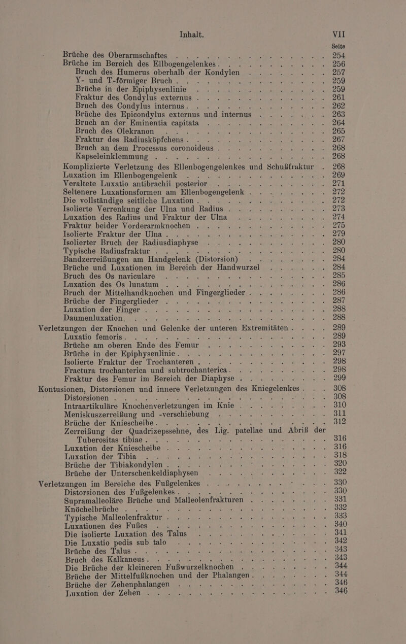 Brüche des Oberarmschaftes . . Brüche im Bereich des Ellbogengelenkes . ah Bruch des Humerus oberhalb der BupT N Y- und T-förmiger Bruch . &amp; Brüche in der Epiphysenlinie Fraktur des Condylus externus . Bruch des Condylus internus. . . Brüche des Epicondylus externus und internus Bruch an der Eminentia Be Bruch des Olekranon i Fraktur des Radiusköpfchens . h Bruch an dem Processus coronoideus . Kapseleinklemmung Luxation im Ellenbogengelenk Veraltete Luxatio antibrachii posterior Seltenere Luxationsformen am Ellenbogengelenk . Die vollständige seitliche Luxation . le Isolierte Verrenkung der Ulna und Radius . Luxation des Radius und Fraktur der Ulna Fraktur beider Vorderarmknochen . Isolierte Fraktur der Ulna. . . Isolierter Bruch der Radiusdiaphyse Typische Radiusfraktur . . ‚Bandzerreißungen am Handgelenk (Distorsion). : Brüche und Luxationen im Bereich der Handwurzel Bruch des Os naviculare Ih: Luxation des Os lunatum . . . Bruch der Mittelhandknochen und lingerglieder Ä Brüche der Fingerglieder i Luxation der Finger . Daumenluxation. Luxatio femoris. . Brüche am oberen Ende des Fonmur Brüche in der Epiphysenlinie. Isolierte Fraktur der Trechanteren . Fractura trochanterica und aubtrochanterien. Fraktur des Femur im Bereich der Diaphyse . Distorsionen j A Intraartikuläre Knochenverletzungen im Knie Meniskuszerreißung und -verschiebung Brüche der Kniescheibe Tuberositas tibiae . Luxation der Kniescheibe . Luxation der Tibia B Brüche der Tibiakondylen ne Brüche der Unterschenkeldiaphysen Verletzungen im Bereiche des Fußgelenkes Distorsionen des Fußgelenkes . Supramalleoläre Brüche und Malleolenfrakturen Knöchelbrüche . BP i Typische Malleolenfraktur r Luxationen des Fußes Die isolierte Luxation des Talus‘ Die Luxatio pedis sub talo Brüche des Talus . Bruch des Kalkaneus. E Die Brüche der kleineren Fußwurzelknochen Brüche der Mittelfußknochen und der rs, Brüche der Zehenphalangen Luxation der Zehen . { Seite 254 256 257 259 259 261 262 263 264 265 267 268 268 268 269 27i 272 272 273 274 275 279 280 280 284 284 285 286 286 287 288 288 289 289 293 297 298 298 299 308 308 310 all 312 316 316 318 320 322 330 330 33l 332 333 340 341 342 343 343 344 344 346 346