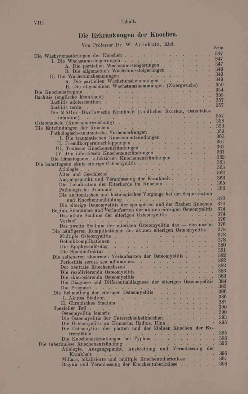 Die Erkrankungen der Knochen. Von Professor Dr. W. Anschütz, Kiel. Die Wachstumsstörungen der Knochen . I. Die Wachstumssteigerungen Kr A. Die partiellen Wachstumssteigerungen B. Die allgemeinen Wachstumssteigerungen II. Die Wachstumshemmungen e i A. Die partiellen Wachstumshemmungen Ä B. Die un er ide (Zwergwuchs) Die Knochenatrophie . . &amp; A A RR: Rachitis (englische Krankheit) . Rachitis adolescentium Rachitis tarda . Die Möller- Barlowsche Krankheit t (kindlicher Skorbut, Osteotabes infantum) ; Osteomalacie (Knochenerweichung) Die Entzündungen der Knochen . Pathologisch-anatomische Vorbemerkungen I. Die traumatischen Knochenentzündungen II. Fremdkörpereinschleppungen . i III. Toxische Knochenentzündungen IV. Die infektiösen Knochenentzündungen Die hämatogenen infektiösen Knochenentzündungen® 3% Die hämatogene akute eiterige a { A Ätiologie . . N: Alter und Geschlecht” i Ausgangspunkt und Veranlassung der Krankheit . Die Lokalisation der Eiterherde im Knochen . Pathologische Anatomie I Die anatomischen und histologischen Vorgänge bei der Sequestration und Knochenneubildung Die eiterige Osteomyelitis der spongiösen und der flachen Knochen Beginn, Symptome und Verlaufsarten der akuten eiterigen: Osteomyelitis Das akute Stadium der eiterigen Osteomyelitis Re Verlauf ; Das zweite Stadium der eiterigen Östeomyelitis das — chronische Die häufigeren Komplikationen der akuten eiterigen Dal Multiple Osteomyelitis . RE ohne Hi Gelenkkomplikationen Die Epiphysenlösung Die Spontanfraktur : Die selteneren abnormen Verlaufsarten der Osteomyelitis ; Periostitis serosa seu albuminosa 5 5 : Der zentrale Knochenabszeß . Die rezidivierende Osteomyelitis Die sklerosierende Osteomyelitis Die Diagnose und Differentialdiagnose der eiterigen Osteomyeliti Die Prognose \ a RE MS 5 Die Behandlung der eiterigen Osteomyelitis. I. Akutes Stadium . \ II. Chronisches Stadium Spezieller Teil . ; Osteomyelitis femoris . Die Osteomyelitis der Unterschenkelknochen Die Osteomyelitis an Humerus, Radius, Ulna. . : Die Osteomylitis der platten und der kleinen Knochen der Ex- tremitäten $ Die Knochenerkrankungen bei Typhus Die tuberkulöse Knochenentzündung . REES RE FAR GER Ätiologie, Ausgangspunkt, Ausbreitung und ne der Krankheit Miliare, lokalisierte und multiple Knochentuberkulose . Beginn und Veranlassung der Knochentuberkulose . Seite 347 347 347 349 349 349 350 354 355 357 23% 357 358 359 359 360 361 361 361 362 363 363 363 363 365 366 370 374 374 374 376 376 378 378 378 380 381 382 382 382 383 383 384 385 386 386 387 390 390 393 395 395 396 396 396 397 398