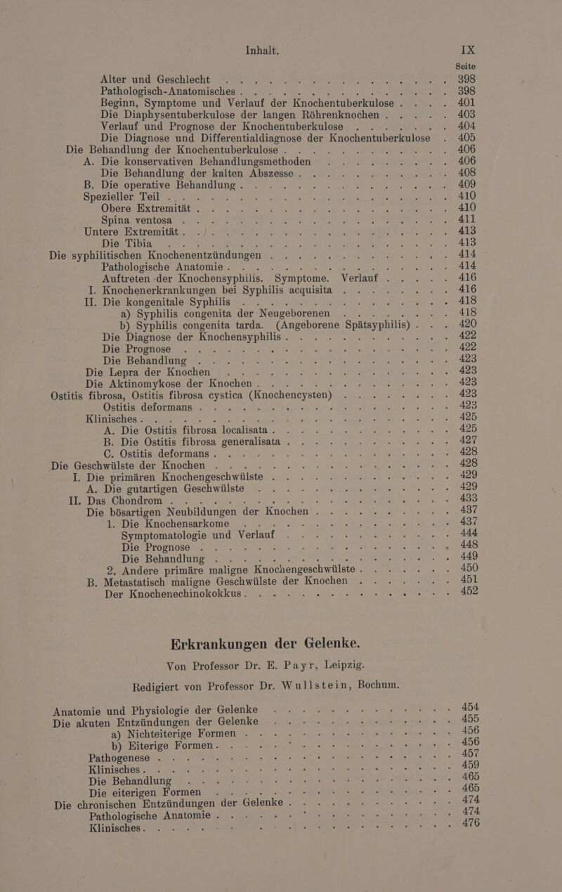 Alter und Geschlecht Pathologisch- Anatomisches . 3 Beginn, Symptome und Verlauf der Knochentuberkulose . Die Diaphysentuberkulose der langen Röhrenknochen . Verlauf und Prognose der Knochentuberkulose Die Diagnose und Differentialdiagnose der Knochentuberkulose Die Behandlung der Knochentuberkulose . A. Die konservativen Behandlungsmethoden Die Behandlung der kalten Abszesse . B. Die operative rs, Spezieller Teil . Obere Extremität . Spina ventosa Untere Extremität . Die Tibia Die syphilitischen Knochenentzündungen Pathologische Anatomie . EB NE RR Auftreten -der Knochensyphilis. Symptome. Verlauf . I. Knochenerkrankungen bei Syphilis acquisita II. Die kongenitale Syphilis a) Syphilis congenita der Neugeborenen s b) Syphilis congenita tarda. Rei Spätsyphilis) Die Diagnose der ee ea A Die Prognose B Die Behandlung Die Lepra der Knochen . Die Aktinomykose der Knochen . . Ostitis fibrosa, Ostitis fibrosa cystica (Knocheneysten) Ostitis deformans . TA Klinisches . A. Die Ostitis fibrosa localisata . B. Die Ostitis fibrosa generalisata . C. Ostitis deformans . FR Die Geschwülste der Knochen Ä I. Die primären Knochengeschwülste i A. Die gutartigen Geschwülste II. Das Chondrom . . Die bösartigen Neubildungen der Knochen . 1. Die Knochensarkome . sh: Symptomatologie und Verlauf Die Prognose 3 Die Behandlung 2. Andere primäre maligne Knochengeschwülste . B. Metastatisch maligne Geschwülste der Knochen Der Knochenechinokokkus. , Erkrankungen der Gelenke. Von Professor Dr. E. Payr, Leipzig. Redigiert von Professor Dr. Wullstein, Bochum. Anatomie und Physiologie der Gelenke Die akuten Entzündungen der Gelenke a) Nichteiterige Formen . b) Eiterige Formen. Pathogenese . Klinisches . - Die Behandlung Die eiterigen Formen . i Die chronischen Entzündungen der Gelenke . Pathologische Anatomie . ER Klinisches.. ! Seite 398 398 401 403 404 405 406 406 408 409 410 410 411 413 413 414 414 416 416 418 418 420 422 422 423 423 423 423 423 425 425 42% 428 428 429 429 433 437 437 444 448 449 450 451 452 454 455 456 456 457 459 465 465 474 474 476