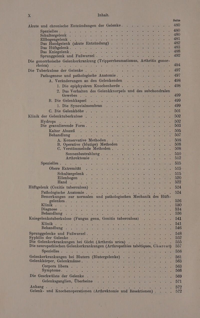 Spezielles . i Schultergelenk . Ellbogengelenk . . Das Handgelenk (akute Entzündung) - Das Hüftgelenk . i Das Kniegelenk. . Sprunggelenk und Fußwurzel . rhoica) Die Tuberkulose iin Gelnke Pathogenese und pathologische Anatomie‘ Gewebes . B. Die Gelenkkapsel 1. Die Synovialmembran C. Die Gelenkhöhe . Klinik der Gelenktuberkulose . Hydrops Die granulierende Form. Kalter Abszeß Behandlung A. Konservative Meihäden. N B. Operative (blutige) Methoden C. Verstümmelnde Methoden . Sonnenbestrahlung . Arthrektomie . Spezielles . Obere Extremität Schultergelenk . Ellenbogen Hand Hüftgelenk (Coxitis use Pathologische Anatomie . gelenkes.. Klinik . Diagnose . Behandlung Klinik . S Behandlung j Sprunggelenke und Fußwurzel . Syphilis der Gelenke . Spezielles . Gelenkerkrankungen bei Bluterd (Bintergelonke) Gelenkkörper, Gelenkmäuse . Corpora libera . Symptome. E Die Geschwülste der Beet Gelenksganglien, Überbeine Anhang