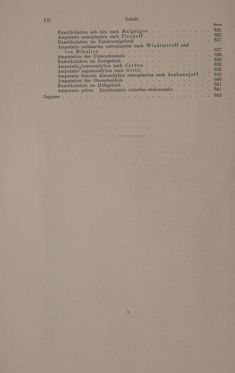 Xu Exartikulation sub talo nach Malgaigne Amputätio osteoplastica nach Piro goff Exartikulation im Talokruralgelenk a RE Amputatio metatarsea osteoplastica nach Wladimiroff und von Mikulicz a a Hanks: Amputation des Unterschenkels . Exartikulation im Kniegelenk . Mr Amputatio;intracondylica nach Garden . Amputatio supracondylica nach Gritti Amputation des Oberschenkels Exartikulation im Hüftgelenk . ee et Amputatio pelvis. Exarticulatio interileo-abdominalis Seite 635 635 637 637 638 638 639 639 640 640 641 641